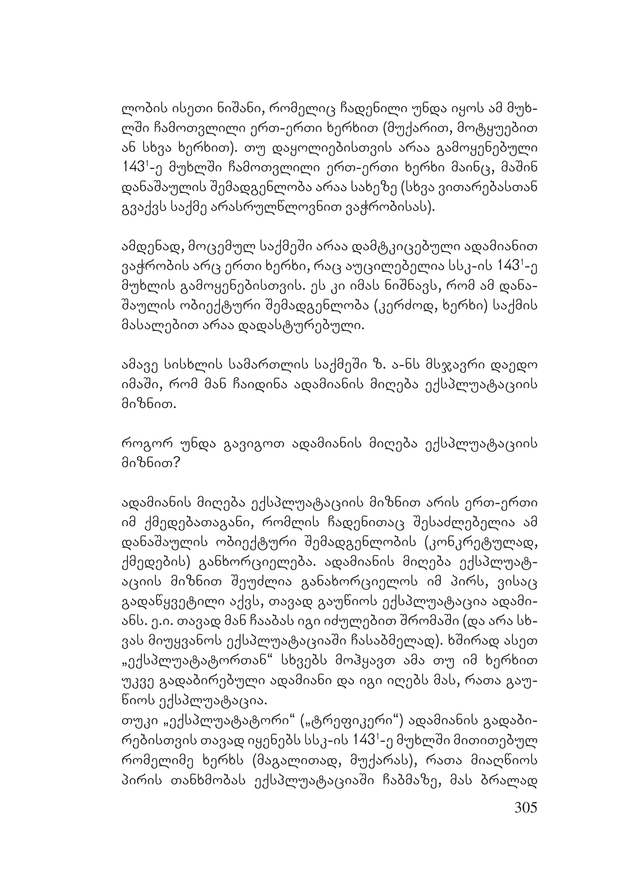 305
lobis iseTi niSani, romelic Cadenili unda iyos am mux-
lSi CamoTvlili erT-erTi xerxiT (muqariT, motyuebiT
an sxva xerxiT). Tu dayoliebisTvis araa gamoyenebuli
1431
-e muxlSi CamoTvlili erT-erTi xerxi mainc, maSin
danaSaulis Semadgenloba araa saxeze (sxva viTarebasTan
gvaqvs saqme arasrulwlovniT vaWrobisas).
amdenad, mocemul saqmeSi araa damtkicebuli adamianiT
vaWrobis arc erTi xerxi, rac aucilebelia ssk-is 1431
-e
muxlis gamoyenebisTvis. es ki imas niSnavs, rom am dana-
Saulis obieqturi Semadgenloba (kerZod, xerxi) saqmis
masalebiT araa dadasturebuli.
amave sisxlis samarTlis saqmeSi z. a-ns msjavri daedo
imaSi, rom man Caidina adamianis miReba eqspluataciis
mizniT.
rogor unda gavigoT adamianis miReba eqspluataciis
mizniT?
adamianis miReba eqspluataciis mizniT aris erT-erTi
im qmedebaTagani, romlis CadeniTac SesaZlebelia am
danaSaulis obieqturi Semadgenlobis (konkretulad,
qmedebis) ganxorcieleba. adamianis miReba eqspluat-
aciis mizniT SeuZlia ganaxorcielos im pirs, visac
gadawyvetili aqvs, Tavad gauwios eqspluatacia adami-
ans. e.i. Tavad man Caabas igi iZulebiT SromaSi (da ara sx-
vas miuyvanos eqspluataciaSi Casabmelad). xSirad aseT
`eqspluatatorTan~ sxvebs mohyavT ama Tu im xerxiT
ukve gadabirebuli adamiani da igi iRebs mas, raTa gau-
wios eqspluatacia.
Tuki `eqspluatatori~ (`trefikeri~) adamianis gadabi-
rebisTvis Tavad iyenebs ssk-is 1431
-e muxlSi miTiTebul
romelime xerxs (magaliTad, muqaras), raTa miaRwios
piris Tanxmobas eqspluataciaSi Cabmaze, mas bralad
 