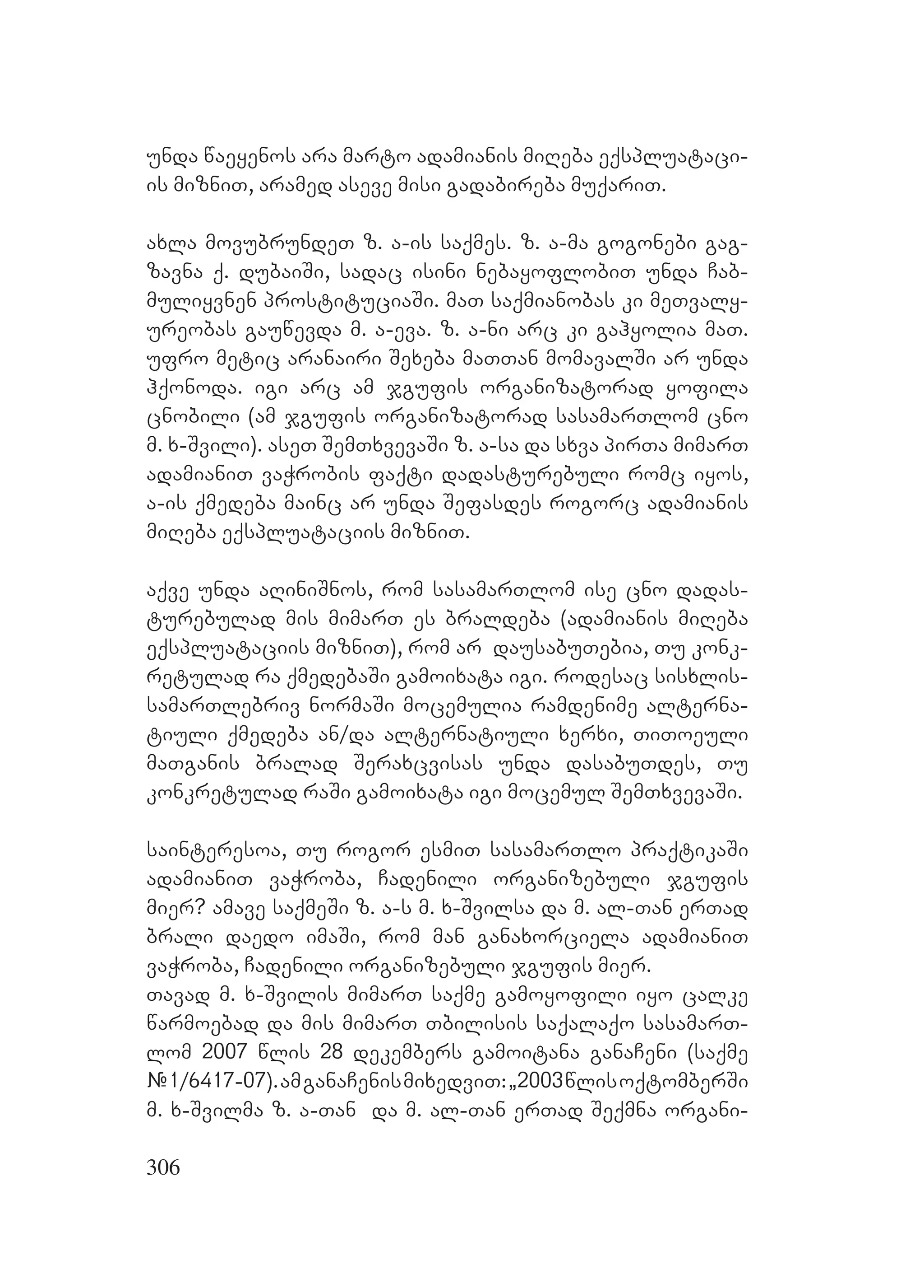 306
unda waeyenos ara marto adamianis miReba eqspluataci-
is mizniT, aramed aseve misi gadabireba muqariT.
axla movubrundeT z. a-is saqmes. z. a-ma gogonebi gag-
zavna q. dubaiSi, sadac isini nebayoflobiT unda Cab-
muliyvnen prostituciaSi. maT saqmianobas ki meTvaly-
ureobas gauwevda m. a-eva. z. a-ni arc ki gahyolia maT.
ufro metic aranairi Sexeba maTTan momavalSi ar unda
hqonoda. igi arc am jgufis organizatorad yofila
cnobili (am jgufis organizatorad sasamarTlom cno
m. x-Svili). aseT SemTxvevaSi z. a-sa da sxva pirTa mimarT
adamianiT vaWrobis faqti dadasturebuli romc iyos,
a-is qmedeba mainc ar unda Sefasdes rogorc adamianis
miReba eqspluataciis mizniT.
aqve unda aRiniSnos, rom sasamarTlom ise cno dadas-
turebulad mis mimarT es braldeba (adamianis miReba
eqspluataciis mizniT), rom ar dausabuTebia, Tu konk-
retulad ra qmedebaSi gamoixata igi. rodesac sisxlis-
samarTlebriv normaSi mocemulia ramdenime alterna-
tiuli qmedeba an/da alternatiuli xerxi, TiToeuli
maTganis bralad Seraxcvisas unda dasabuTdes, Tu
konkretulad raSi gamoixata igi mocemul SemTxvevaSi.
sainteresoa, Tu rogor esmiT sasamarTlo praqtikaSi
adamianiT vaWroba, Cadenili organizebuli jgufis
mier? amave saqmeSi z. a-s m. x-Svilsa da m. al-Tan erTad
brali daedo imaSi, rom man ganaxorciela adamianiT
vaWroba, Cadenili organizebuli jgufis mier.
Tavad m. x-Svilis mimarT saqme gamoyofili iyo calke
warmoebad da mis mimarT Tbilisis saqalaqo sasamarT-
lom 2007 wlis 28 dekembers gamoitana ganaCeni (saqme
#1/6417-07).amganaCenismixedviT:`2003wlisoqtomberSi
m. x-Svilma z. a-Tan da m. al-Tan erTad Seqmna organi-
 