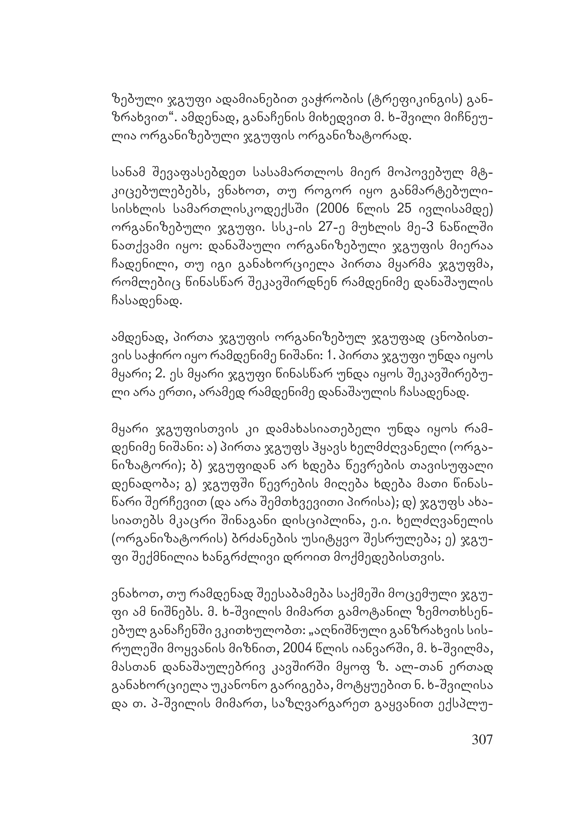 307
zebuli jgufi adamianebiT vaWrobis (trefikingis) gan-
zraxviT~. amdenad, ganaCenis mixedviT m. x-Svili miCneu-
lia organizebuli jgufis organizatorad.
sanam SevafasebdeT sasamarTlos mier mopovebul mt-
kicebulebebs, vnaxoT, Tu rogor iyo ganmartebuli-
sisxlis samarTliskodeqsSi (2006 wlis 25 ivlisamde)
organizebuli jgufi. ssk-is 27-e muxlis me-3 nawilSi
naTqvami iyo: danaSauli organizebuli jgufis mieraa
Cadenili, Tu igi ganaxorciela pirTa myarma jgufma,
romlebic winaswar SekavSirdnen ramdenime danaSaulis
Casadenad.
amdenad, pirTa jgufis organizebul jgufad cnobisT-
vis saWiro iyo ramdenime niSani: 1. pirTa jgufi unda iyos
myari; 2. es myari jgufi winaswar unda iyos SekavSirebu-
li ara erTi, aramed ramdenime danaSaulis Casadenad.
myari jgufisTvis ki damaxasiaTebeli unda iyos ram-
denime niSani: a) pirTa jgufs hyavs xelmZRvaneli (orga-
nizatori); b) jgufidan ar xdeba wevrebis Tavisufali
denadoba; g) jgufSi wevrebis miReba xdeba maTi winas-
wari SerCeviT (da ara SemTxveviTi pirisa); d) jgufs axa-
siaTebs mkacri Sinagani disciplina, e.i. xelZRvanelis
(organizatoris) brZanebis usityvo Sesruleba; e) jgu-
fi Seqmnilia xangrZlivi droiT moqmedebisTvis.
vnaxoT, Tu ramdenad Seesabameba saqmeSi mocemuli jgu-
fi am niSnebs. m. x-Svilis mimarT gamotanil zemoTxsen-
ebul ganaCenSi vkiTxulobT: `aRniSnuli ganzraxvis sis-
ruleSi moyvanis mizniT, 2004 wlis ianvarSi, m. x-Svilma,
masTan danaSaulebriv kavSirSi myof z. al-Tan erTad
ganaxorciela ukanono garigeba, motyuebiT n. x-Svilisa
da T. p-Svilis mimarT, sazRvargareT gayvaniT eqsplu-
 