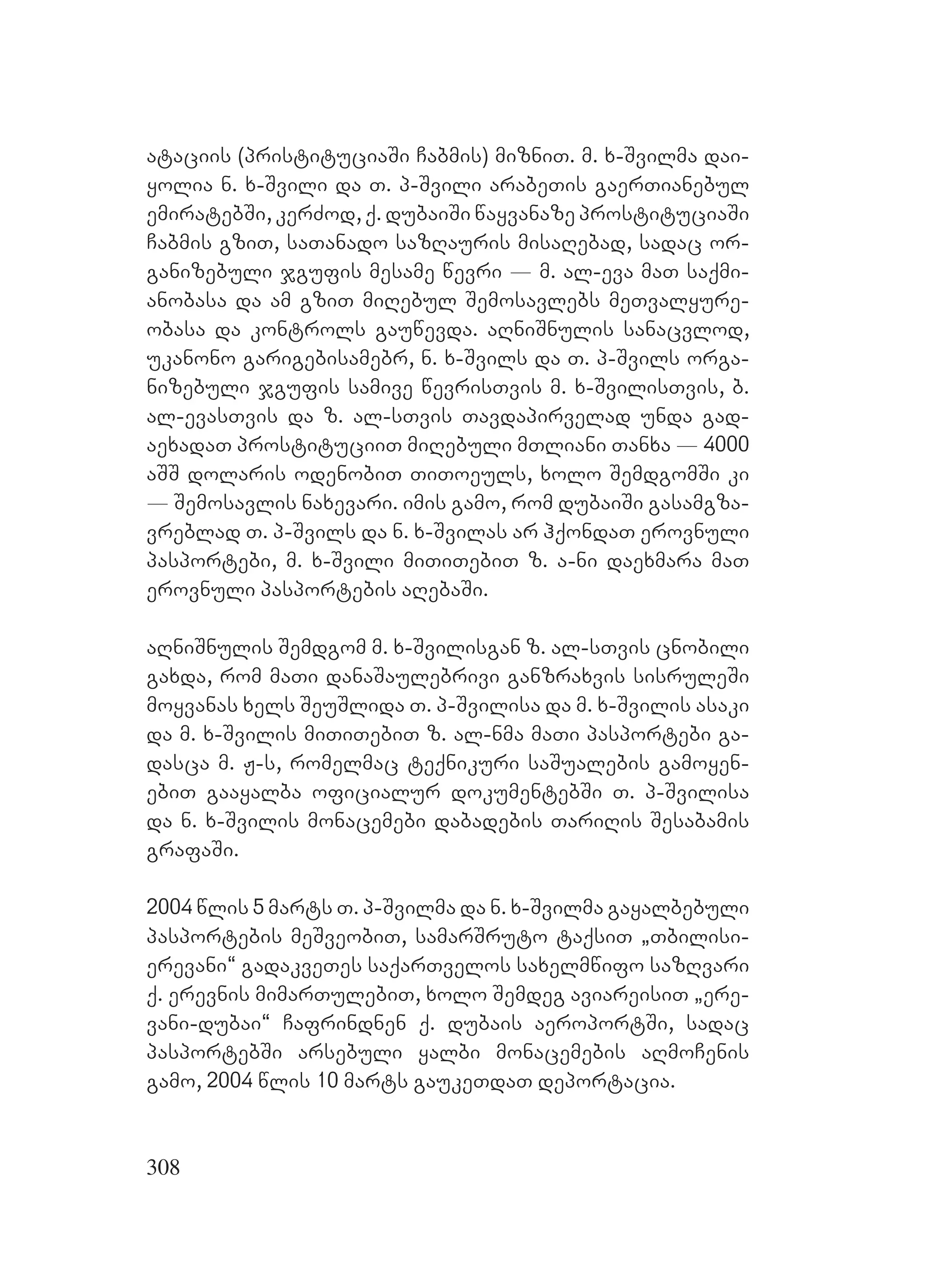 308
ataciis (pristituciaSi Cabmis) mizniT. m. x-Svilma dai-
yolia n. x-Svili da T. p-Svili arabeTis gaerTianebul
emiratebSi, kerZod, q. dubaiSi wayvanaze prostituciaSi
Cabmis gziT, saTanado sazRauris misaRebad, sadac or-
ganizebuli jgufis mesame wevri _ m. al-eva maT saqmi-
anobasa da am gziT miRebul Semosavlebs meTvalyure-
obasa da kontrols gauwevda. aRniSnulis sanacvlod,
ukanono garigebisamebr, n. x-Svils da T. p-Svils orga-
nizebuli jgufis samive wevrisTvis m. x-SvilisTvis, b.
al-evasTvis da z. al-sTvis Tavdapirvelad unda gad-
aexadaT prostituciiT miRebuli mTliani Tanxa _ 4000
aSS dolaris odenobiT TiToeuls, xolo SemdgomSi ki
_ Semosavlis naxevari. imis gamo, rom dubaiSi gasamgza-
vreblad T. p-Svils da n. x-Svilas ar hqondaT erovnuli
pasportebi, m. x-Svili miTiTebiT z. a-ni daexmara maT
erovnuli pasportebis aRebaSi.
aRniSnulis Semdgom m. x-Svilisgan z. al-sTvis cnobili
gaxda, rom maTi danaSaulebrivi ganzraxvis sisruleSi
moyvanas xels SeuSlida T. p-Svilisa da m. x-Svilis asaki
da m. x-Svilis miTiTebiT z. al-nma maTi pasportebi ga-
dasca m. J-s, romelmac teqnikuri saSualebis gamoyen-
ebiT gaayalba oficialur dokumentebSi T. p-Svilisa
da n. x-Svilis monacemebi dabadebis TariRis Sesabamis
grafaSi.
2004 wlis 5 marts T. p-Svilma da n. x-Svilma gayalbebuli
pasportebis meSveobiT, samarSruto taqsiT `Tbilisi-
erevani~ gadakveTes saqarTvelos saxelmwifo sazRvari
q. erevnis mimarTulebiT, xolo Semdeg aviareisiT `ere-
vani-dubai~ Cafrindnen q. dubais aeroportSi, sadac
pasportebSi arsebuli yalbi monacemebis aRmoCenis
gamo, 2004 wlis 10 marts gaukeTdaT deportacia.
 