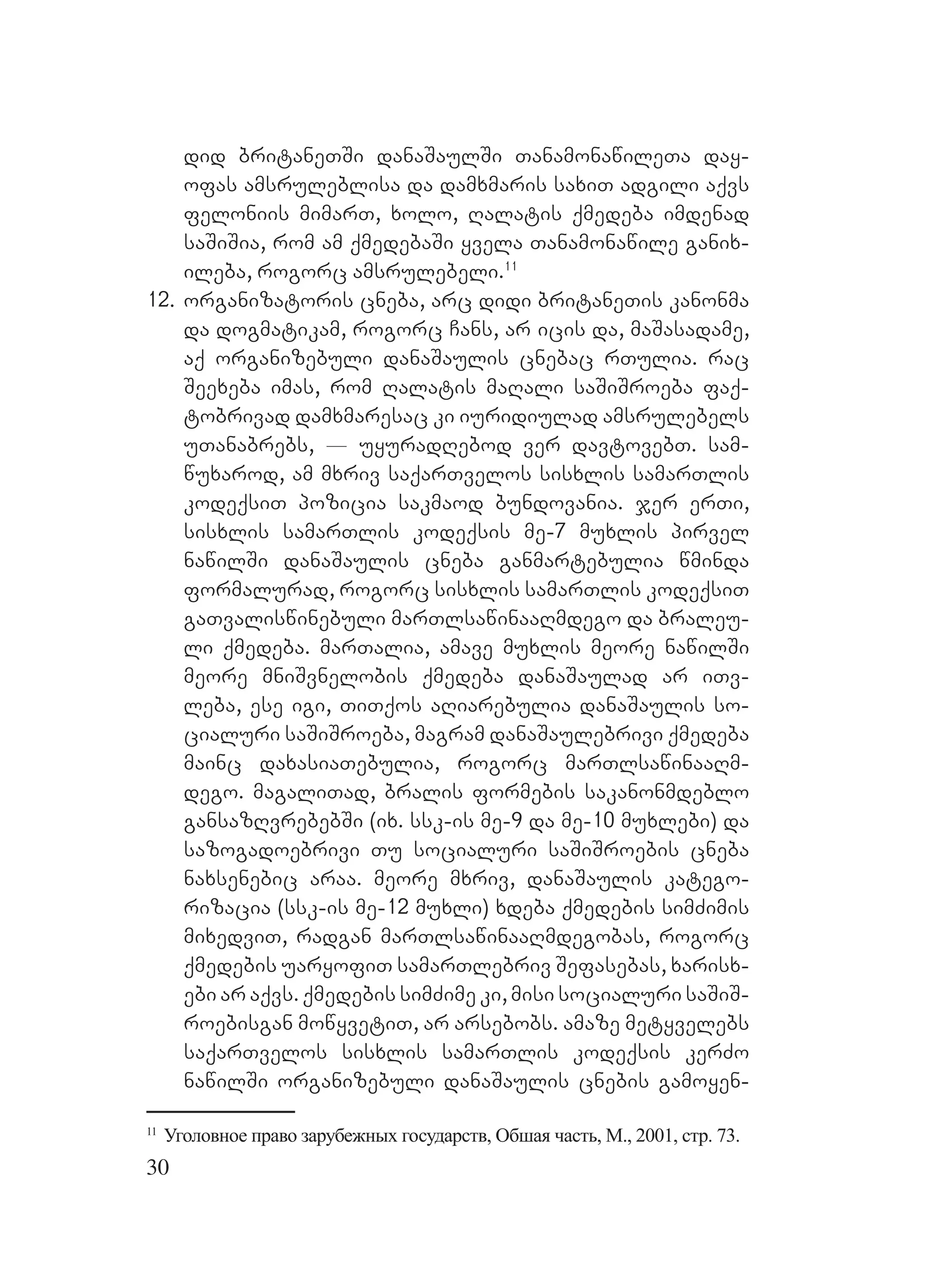 30
did britaneTSi danaSaulSi TanamonawileTa day-
ofas amsruleblisa da damxmaris saxiT adgili aqvs
feloniis mimarT, xolo, Ralatis qmedeba imdenad
saSiSia, rom am qmedebaSi yvela Tanamonawile ganix-
ileba, rogorc amsrulebeli.11
12. organizatoris cneba, arc didi britaneTis kanonma
da dogmatikam, rogorc Cans, ar icis da, maSasadame,
aq organizebuli danaSaulis cnebac rTulia. rac
Seexeba imas, rom Ralatis maRali saSiSroeba faq-
tobrivad damxmaresac ki iuridiulad amsrulebels
uTanabrebs, _ uyuradRebod ver davtovebT. sam-
wuxarod, am mxriv saqarTvelos sisxlis samarTlis
kodeqsiT pozicia sakmaod bundovania. jer erTi,
sisxlis samarTlis kodeqsis me-7 muxlis pirvel
nawilSi danaSaulis cneba ganmartebulia wminda
formalurad, rogorc sisxlis samarTlis kodeqsiT
gaTvaliswinebuli marTlsawinaaRmdego da braleu-
li qmedeba. marTalia, amave muxlis meore nawilSi
meore mniSvnelobis qmedeba danaSaulad ar iTv-
leba, ese igi, TiTqos aRiarebulia danaSaulis so-
cialuri saSiSroeba, magram danaSaulebrivi qmedeba
mainc daxasiaTebulia, rogorc marTlsawinaaRm-
dego. magaliTad, bralis formebis sakanonmdeblo
gansazRvrebebSi (ix. ssk-is me-9 da me-10 muxlebi) da
sazogadoebrivi Tu socialuri saSiSroebis cneba
naxsenebic araa. meore mxriv, danaSaulis katego-
rizacia (ssk-is me-12 muxli) xdeba qmedebis simZimis
mixedviT, radgan marTlsawinaaRmdegobas, rogorc
qmedebis uaryofiT samarTlebriv Sefasebas, xarisx-
ebi ar aqvs. qmedebis simZime ki, misi socialuri saSiS-
roebisgan mowyvetiT, ar arsebobs. amaze metyvelebs
saqarTvelos sisxlis samarTlis kodeqsis kerZo
nawilSi organizebuli danaSaulis cnebis gamoyen-
11
Уголовное право зарубежных государств, Обшая часть, М., 2001, стр. 73.
 