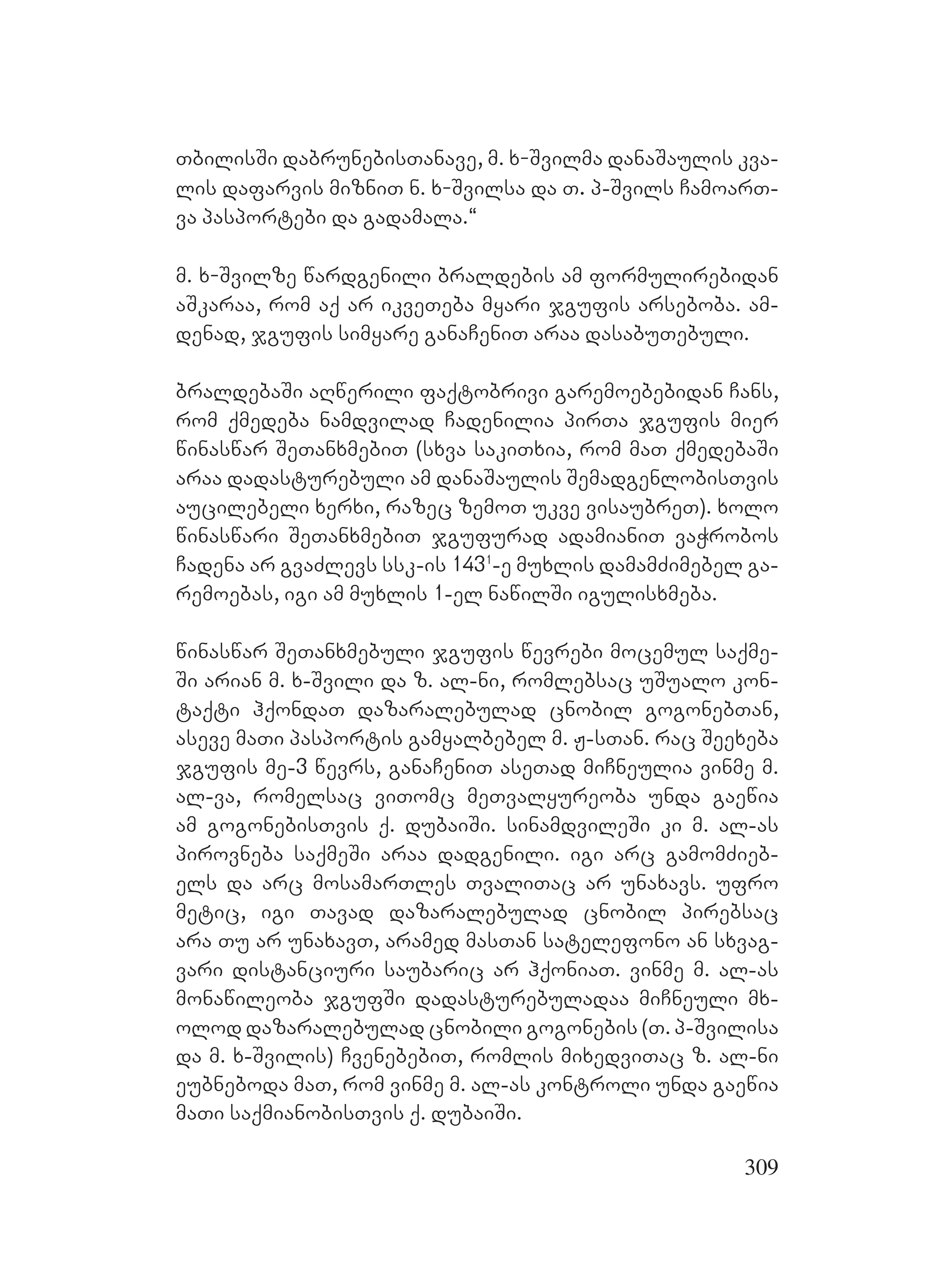 309
TbilisSi dabrunebisTanave, m. x-Svilma danaSaulis kva-
lis dafarvis mizniT n. x-Svilsa da T. p-Svils CamoarT-
va pasportebi da gadamala.~
m. x-Svilze wardgenili braldebis am formulirebidan
aSkaraa, rom aq ar ikveTeba myari jgufis arseboba. am-
denad, jgufis simyare ganaCeniT araa dasabuTebuli.
braldebaSi aRwerili faqtobrivi garemoebebidan Cans,
rom qmedeba namdvilad Cadenilia pirTa jgufis mier
winaswar SeTanxmebiT (sxva sakiTxia, rom maT qmedebaSi
araa dadasturebuli am danaSaulis SemadgenlobisTvis
aucilebeli xerxi, razec zemoT ukve visaubreT). xolo
winaswari SeTanxmebiT jgufurad adamianiT vaWrobos
Cadena ar gvaZlevs ssk-is 1431
-e muxlis damamZimebel ga-
remoebas, igi am muxlis 1-el nawilSi igulisxmeba.
winaswar SeTanxmebuli jgufis wevrebi mocemul saqme-
Si arian m. x-Svili da z. al-ni, romlebsac uSualo kon-
taqti hqondaT dazaralebulad cnobil gogonebTan,
aseve maTi pasportis gamyalbebel m. J-sTan. rac Seexeba
jgufis me-3 wevrs, ganaCeniT aseTad miCneulia vinme m.
al-va, romelsac viTomc meTvalyureoba unda gaewia
am gogonebisTvis q. dubaiSi. sinamdvileSi ki m. al-as
pirovneba saqmeSi araa dadgenili. igi arc gamomZieb-
els da arc mosamarTles TvaliTac ar unaxavs. ufro
metic, igi Tavad dazaralebulad cnobil pirebsac
ara Tu ar unaxavT, aramed masTan satelefono an sxvag-
vari distanciuri saubaric ar hqoniaT. vinme m. al-as
monawileoba jgufSi dadasturebuladaa miCneuli mx-
olod dazaralebulad cnobili gogonebis (T. p-Svilisa
da m. x-Svilis) CvenebebiT, romlis mixedviTac z. al-ni
eubneboda maT, rom vinme m. al-as kontroli unda gaewia
maTi saqmianobisTvis q. dubaiSi.
 