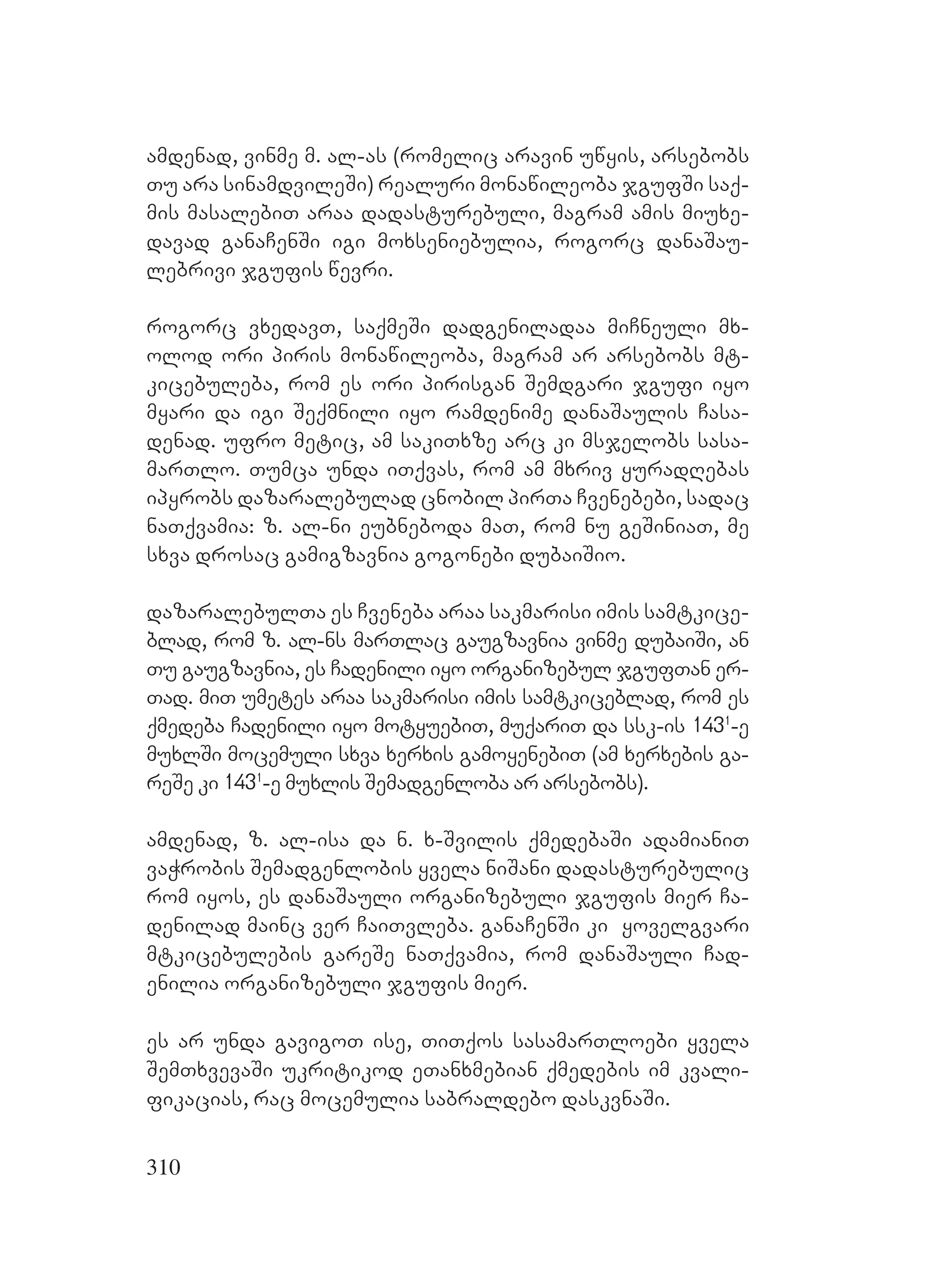 310
amdenad, vinme m. al-as (romelic aravin uwyis, arsebobs
Tu ara sinamdvileSi) realuri monawileoba jgufSi saq-
mis masalebiT araa dadasturebuli, magram amis miuxe-
davad ganaCenSi igi moxseniebulia, rogorc danaSau-
lebrivi jgufis wevri.
rogorc vxedavT, saqmeSi dadgeniladaa miCneuli mx-
olod ori piris monawileoba, magram ar arsebobs mt-
kicebuleba, rom es ori pirisgan Semdgari jgufi iyo
myari da igi Seqmnili iyo ramdenime danaSaulis Casa-
denad. ufro metic, am sakiTxze arc ki msjelobs sasa-
marTlo. Tumca unda iTqvas, rom am mxriv yuradRebas
ipyrobs dazaralebulad cnobil pirTa Cvenebebi, sadac
naTqvamia: z. al-ni eubneboda maT, rom nu geSiniaT, me
sxva drosac gamigzavnia gogonebi dubaiSio.
dazaralebulTa es Cveneba araa sakmarisi imis samtkice-
blad, rom z. al-ns marTlac gaugzavnia vinme dubaiSi, an
Tu gaugzavnia, es Cadenili iyo organizebul jgufTan er-
Tad. miT umetes araa sakmarisi imis samtkiceblad, rom es
qmedeba Cadenili iyo motyuebiT, muqariT da ssk-is 1431
-e
muxlSi mocemuli sxva xerxis gamoyenebiT (am xerxebis ga-
reSe ki 1431
-e muxlis Semadgenloba ar arsebobs).
amdenad, z. al-isa da n. x-Svilis qmedebaSi adamianiT
vaWrobis Semadgenlobis yvela niSani dadasturebulic
rom iyos, es danaSauli organizebuli jgufis mier Ca-
denilad mainc ver CaiTvleba. ganaCenSi ki yovelgvari
mtkicebulebis gareSe naTqvamia, rom danaSauli Cad-
enilia organizebuli jgufis mier.
es ar unda gavigoT ise, TiTqos sasamarTloebi yvela
SemTxvevaSi ukritikod eTanxmebian qmedebis im kvali-
fikacias, rac mocemulia sabraldebo daskvnaSi.
 