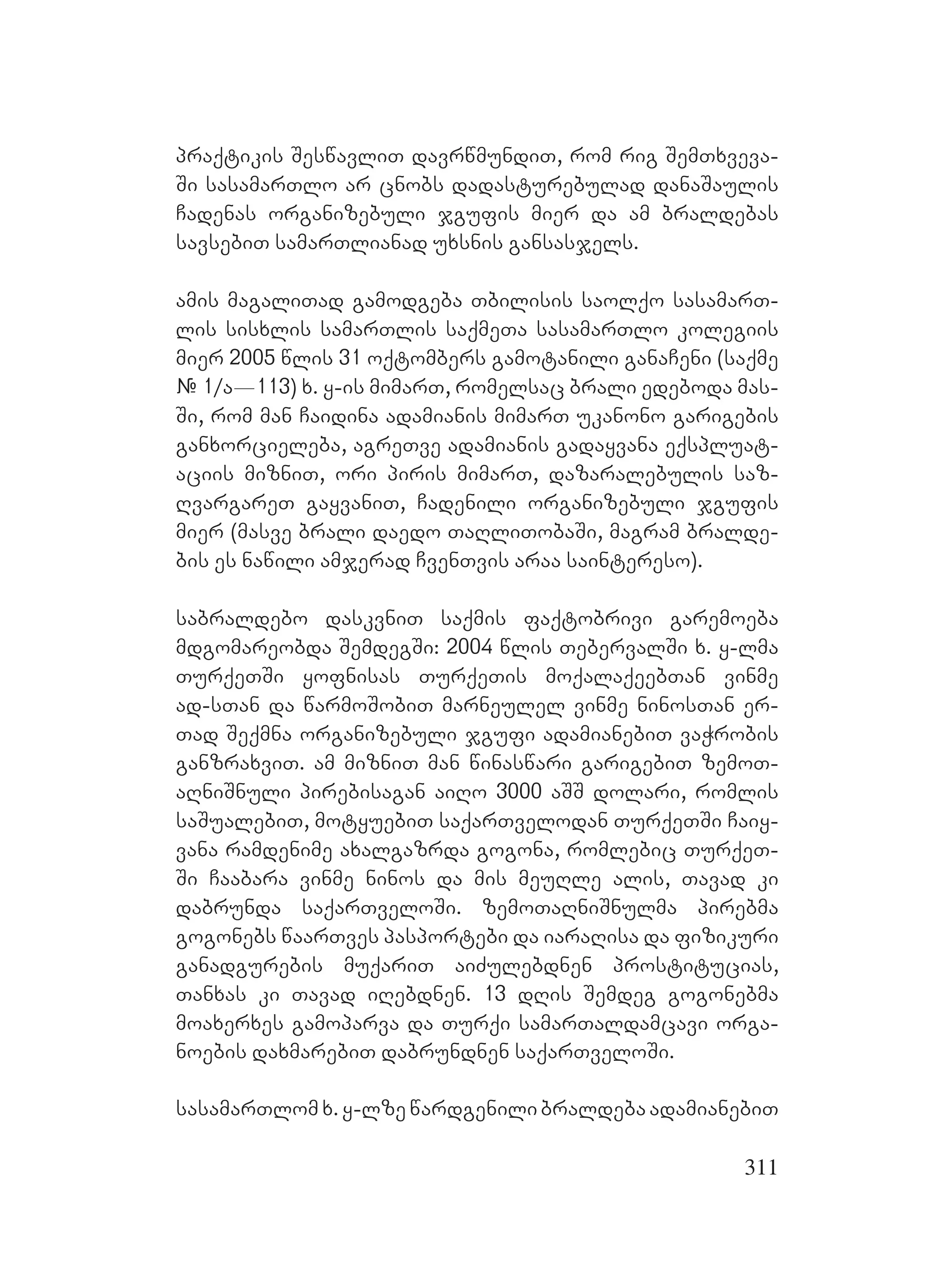 311
praqtikis SeswavliT davrwmundiT, rom rig SemTxveva-
Si sasamarTlo ar cnobs dadasturebulad danaSaulis
Cadenas organizebuli jgufis mier da am braldebas
savsebiT samarTlianad uxsnis gansasjels.
amis magaliTad gamodgeba Tbilisis saolqo sasamarT-
lis sisxlis samarTlis saqmeTa sasamarTlo kolegiis
mier 2005 wlis 31 oqtombers gamotanili ganaCeni (saqme
# 1/a_113) x. y-is mimarT, romelsac brali edeboda mas-
Si, rom man Caidina adamianis mimarT ukanono garigebis
ganxorcieleba, agreTve adamianis gadayvana eqspluat-
aciis mizniT, ori piris mimarT, dazaralebulis saz-
RvargareT gayvaniT, Cadenili organizebuli jgufis
mier (masve brali daedo TaRliTobaSi, magram bralde-
bis es nawili amjerad CvenTvis araa saintereso).
sabraldebo daskvniT saqmis faqtobrivi garemoeba
mdgomareobda SemdegSi: 2004 wlis TebervalSi x. y-lma
TurqeTSi yofnisas TurqeTis moqalaqeebTan vinme
ad-sTan da warmoSobiT marneulel vinme ninosTan er-
Tad Seqmna organizebuli jgufi adamianebiT vaWrobis
ganzraxviT. am mizniT man winaswari garigebiT zemoT-
aRniSnuli pirebisagan aiRo 3000 aSS dolari, romlis
saSualebiT, motyuebiT saqarTvelodan TurqeTSi Caiy-
vana ramdenime axalgazrda gogona, romlebic TurqeT-
Si Caabara vinme ninos da mis meuRle alis, Tavad ki
dabrunda saqarTveloSi. zemoTaRniSnulma pirebma
gogonebs waarTves pasportebi da iaraRisa da fizikuri
ganadgurebis muqariT aiZulebdnen prostitucias,
Tanxas ki Tavad iRebdnen. 13 dRis Semdeg gogonebma
moaxerxes gamoparva da Turqi samarTaldamcavi orga-
noebis daxmarebiT dabrundnen saqarTveloSi.
sasamarTlomx.y-lzewardgenilibraldebaadamianebiT
 