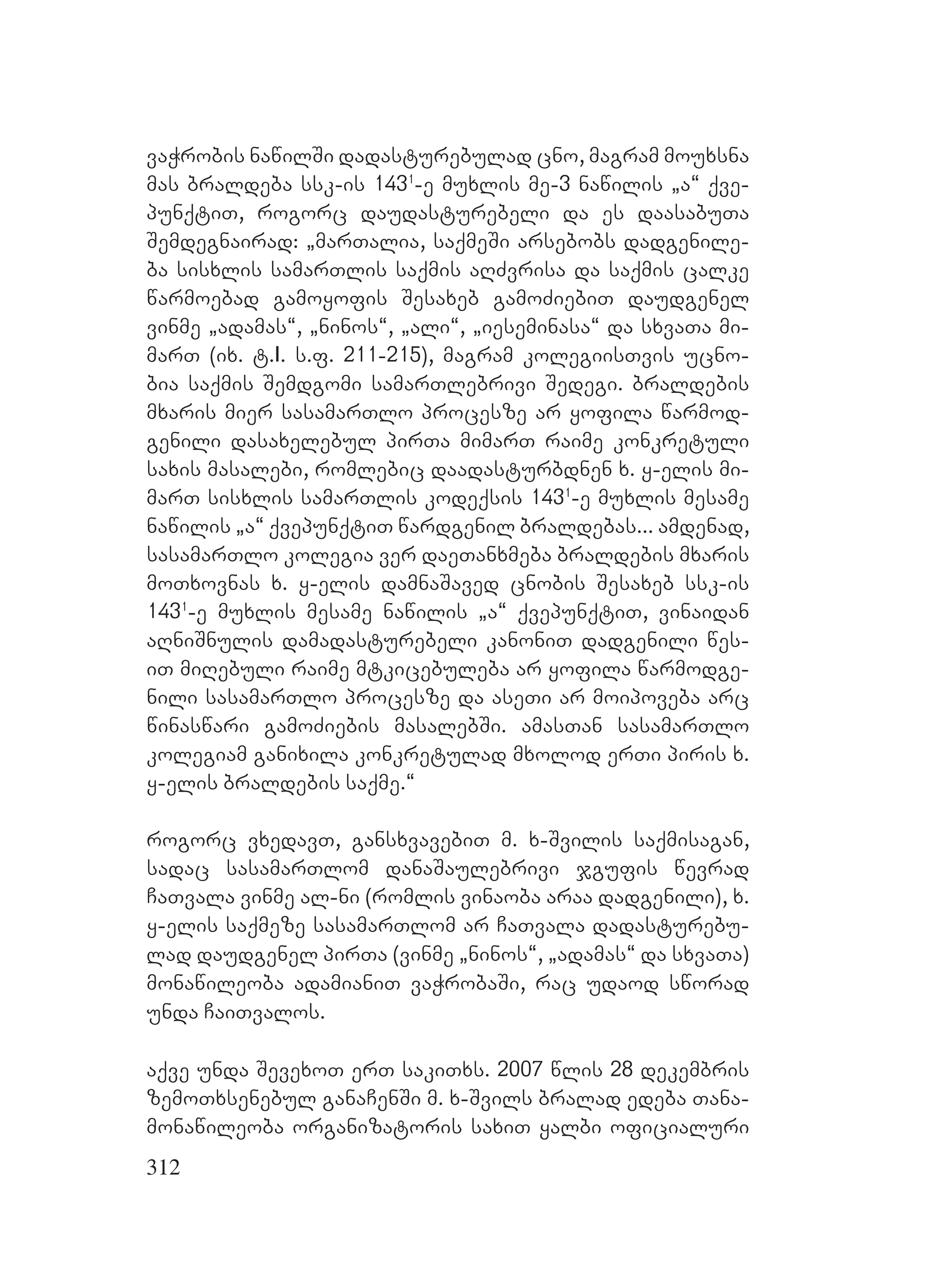 312
vaWrobis nawilSi dadasturebulad cno, magram mouxsna
mas braldeba ssk-is 1431
-e muxlis me-3 nawilis `a~ qve-
punqtiT, rogorc daudasturebeli da es daasabuTa
Semdegnairad: `marTalia, saqmeSi arsebobs dadgenile-
ba sisxlis samarTlis saqmis aRZvrisa da saqmis calke
warmoebad gamoyofis Sesaxeb gamoZiebiT daudgenel
vinme `adamas~, `ninos~, `ali~, `ieseminasa~ da sxvaTa mi-
marT (ix. t.I. s.f. 211-215), magram kolegiisTvis ucno-
bia saqmis Semdgomi samarTlebrivi Sedegi. braldebis
mxaris mier sasamarTlo procesze ar yofila warmod-
genili dasaxelebul pirTa mimarT raime konkretuli
saxis masalebi, romlebic daadasturbdnen x. y-elis mi-
marT sisxlis samarTlis kodeqsis 1431
-e muxlis mesame
nawilis `a~ qvepunqtiT wardgenil braldebas... amdenad,
sasamarTlo kolegia ver daeTanxmeba braldebis mxaris
moTxovnas x. y-elis damnaSaved cnobis Sesaxeb ssk-is
1431
-e muxlis mesame nawilis `a~ qvepunqtiT, vinaidan
aRniSnulis damadasturebeli kanoniT dadgenili wes-
iT miRebuli raime mtkicebuleba ar yofila warmodge-
nili sasamarTlo procesze da aseTi ar moipoveba arc
winaswari gamoZiebis masalebSi. amasTan sasamarTlo
kolegiam ganixila konkretulad mxolod erTi piris x.
y-elis braldebis saqme.~
rogorc vxedavT, gansxvavebiT m. x-Svilis saqmisagan,
sadac sasamarTlom danaSaulebrivi jgufis wevrad
CaTvala vinme al-ni (romlis vinaoba araa dadgenili), x.
y-elis saqmeze sasamarTlom ar CaTvala dadasturebu-
lad daudgenel pirTa (vinme `ninos~, `adamas~ da sxvaTa)
monawileoba adamianiT vaWrobaSi, rac udaod sworad
unda CaiTvalos.
aqve unda SevexoT erT sakiTxs. 2007 wlis 28 dekembris
zemoTxsenebul ganaCenSi m. x-Svils bralad edeba Tana-
monawileoba organizatoris saxiT yalbi oficialuri
 