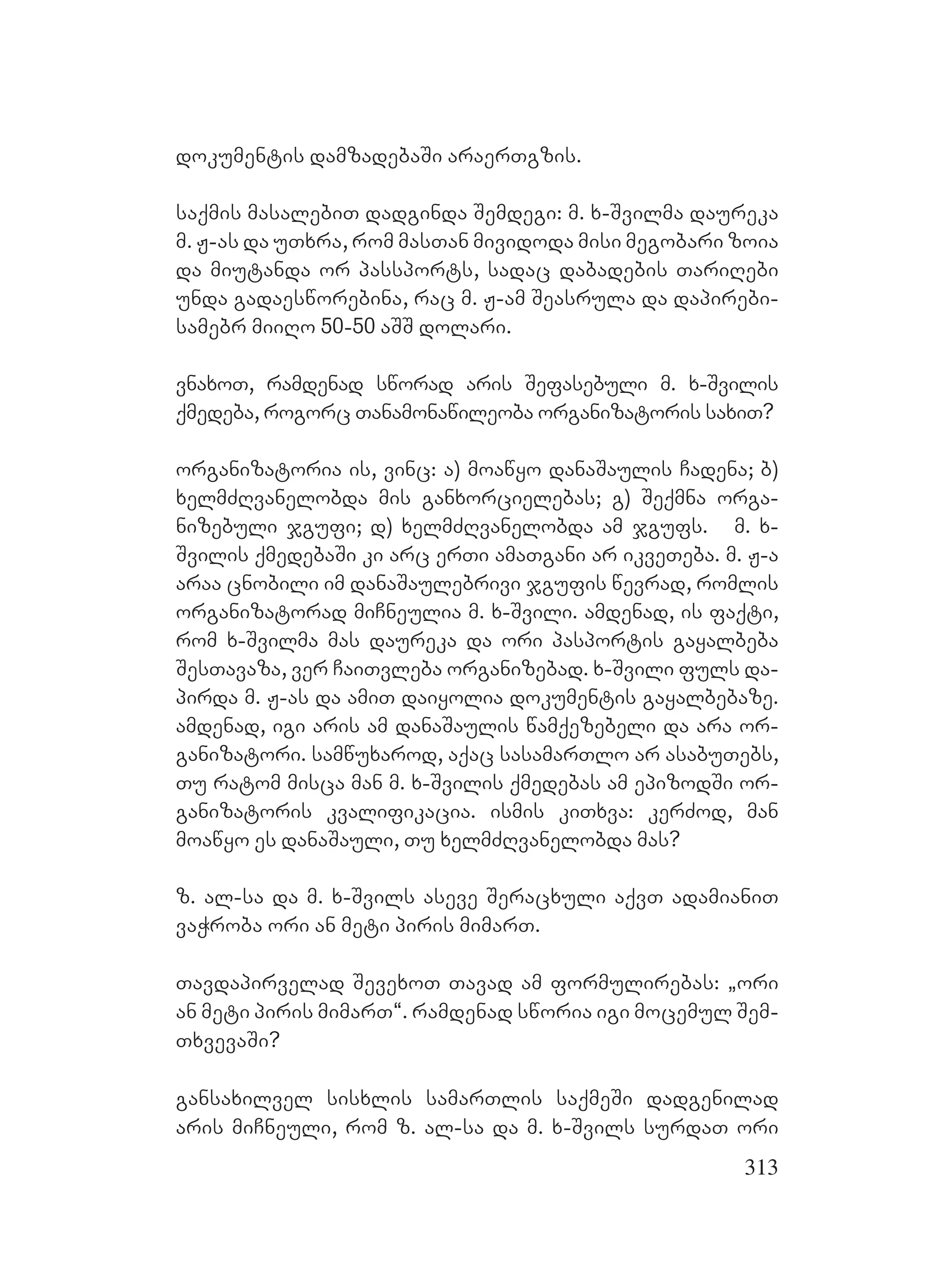 313
dokumentis damzadebaSi araerTgzis.
saqmis masalebiT dadginda Semdegi: m. x-Svilma daureka
m. J-as da uTxra, rom masTan mividoda misi megobari zoia
da miutanda or passports, sadac dabadebis TariRebi
unda gadaesworebina, rac m. J-am Seasrula da dapirebi-
samebr miiRo 50-50 aSS dolari.
vnaxoT, ramdenad sworad aris Sefasebuli m. x-Svilis
qmedeba, rogorc Tanamonawileoba organizatoris saxiT?
organizatoria is, vinc: a) moawyo danaSaulis Cadena; b)
xelmZRvanelobda mis ganxorcielebas; g) Seqmna orga-
nizebuli jgufi; d) xelmZRvanelobda am jgufs. m. x-
Svilis qmedebaSi ki arc erTi amaTgani ar ikveTeba. m. J-a
araa cnobili im danaSaulebrivi jgufis wevrad, romlis
organizatorad miCneulia m. x-Svili. amdenad, is faqti,
rom x-Svilma mas daureka da ori pasportis gayalbeba
SesTavaza, ver CaiTvleba organizebad. x-Svili fuls da-
pirda m. J-as da amiT daiyolia dokumentis gayalbebaze.
amdenad, igi aris am danaSaulis wamqezebeli da ara or-
ganizatori. samwuxarod, aqac sasamarTlo ar asabuTebs,
Tu ratom misca man m. x-Svilis qmedebas am epizodSi or-
ganizatoris kvalifikacia. ismis kiTxva: kerZod, man
moawyo es danaSauli, Tu xelmZRvanelobda mas?
z. al-sa da m. x-Svils aseve Seracxuli aqvT adamianiT
vaWroba ori an meti piris mimarT.
Tavdapirvelad SevexoT Tavad am formulirebas: `ori
an meti piris mimarT~. ramdenad sworia igi mocemul Sem-
TxvevaSi?
gansaxilvel sisxlis samarTlis saqmeSi dadgenilad
aris miCneuli, rom z. al-sa da m. x-Svils surdaT ori
 