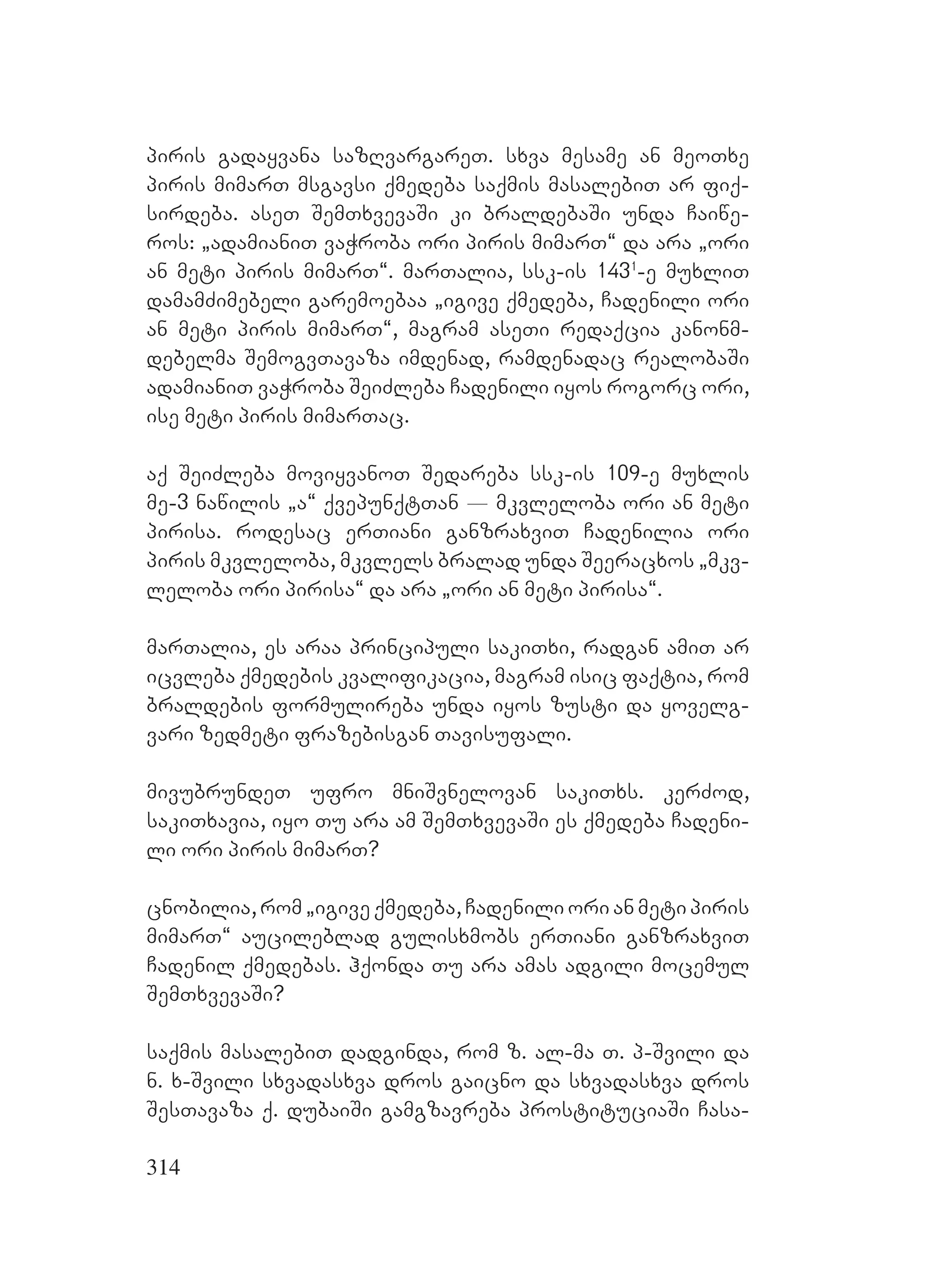 314
piris gadayvana sazRvargareT. sxva mesame an meoTxe
piris mimarT msgavsi qmedeba saqmis masalebiT ar fiq-
sirdeba. aseT SemTxvevaSi ki braldebaSi unda Caiwe-
ros: `adamianiT vaWroba ori piris mimarT~ da ara `ori
an meti piris mimarT~. marTalia, ssk-is 1431
-e muxliT
damamZimebeli garemoebaa `igive qmedeba, Cadenili ori
an meti piris mimarT~, magram aseTi redaqcia kanonm-
debelma SemogvTavaza imdenad, ramdenadac realobaSi
adamianiT vaWroba SeiZleba Cadenili iyos rogorc ori,
ise meti piris mimarTac.
aq SeiZleba moviyvanoT Sedareba ssk-is 109-e muxlis
me-3 nawilis `a~ qvepunqtTan _ mkvleloba ori an meti
pirisa. rodesac erTiani ganzraxviT Cadenilia ori
piris mkvleloba, mkvlels bralad unda Seeracxos `mkv-
leloba ori pirisa~ da ara `ori an meti pirisa~.
marTalia, es araa principuli sakiTxi, radgan amiT ar
icvleba qmedebis kvalifikacia, magram isic faqtia, rom
braldebis formulireba unda iyos zusti da yovelg-
vari zedmeti frazebisgan Tavisufali.
mivubrundeT ufro mniSvnelovan sakiTxs. kerZod,
sakiTxavia, iyo Tu ara am SemTxvevaSi es qmedeba Cadeni-
li ori piris mimarT?
cnobilia, rom `igive qmedeba, Cadenili ori an meti piris
mimarT~ aucileblad gulisxmobs erTiani ganzraxviT
Cadenil qmedebas. hqonda Tu ara amas adgili mocemul
SemTxvevaSi?
saqmis masalebiT dadginda, rom z. al-ma T. p-Svili da
n. x-Svili sxvadasxva dros gaicno da sxvadasxva dros
SesTavaza q. dubaiSi gamgzavreba prostituciaSi Casa-
 