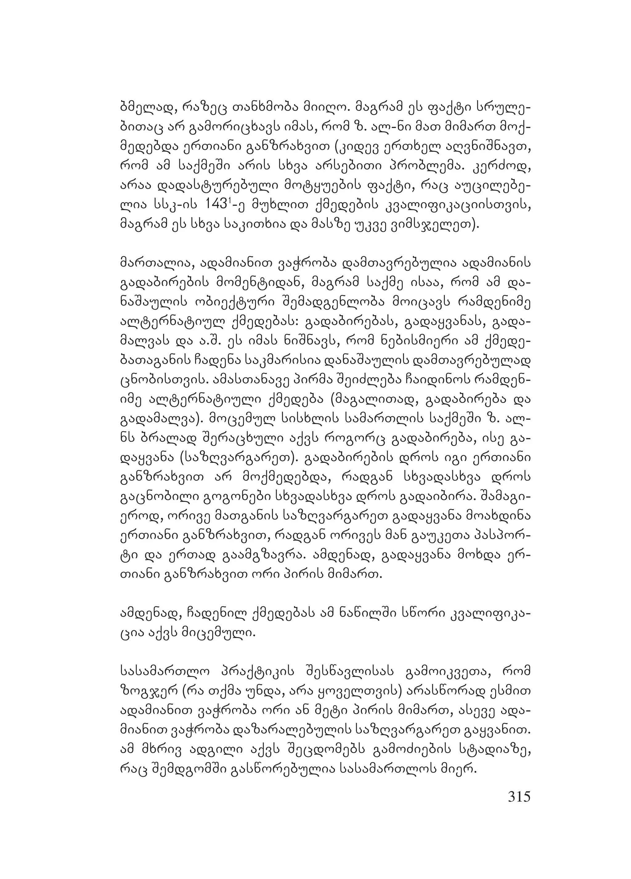 315
bmelad, razec Tanxmoba miiRo. magram es faqti srule-
biTac ar gamoricxavs imas, rom z. al-ni maT mimarT moq-
medebda erTiani ganzraxviT (kidev erTxel aRvniSnavT,
rom am saqmeSi aris sxva arsebiTi problema. kerZod,
araa dadasturebuli motyuebis faqti, rac aucilebe-
lia ssk-is 1431
-e muxliT qmedebis kvalifikaciisTvis,
magram es sxva sakiTxia da masze ukve vimsjeleT).
marTalia, adamianiT vaWroba damTavrebulia adamianis
gadabirebis momentidan, magram saqme isaa, rom am da-
naSaulis obieqturi Semadgenloba moicavs ramdenime
alternatiul qmedebas: gadabirebas, gadayvanas, gada-
malvas da a.S. es imas niSnavs, rom nebismieri am qmede-
baTaganis Cadena sakmarisia danaSaulis damTavrebulad
cnobisTvis. amasTanave pirma SeiZleba Caidinos ramden-
ime alternatiuli qmedeba (magaliTad, gadabireba da
gadamalva). mocemul sisxlis samarTlis saqmeSi z. al-
ns bralad Seracxuli aqvs rogorc gadabireba, ise ga-
dayvana (sazRvargareT). gadabirebis dros igi erTiani
ganzraxviT ar moqmedebda, radgan sxvadasxva dros
gacnobili gogonebi sxvadasxva dros gadaibira. Samagi-
erod, orive maTganis sazRvargareT gadayvana moaxdina
erTiani ganzraxviT, radgan orives man gaukeTa paspor-
ti da erTad gaamgzavra. amdenad, gadayvana moxda er-
Tiani ganzraxviT ori piris mimarT.
amdenad, Cadenil qmedebas am nawilSi swori kvalifika-
cia aqvs micemuli.
sasamarTlo praqtikis Seswavlisas gamoikveTa, rom
zogjer (ra Tqma unda, ara yovelTvis) arasworad esmiT
adamianiT vaWroba ori an meti piris mimarT, aseve ada-
mianiT vaWroba dazaralebulis sazRvargareT gayvaniT.
am mxriv adgili aqvs Secdomebs gamoZiebis stadiaze,
rac SemdgomSi gasworebulia sasamarTlos mier.
 