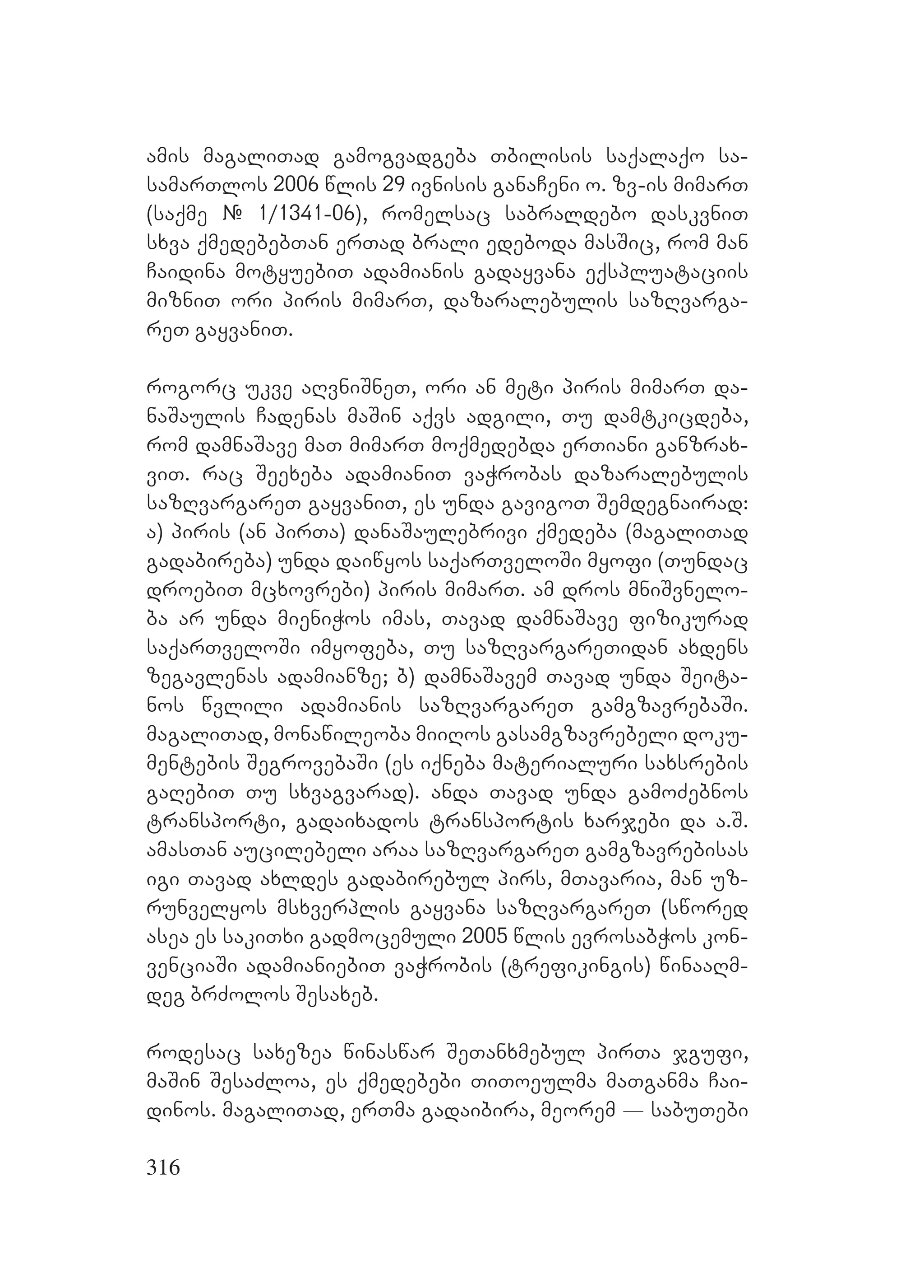 316
amis magaliTad gamogvadgeba Tbilisis saqalaqo sa-
samarTlos 2006 wlis 29 ivnisis ganaCeni o. zv-is mimarT
(saqme # 1/1341-06), romelsac sabraldebo daskvniT
sxva qmedebebTan erTad brali edeboda masSic, rom man
Caidina motyuebiT adamianis gadayvana eqspluataciis
mizniT ori piris mimarT, dazaralebulis sazRvarga-
reT gayvaniT.
rogorc ukve aRvniSneT, ori an meti piris mimarT da-
naSaulis Cadenas maSin aqvs adgili, Tu damtkicdeba,
rom damnaSave maT mimarT moqmedebda erTiani ganzrax-
viT. rac Seexeba adamianiT vaWrobas dazaralebulis
sazRvargareT gayvaniT, es unda gavigoT Semdegnairad:
a) piris (an pirTa) danaSaulebrivi qmedeba (magaliTad
gadabireba) unda daiwyos saqarTveloSi myofi (Tundac
droebiT mcxovrebi) piris mimarT. am dros mniSvnelo-
ba ar unda mieniWos imas, Tavad damnaSave fizikurad
saqarTveloSi imyofeba, Tu sazRvargareTidan axdens
zegavlenas adamianze; b) damnaSavem Tavad unda Seita-
nos wvlili adamianis sazRvargareT gamgzavrebaSi.
magaliTad, monawileoba miiRos gasamgzavrebeli doku-
mentebis SegrovebaSi (es iqneba materialuri saxsrebis
gaRebiT Tu sxvagvarad). anda Tavad unda gamoZebnos
transporti, gadaixados transportis xarjebi da a.S.
amasTan aucilebeli araa sazRvargareT gamgzavrebisas
igi Tavad axldes gadabirebul pirs, mTavaria, man uz-
runvelyos msxverplis gayvana sazRvargareT (swored
asea es sakiTxi gadmocemuli 2005 wlis evrosabWos kon-
venciaSi adamianiebiT vaWrobis (trefikingis) winaaRm-
deg brZolos Sesaxeb.
rodesac saxezea winaswar SeTanxmebul pirTa jgufi,
maSin SesaZloa, es qmedebebi TiToeulma maTganma Cai-
dinos. magaliTad, erTma gadaibira, meorem _ sabuTebi
 