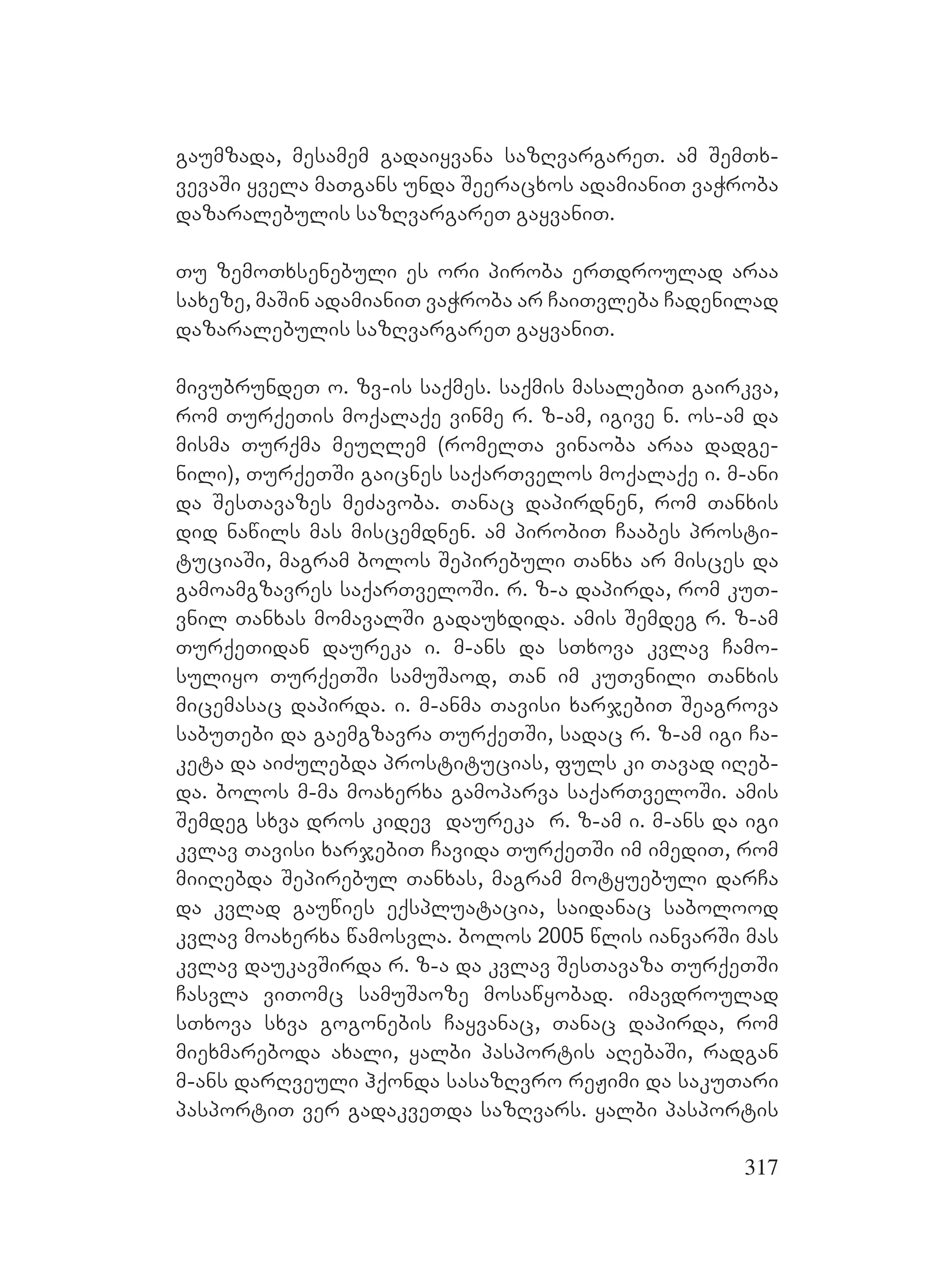 317
gaumzada, mesamem gadaiyvana sazRvargareT. am SemTx-
vevaSi yvela maTgans unda Seeracxos adamianiT vaWroba
dazaralebulis sazRvargareT gayvaniT.
Tu zemoTxsenebuli es ori piroba erTdroulad araa
saxeze, maSin adamianiT vaWroba ar CaiTvleba Cadenilad
dazaralebulis sazRvargareT gayvaniT.
mivubrundeT o. zv-is saqmes. saqmis masalebiT gairkva,
rom TurqeTis moqalaqe vinme r. z-am, igive n. os-am da
misma Turqma meuRlem (romelTa vinaoba araa dadge-
nili), TurqeTSi gaicnes saqarTvelos moqalaqe i. m-ani
da SesTavazes meZavoba. Tanac dapirdnen, rom Tanxis
did nawils mas miscemdnen. am pirobiT Caabes prosti-
tuciaSi, magram bolos Sepirebuli Tanxa ar misces da
gamoamgzavres saqarTveloSi. r. z-a dapirda, rom kuT-
vnil Tanxas momavalSi gadauxdida. amis Semdeg r. z-am
TurqeTidan daureka i. m-ans da sTxova kvlav Camo-
suliyo TurqeTSi samuSaod, Tan im kuTvnili Tanxis
micemasac dapirda. i. m-anma Tavisi xarjebiT Seagrova
sabuTebi da gaemgzavra TurqeTSi, sadac r. z-am igi Ca-
keta da aiZulebda prostitucias, fuls ki Tavad iReb-
da. bolos m-ma moaxerxa gamoparva saqarTveloSi. amis
Semdeg sxva dros kidev daureka r. z-am i. m-ans da igi
kvlav Tavisi xarjebiT Cavida TurqeTSi im imediT, rom
miiRebda Sepirebul Tanxas, magram motyuebuli darCa
da kvlad gauwies eqspluatacia, saidanac sabolood
kvlav moaxerxa wamosvla. bolos 2005 wlis ianvarSi mas
kvlav daukavSirda r. z-a da kvlav SesTavaza TurqeTSi
Casvla viTomc samuSaoze mosawyobad. imavdroulad
sTxova sxva gogonebis Cayvanac, Tanac dapirda, rom
miexmareboda axali, yalbi pasportis aRebaSi, radgan
m-ans darRveuli hqonda sasazRvro reJimi da sakuTari
pasportiT ver gadakveTda sazRvars. yalbi pasportis
 