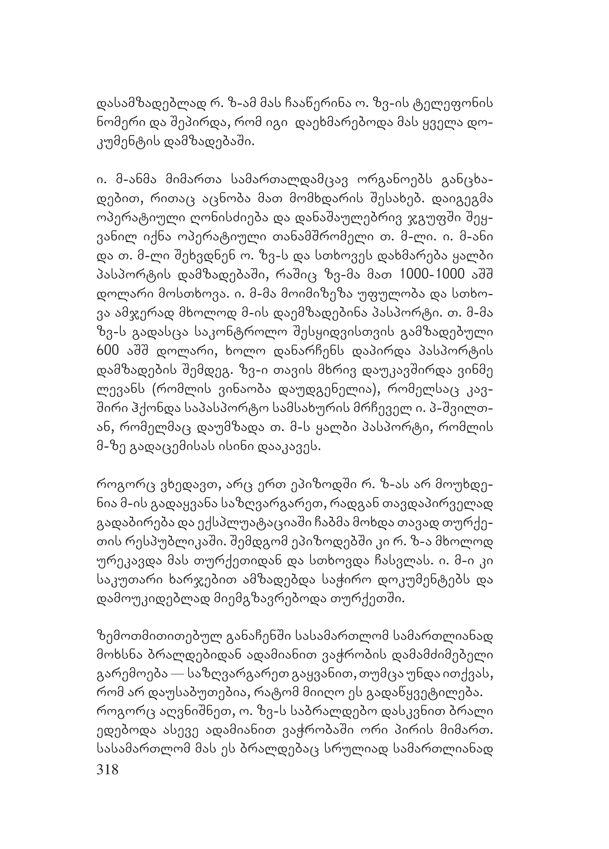 318
dasamzadeblad r. z-am mas Caawerina o. zv-is telefonis
nomeri da Sepirda, rom igi daexmareboda mas yvela do-
kumentis damzadebaSi.
i. m-anma mimarTa samarTaldamcav organoebs gancxa-
debiT, riTac acnoba maT momxdaris Sesaxeb. daigegma
operatiuli RonisZieba da danaSaulebriv jgufSi Sey-
vanil iqna operatiuli TanamSromeli T. m-li. i. m-ani
da T. m-li Sexvdnen o. zv-s da sTxoves daxmareba yalbi
pasportis damzadebaSi, raSic zv-ma maT 1000-1000 aSS
dolari mosTxova. i. m-ma moimizeza ufuloba da sTxo-
va amjerad mxolod m-is daemzadebina pasporti. T. m-ma
zv-s gadasca sakontrolo SesyidvisTvis gamzadebuli
600 aSS dolari, xolo danarCens dapirda pasportis
damzadebis Semdeg. zv-i Tavis mxriv daukavSirda vinme
levans (romlis vinaoba daudgenelia), romelsac kav-
Siri hqonda sapasporto samsaxuris mrCevel i. p-SvilT-
an, romelmac daumzada T. m-s yalbi pasporti, romlis
m-ze gadacemisas isini daakaves.
rogorc vxedavT, arc erT epizodSi r. z-as ar mouxde-
nia m-is gadayvana sazRvargareT, radgan Tavdapirvelad
gadabireba da eqspluataciaSi Cabma moxda Tavad Turqe-
Tis respublikaSi. Semdgom epizodebSi ki r. z-a mxolod
urekavda mas TurqeTidan da sTxovda Casvlas. i. m-i ki
sakuTari xarjebiT amzadebda saWiro dokumentebs da
damoukideblad miemgzavreboda TurqeTSi.
zemoTmiTiTebul ganaCenSi sasamarTlom samarTlianad
moxsna braldebidan adamianiT vaWrobis damamZimebeli
garemoeba_sazRvargareTgayvaniT,TumcaundaiTqvas,
rom ar dausabuTebia, ratom miiRo es gadawyvetileba.
rogorc aRvniSneT, o. zv-s sabraldebo daskvniT brali
edeboda aseve adamianiT vaWrobaSi ori piris mimarT.
sasamarTlom mas es braldebac sruliad samarTlianad
 