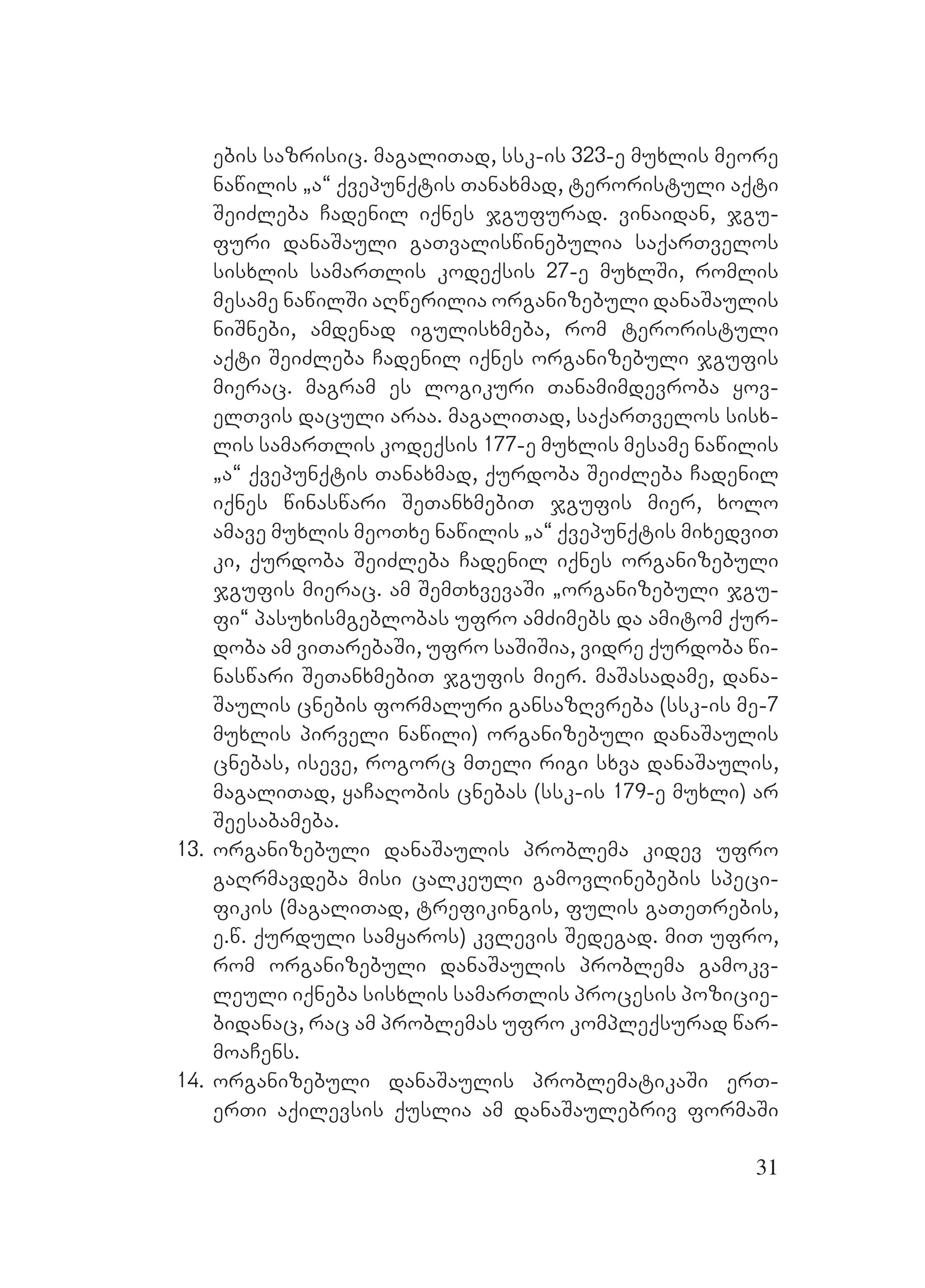 31
ebis sazrisic. magaliTad, ssk-is 323-e muxlis meore
nawilis `a~ qvepunqtis Tanaxmad, teroristuli aqti
SeiZleba Cadenil iqnes jgufurad. vinaidan, jgu-
furi danaSauli gaTvaliswinebulia saqarTvelos
sisxlis samarTlis kodeqsis 27-e muxlSi, romlis
mesame nawilSi aRwerilia organizebuli danaSaulis
niSnebi, amdenad igulisxmeba, rom teroristuli
aqti SeiZleba Cadenil iqnes organizebuli jgufis
mierac. magram es logikuri Tanamimdevroba yov-
elTvis daculi araa. magaliTad, saqarTvelos sisx-
lis samarTlis kodeqsis 177-e muxlis mesame nawilis
`a~ qvepunqtis Tanaxmad, qurdoba SeiZleba Cadenil
iqnes winaswari SeTanxmebiT jgufis mier, xolo
amave muxlis meoTxe nawilis `a~ qvepunqtis mixedviT
ki, qurdoba SeiZleba Cadenil iqnes organizebuli
jgufis mierac. am SemTxvevaSi `organizebuli jgu-
fi~ pasuxismgeblobas ufro amZimebs da amitom qur-
doba am viTarebaSi, ufro saSiSia, vidre qurdoba wi-
naswari SeTanxmebiT jgufis mier. maSasadame, dana-
Saulis cnebis formaluri gansazRvreba (ssk-is me-7
muxlis pirveli nawili) organizebuli danaSaulis
cnebas, iseve, rogorc mTeli rigi sxva danaSaulis,
magaliTad, yaCaRobis cnebas (ssk-is 179-e muxli) ar
Seesabameba.
13. organizebuli danaSaulis problema kidev ufro
gaRrmavdeba misi calkeuli gamovlinebebis speci-
fikis (magaliTad, trefikingis, fulis gaTeTrebis,
e.w. qurduli samyaros) kvlevis Sedegad. miT ufro,
rom organizebuli danaSaulis problema gamokv-
leuli iqneba sisxlis samarTlis procesis pozicie-
bidanac, rac am problemas ufro kompleqsurad war-
moaCens.
14. organizebuli danaSaulis problematikaSi erT-
erTi aqilevsis quslia am danaSaulebriv formaSi
 