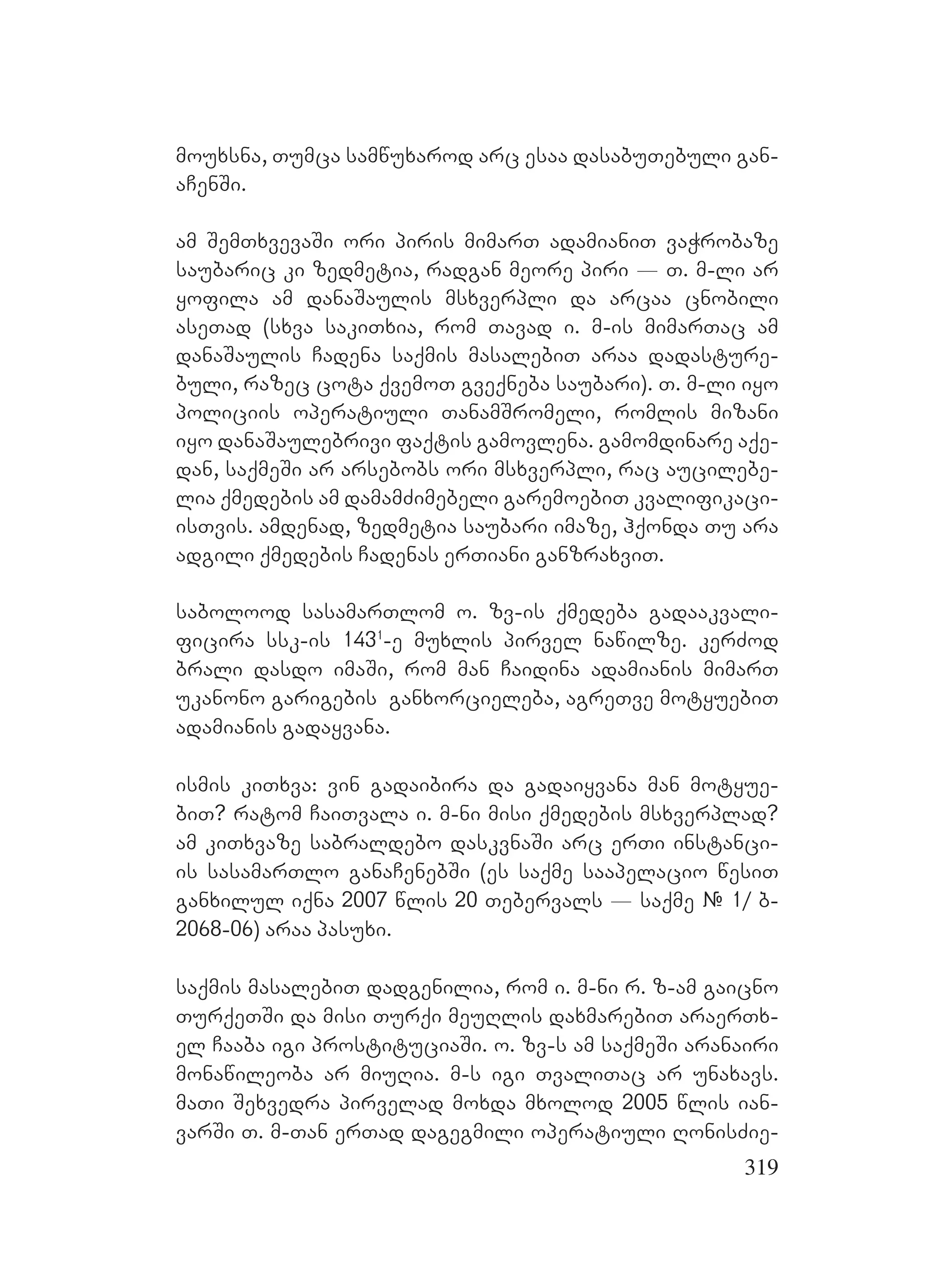 319
mouxsna, Tumca samwuxarod arc esaa dasabuTebuli gan-
aCenSi.
am SemTxvevaSi ori piris mimarT adamianiT vaWrobaze
saubaric ki zedmetia, radgan meore piri _ T. m-li ar
yofila am danaSaulis msxverpli da arcaa cnobili
aseTad (sxva sakiTxia, rom Tavad i. m-is mimarTac am
danaSaulis Cadena saqmis masalebiT araa dadasture-
buli, razec cota qvemoT gveqneba saubari). T. m-li iyo
policiis operatiuli TanamSromeli, romlis mizani
iyo danaSaulebrivi faqtis gamovlena. gamomdinare aqe-
dan, saqmeSi ar arsebobs ori msxverpli, rac aucilebe-
lia qmedebis am damamZimebeli garemoebiT kvalifikaci-
isTvis. amdenad, zedmetia saubari imaze, hqonda Tu ara
adgili qmedebis Cadenas erTiani ganzraxviT.
sabolood sasamarTlom o. zv-is qmedeba gadaakvali-
ficira ssk-is 1431
-e muxlis pirvel nawilze. kerZod
brali dasdo imaSi, rom man Caidina adamianis mimarT
ukanono garigebis ganxorcieleba, agreTve motyuebiT
adamianis gadayvana.
ismis kiTxva: vin gadaibira da gadaiyvana man motyue-
biT? ratom CaiTvala i. m-ni misi qmedebis msxverplad?
am kiTxvaze sabraldebo daskvnaSi arc erTi instanci-
is sasamarTlo ganaCenebSi (es saqme saapelacio wesiT
ganxilul iqna 2007 wlis 20 Tebervals _ saqme # 1/ b-
2068-06) araa pasuxi.
saqmis masalebiT dadgenilia, rom i. m-ni r. z-am gaicno
TurqeTSi da misi Turqi meuRlis daxmarebiT araerTx-
el Caaba igi prostituciaSi. o. zv-s am saqmeSi aranairi
monawileoba ar miuRia. m-s igi TvaliTac ar unaxavs.
maTi Sexvedra pirvelad moxda mxolod 2005 wlis ian-
varSi T. m-Tan erTad dagegmili operatiuli RonisZie-
 