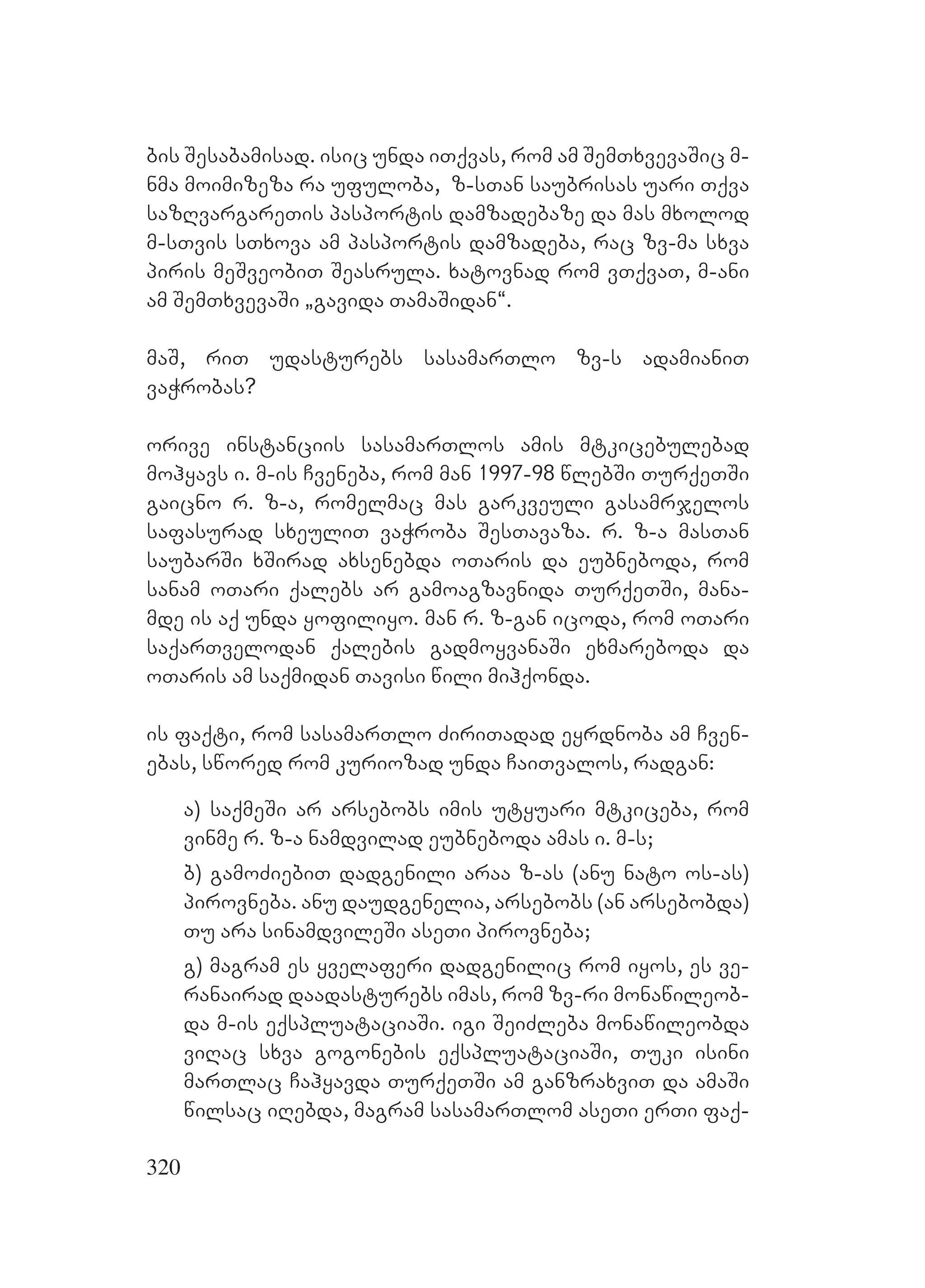320
bis Sesabamisad. isic unda iTqvas, rom am SemTxvevaSic m-
nma moimizeza ra ufuloba, z-sTan saubrisas uari Tqva
sazRvargareTis pasportis damzadebaze da mas mxolod
m-sTvis sTxova am pasportis damzadeba, rac zv-ma sxva
piris meSveobiT Seasrula. xatovnad rom vTqvaT, m-ani
am SemTxvevaSi `gavida TamaSidan~.
maS, riT udasturebs sasamarTlo zv-s adamianiT
vaWrobas?
orive instanciis sasamarTlos amis mtkicebulebad
mohyavs i. m-is Cveneba, rom man 1997-98 wlebSi TurqeTSi
gaicno r. z-a, romelmac mas garkveuli gasamrjelos
safasurad sxeuliT vaWroba SesTavaza. r. z-a masTan
saubarSi xSirad axsenebda oTaris da eubneboda, rom
sanam oTari qalebs ar gamoagzavnida TurqeTSi, mana-
mde is aq unda yofiliyo. man r. z-gan icoda, rom oTari
saqarTvelodan qalebis gadmoyvanaSi exmareboda da
oTaris am saqmidan Tavisi wili mihqonda.
is faqti, rom sasamarTlo ZiriTadad eyrdnoba am Cven-
ebas, swored rom kuriozad unda CaiTvalos, radgan:
a) saqmeSi ar arsebobs imis utyuari mtkiceba, rom
vinme r. z-a namdvilad eubneboda amas i. m-s;
b) gamoZiebiT dadgenili araa z-as (anu nato os-as)
pirovneba. anu daudgenelia, arsebobs (an arsebobda)
Tu ara sinamdvileSi aseTi pirovneba;
g) magram es yvelaferi dadgenilic rom iyos, es ve-
ranairad daadasturebs imas, rom zv-ri monawileob-
da m-is eqspluataciaSi. igi SeiZleba monawileobda
viRac sxva gogonebis eqspluataciaSi, Tuki isini
marTlac Cahyavda TurqeTSi am ganzraxviT da amaSi
wilsac iRebda, magram sasamarTlom aseTi erTi faq-
 