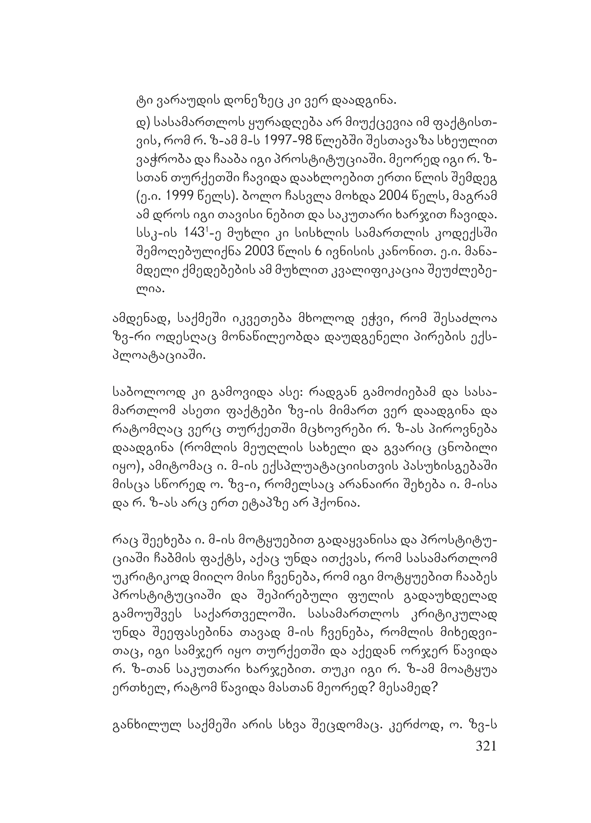 321
ti varaudis donezec ki ver daadgina.
d) sasamarTlos yuradReba ar miuqcevia im faqtisT-
vis, rom r. z-am m-s 1997-98 wlebSi SesTavaza sxeuliT
vaWroba da Caaba igi prostituciaSi. meored igi r. z-
sTan TurqeTSi Cavida daaxloebiT erTi wlis Semdeg
(e.i. 1999 wels). bolo Casvla moxda 2004 wels, magram
am dros igi Tavisi nebiT da sakuTari xarjiT Cavida.
ssk-is 1431
-e muxli ki sisxlis samarTlis kodeqsSi
SemoRebuliqna 2003 wlis 6 ivnisis kanoniT. e.i. mana-
mdeli qmedebebis am muxliT kvalifikacia SeuZlebe-
lia.
amdenad, saqmeSi ikveTeba mxolod eWvi, rom SesaZloa
zv-ri odesRac monawileobda daudgeneli pirebis eqs-
ploataciaSi.
sabolood ki gamovida ase: radgan gamoZiebam da sasa-
marTlom aseTi faqtebi zv-is mimarT ver daadgina da
ratomRac verc TurqeTSi mcxovrebi r. z-as pirovneba
daadgina (romlis meuRlis saxeli da gvaric cnobili
iyo), amitomac i. m-is eqspluataciisTvis pasuxisgebaSi
misca swored o. zv-i, romelsac aranairi Sexeba i. m-isa
da r. z-as arc erT etapze ar hqonia.
rac Seexeba i. m-is motyuebiT gadayvanisa da prostitu-
ciaSi Cabmis faqts, aqac unda iTqvas, rom sasamarTlom
ukritikod miiRo misi Cveneba, rom igi motyuebiT Caabes
prostituciaSi da Sepirebuli fulis gadauxdelad
gamouSves saqarTveloSi. sasamarTlos kritikulad
unda Seefasebina Tavad m-is Cveneba, romlis mixedvi-
Tac, igi samjer iyo TurqeTSi da aqedan orjer wavida
r. z-Tan sakuTari xarjebiT. Tuki igi r. z-am moatyua
erTxel, ratom wavida masTan meored? mesamed?
ganxilul saqmeSi aris sxva Secdomac. kerZod, o. zv-s
 