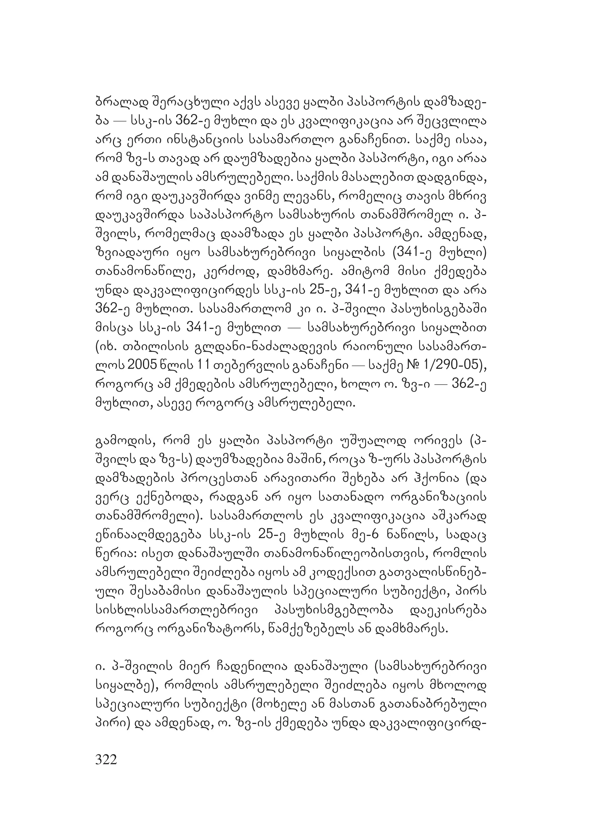 322
bralad Seracxuli aqvs aseve yalbi pasportis damzade-
ba _ ssk-is 362-e muxli da es kvalifikacia ar Secvlila
arc erTi instanciis sasamarTlo ganaCeniT. saqme isaa,
rom zv-s Tavad ar daumzadebia yalbi pasporti, igi araa
am danaSaulis amsrulebeli. saqmis masalebiT dadginda,
rom igi daukavSirda vinme levans, romelic Tavis mxriv
daukavSirda sapasporto samsaxuris TanamSromel i. p-
Svils, romelmac daamzada es yalbi pasporti. amdenad,
zviadauri iyo samsaxurebrivi siyalbis (341-e muxli)
Tanamonawile, kerZod, damxmare. amitom misi qmedeba
unda dakvalificirdes ssk-is 25-e, 341-e muxliT da ara
362-e muxliT. sasamarTlom ki i. p-Svili pasuxisgebaSi
misca ssk-is 341-e muxliT _ samsaxurebrivi siyalbiT
(ix. Tbilisis gldani-naZaladevis raionuli sasamarT-
los 2005 wlis 11 Tebervlis ganaCeni _ saqme # 1/290-05),
rogorc am qmedebis amsrulebeli, xolo o. zv-i _ 362-e
muxliT, aseve rogorc amsrulebeli.
gamodis, rom es yalbi pasporti uSualod orives (p-
Svils da zv-s) daumzadebia maSin, roca z-urs pasportis
damzadebis procesTan araviTari Sexeba ar hqonia (da
verc eqneboda, radgan ar iyo saTanado organizaciis
TanamSromeli). sasamarTlos es kvalifikacia aSkarad
ewinaaRmdegeba ssk-is 25-e muxlis me-6 nawils, sadac
weria: iseT danaSaulSi TanamonawileobisTvis, romlis
amsrulebeli SeiZleba iyos am kodeqsiT gaTvaliswineb-
uli Sesabamisi danaSaulis specialuri subieqti, pirs
sisxlissamarTlebrivi pasuxismgebloba daekisreba
rogorc organizators, wamqezebels an damxmares.
i. p-Svilis mier Cadenilia danaSauli (samsaxurebrivi
siyalbe), romlis amsrulebeli SeiZleba iyos mxolod
specialuri subieqti (moxele an masTan gaTanabrebuli
piri) da amdenad, o. zv-is qmedeba unda dakvalificird-
 