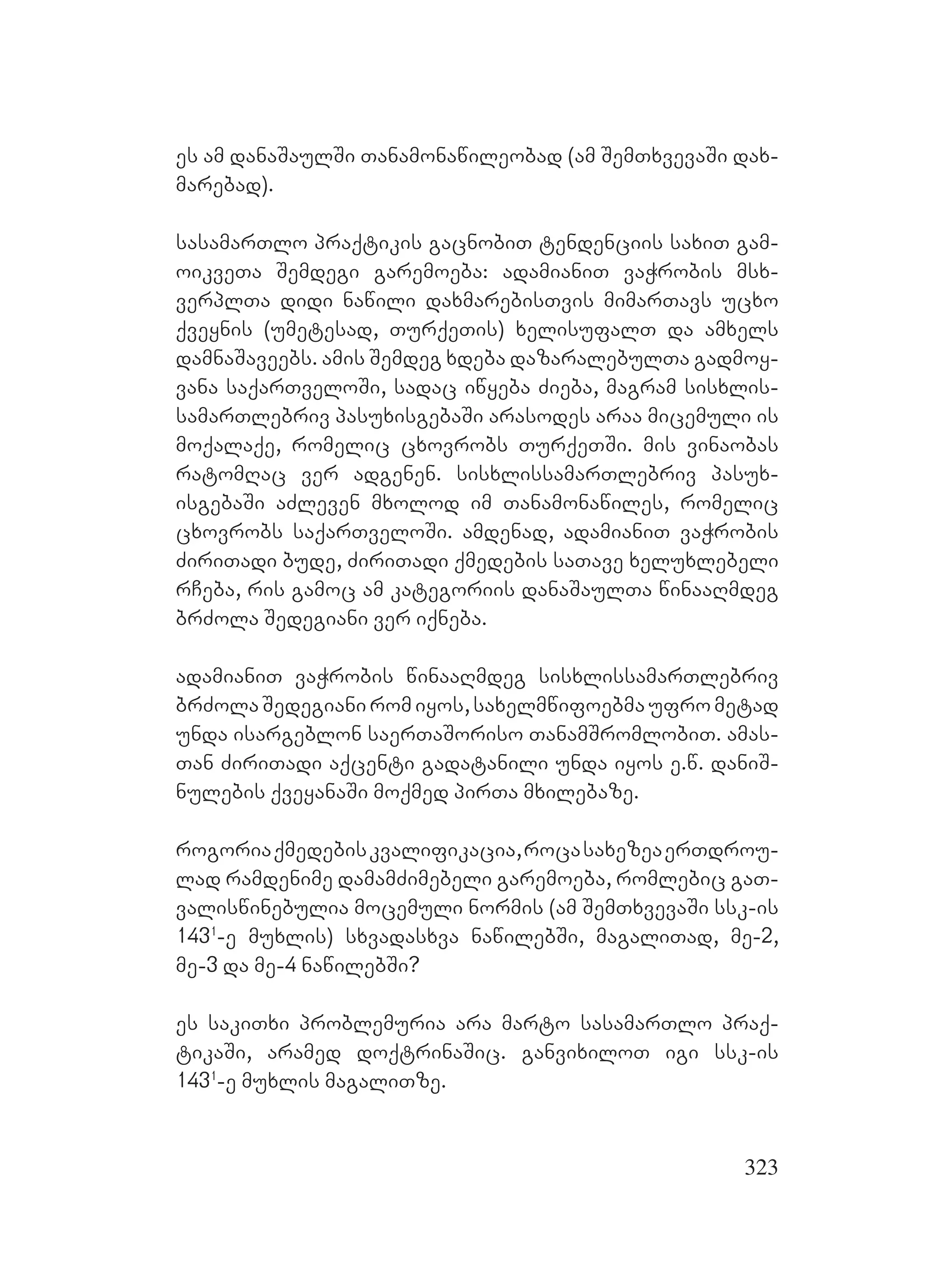 323
es am danaSaulSi Tanamonawileobad (am SemTxvevaSi dax-
marebad).
sasamarTlo praqtikis gacnobiT tendenciis saxiT gam-
oikveTa Semdegi garemoeba: adamianiT vaWrobis msx-
verplTa didi nawili daxmarebisTvis mimarTavs ucxo
qveynis (umetesad, TurqeTis) xelisufalT da amxels
damnaSaveebs. amis Semdeg xdeba dazaralebulTa gadmoy-
vana saqarTveloSi, sadac iwyeba Zieba, magram sisxlis-
samarTlebriv pasuxisgebaSi arasodes araa micemuli is
moqalaqe, romelic cxovrobs TurqeTSi. mis vinaobas
ratomRac ver adgenen. sisxlissamarTlebriv pasux-
isgebaSi aZleven mxolod im Tanamonawiles, romelic
cxovrobs saqarTveloSi. amdenad, adamianiT vaWrobis
ZiriTadi bude, ZiriTadi qmedebis saTave xeluxlebeli
rCeba, ris gamoc am kategoriis danaSaulTa winaaRmdeg
brZola Sedegiani ver iqneba.
adamianiT vaWrobis winaaRmdeg sisxlissamarTlebriv
brZolaSedegianiromiyos,saxelmwifoebmaufrometad
unda isargeblon saerTaSoriso TanamSromlobiT. amas-
Tan ZiriTadi aqcenti gadatanili unda iyos e.w. daniS-
nulebis qveyanaSi moqmed pirTa mxilebaze.
rogoriaqmedebiskvalifikacia,rocasaxezeaerTdrou-
lad ramdenime damamZimebeli garemoeba, romlebic gaT-
valiswinebulia mocemuli normis (am SemTxvevaSi ssk-is
1431
-e muxlis) sxvadasxva nawilebSi, magaliTad, me-2,
me-3 da me-4 nawilebSi?
es sakiTxi problemuria ara marto sasamarTlo praq-
tikaSi, aramed doqtrinaSic. ganvixiloT igi ssk-is
1431
-e muxlis magaliTze.
 