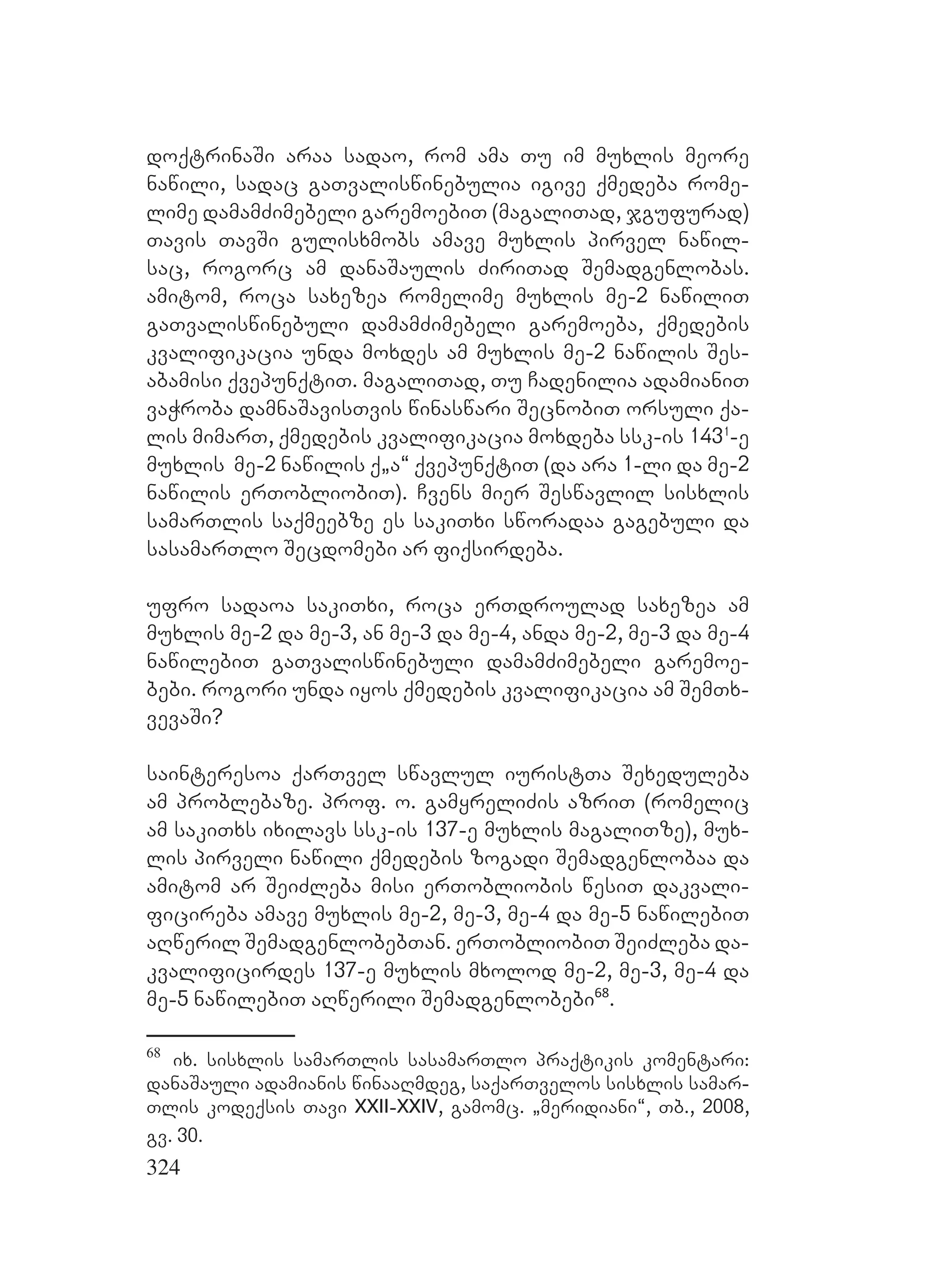 324
doqtrinaSi araa sadao, rom ama Tu im muxlis meore
nawili, sadac gaTvaliswinebulia igive qmedeba rome-
lime damamZimebeli garemoebiT (magaliTad, jgufurad)
Tavis TavSi gulisxmobs amave muxlis pirvel nawil-
sac, rogorc am danaSaulis ZiriTad Semadgenlobas.
amitom, roca saxezea romelime muxlis me-2 nawiliT
gaTvaliswinebuli damamZimebeli garemoeba, qmedebis
kvalifikacia unda moxdes am muxlis me-2 nawilis Ses-
abamisi qvepunqtiT. magaliTad, Tu Cadenilia adamianiT
vaWroba damnaSavisTvis winaswari SecnobiT orsuli qa-
lis mimarT, qmedebis kvalifikacia moxdeba ssk-is 1431
-e
muxlis me-2 nawilis á`a~ qvepunqtiT (da ara 1-li da me-2
nawilis erTobliobiT). Cvens mier Seswavlil sisxlis
samarTlis saqmeebze es sakiTxi sworadaa gagebuli da
sasamarTlo Secdomebi ar fiqsirdeba.
ufro sadaoa sakiTxi, roca erTdroulad saxezea am
muxlis me-2 da me-3, an me-3 da me-4, anda me-2, me-3 da me-4
nawilebiT gaTvaliswinebuli damamZimebeli garemoe-
bebi. rogori unda iyos qmedebis kvalifikacia am SemTx-
vevaSi?
sainteresoa qarTvel swavlul iuristTa Sexeduleba
am problebaze. prof. o. gamyreliZis azriT (romelic
am sakiTxs ixilavs ssk-is 137-e muxlis magaliTze), mux-
lis pirveli nawili qmedebis zogadi Semadgenlobaa da
amitom ar SeiZleba misi erTobliobis wesiT dakvali-
ficireba amave muxlis me-2, me-3, me-4 da me-5 nawilebiT
aRweril SemadgenlobebTan. erTobliobiT SeiZleba da-
kvalificirdes 137-e muxlis mxolod me-2, me-3, me-4 da
me-5 nawilebiT aRwerili Semadgenlobebi68
.
68
ix. sisxlis samarTlis sasamarTlo praqtikis komentari:
danaSauli adamianis winaaRmdeg, saqarTvelos sisxlis samar-
Tlis kodeqsis Tavi XXII-XXIV, gamomc. `meridiani~, Tb., 2008,
gv. 30.
 