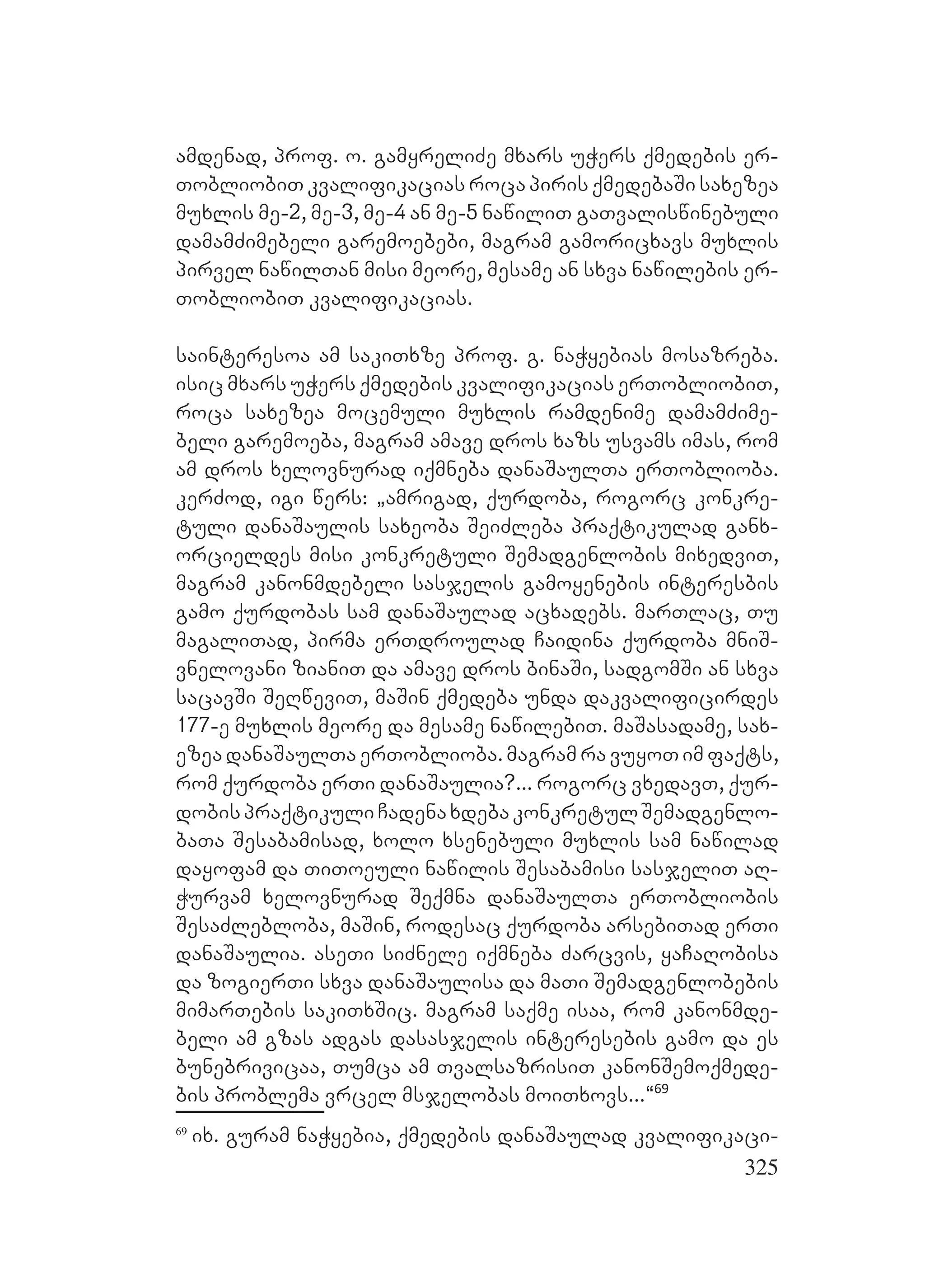 325
amdenad, prof. o. gamyreliZe mxars uWers qmedebis er-
TobliobiT kvalifikacias roca piris qmedebaSi saxezea
muxlis me-2, me-3, me-4 an me-5 nawiliT gaTvaliswinebuli
damamZimebeli garemoebebi, magram gamoricxavs muxlis
pirvel nawilTan misi meore, mesame an sxva nawilebis er-
TobliobiT kvalifikacias.
sainteresoa am sakiTxze prof. g. naWyebias mosazreba.
isic mxars uWers qmedebis kvalifikacias erTobliobiT,
roca saxezea mocemuli muxlis ramdenime damamZime-
beli garemoeba, magram amave dros xazs usvams imas, rom
am dros xelovnurad iqmneba danaSaulTa erToblioba.
kerZod, igi wers: `amrigad, qurdoba, rogorc konkre-
tuli danaSaulis saxeoba SeiZleba praqtikulad ganx-
orcieldes misi konkretuli Semadgenlobis mixedviT,
magram kanonmdebeli sasjelis gamoyenebis interesbis
gamo qurdobas sam danaSaulad acxadebs. marTlac, Tu
magaliTad, pirma erTdroulad Caidina qurdoba mniS-
vnelovani zianiT da amave dros binaSi, sadgomSi an sxva
sacavSi SeRweviT, maSin qmedeba unda dakvalificirdes
177-e muxlis meore da mesame nawilebiT. maSasadame, sax-
ezea danaSaulTa erToblioba. magram ra vuyoT im faqts,
rom qurdoba erTi danaSaulia?... rogorc vxedavT, qur-
dobispraqtikuliCadenaxdebakonkretulSemadgenlo-
baTa Sesabamisad, xolo xsenebuli muxlis sam nawilad
dayofam da TiToeuli nawilis Sesabamisi sasjeliT aR-
Wurvam xelovnurad Seqmna danaSaulTa erTobliobis
SesaZlebloba, maSin, rodesac qurdoba arsebiTad erTi
danaSaulia. aseTi siZnele iqmneba Zarcvis, yaCaRobisa
da zogierTi sxva danaSaulisa da maTi Semadgenlobebis
mimarTebis sakiTxSic. magram saqme isaa, rom kanonmde-
beli am gzas adgas dasasjelis interesebis gamo da es
bunebrivicaa, Tumca am TvalsazrisiT kanonSemoqmede-
bis problema vrcel msjelobas moiTxovs...~69
69
ix. guram naWyebia, qmedebis danaSaulad kvalifikaci-
 
