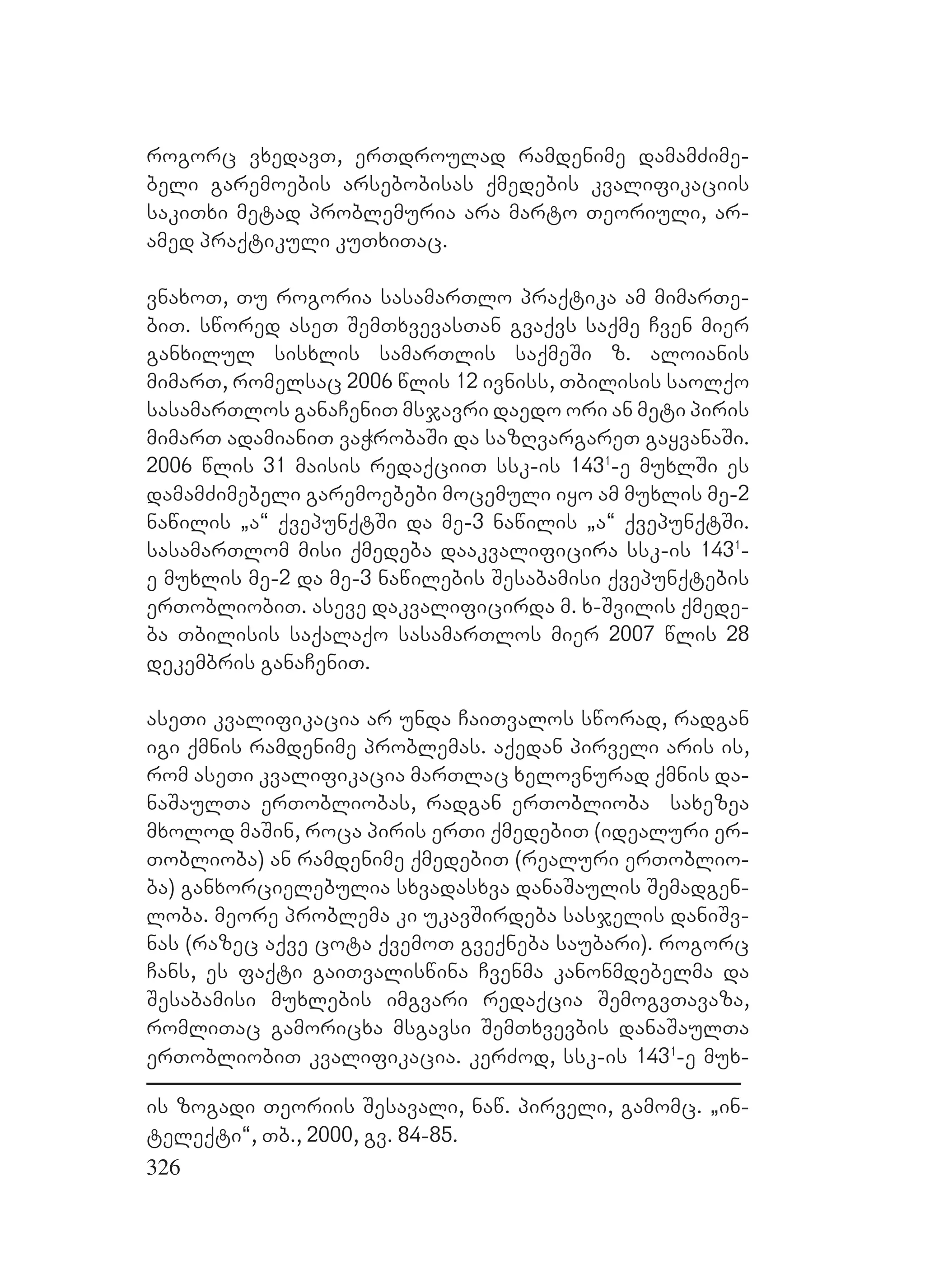 326
rogorc vxedavT, erTdroulad ramdenime damamZime-
beli garemoebis arsebobisas qmedebis kvalifikaciis
sakiTxi metad problemuria ara marto Teoriuli, ar-
amed praqtikuli kuTxiTac.
vnaxoT, Tu rogoria sasamarTlo praqtika am mimarTe-
biT. swored aseT SemTxvevasTan gvaqvs saqme Cven mier
ganxilul sisxlis samarTlis saqmeSi z. aloianis
mimarT, romelsac 2006 wlis 12 ivniss, Tbilisis saolqo
sasamarTlos ganaCeniT msjavri daedo ori an meti piris
mimarT adamianiT vaWrobaSi da sazRvargareT gayvanaSi.
2006 wlis 31 maisis redaqciiT ssk-is 1431
-e muxlSi es
damamZimebeli garemoebebi mocemuli iyo am muxlis me-2
nawilis `a~ qvepunqtSi da me-3 nawilis `a~ qvepunqtSi.
sasamarTlom misi qmedeba daakvalificira ssk-is 1431
-
e muxlis me-2 da me-3 nawilebis Sesabamisi qvepunqtebis
erTobliobiT. aseve dakvalificirda m. x-Svilis qmede-
ba Tbilisis saqalaqo sasamarTlos mier 2007 wlis 28
dekembris ganaCeniT.
aseTi kvalifikacia ar unda CaiTvalos sworad, radgan
igi qmnis ramdenime problemas. aqedan pirveli aris is,
rom aseTi kvalifikacia marTlac xelovnurad qmnis da-
naSaulTa erTobliobas, radgan erToblioba saxezea
mxolod maSin, roca piris erTi qmedebiT (idealuri er-
Toblioba) an ramdenime qmedebiT (realuri erToblio-
ba) ganxorcielebulia sxvadasxva danaSaulis Semadgen-
loba. meore problema ki ukavSirdeba sasjelis daniSv-
nas (razec aqve cota qvemoT gveqneba saubari). rogorc
Cans, es faqti gaiTvaliswina Cvenma kanonmdebelma da
Sesabamisi muxlebis imgvari redaqcia SemogvTavaza,
romliTac gamoricxa msgavsi SemTxvevbis danaSaulTa
erTobliobiT kvalifikacia. kerZod, ssk-is 1431
-e mux-
is zogadi Teoriis Sesavali, naw. pirveli, gamomc. `in-
teleqti~, Tb., 2000, gv. 84-85.
 