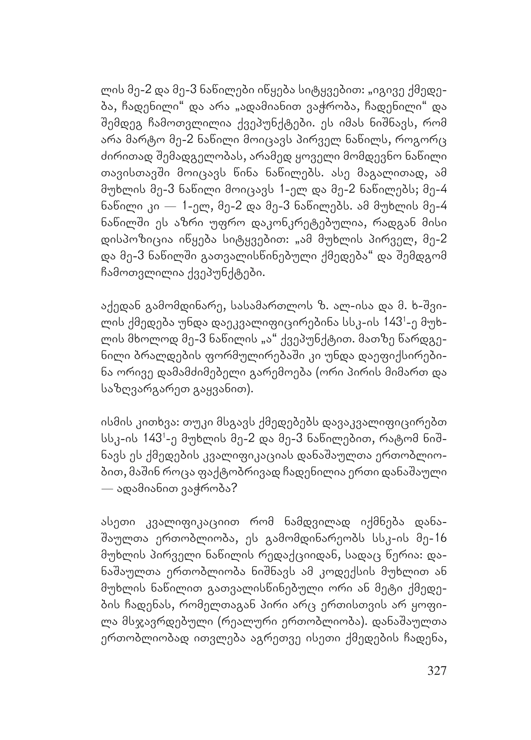 327
lis me-2 da me-3 nawilebi iwyeba sityvebiT: `igive qmede-
ba, Cadenili~ da ara `adamianiT vaWroba, Cadenili~ da
Semdeg CamoTvlilia qvepunqtebi. es imas niSnavs, rom
ara marto me-2 nawili moicavs pirvel nawils, rogorc
ZiriTad Semadgelobas, aramed yoveli momdevno nawili
TavisTavSi moicavs wina nawilebs. ase magaliTad, am
muxlis me-3 nawili moicavs 1-el da me-2 nawilebs; me-4
nawili ki _ 1-el, me-2 da me-3 nawilebs. am muxlis me-4
nawilSi es azri ufro dakonkretebulia, radgan misi
dispozicia iwyeba sityvebiT: `am muxlis pirvel, me-2
da me-3 nawilSi gaTvaliswinebuli qmedeba~ da Semdgom
CamoTvlilia qvepunqtebi.
aqedan gamomdinare, sasamarTlos z. al-isa da m. x-Svi-
lis qmedeba unda daekvalificirebina ssk-is 1431
-e mux-
lis mxolod me-3 nawilis `a~ qvepunqtiT. maTze wardge-
nili braldebis formulirebaSi ki unda daefiqsirebi-
na orive damamZimebeli garemoeba (ori piris mimarT da
sazRvargareT gayvaniT).
ismis kiTxva: Tuki msgavs qmedebebs davakvalificirebT
ssk-is 1431
-e muxlis me-2 da me-3 nawilebiT, ratom niS-
navs es qmedebis kvalifikacias danaSaulTa erToblio-
biT, maSin roca faqtobrivad Cadenilia erTi danaSauli
_ adamianiT vaWroba?
aseTi kvalifikaciiT rom namdvilad iqmneba dana-
SaulTa erToblioba, es gamomdinareobs ssk-is me-16
muxlis pirveli nawilis redaqciidan, sadac weria: da-
naSaulTa erToblioba niSnavs am kodeqsis muxliT an
muxlis nawiliT gaTvaliswinebuli ori an meti qmede-
bis Cadenas, romelTagan piri arc erTisTvis ar yofi-
la msjavrdebuli (realuri erToblioba). danaSaulTa
erTobliobad iTvleba agreTve iseTi qmedebis Cadena,
 