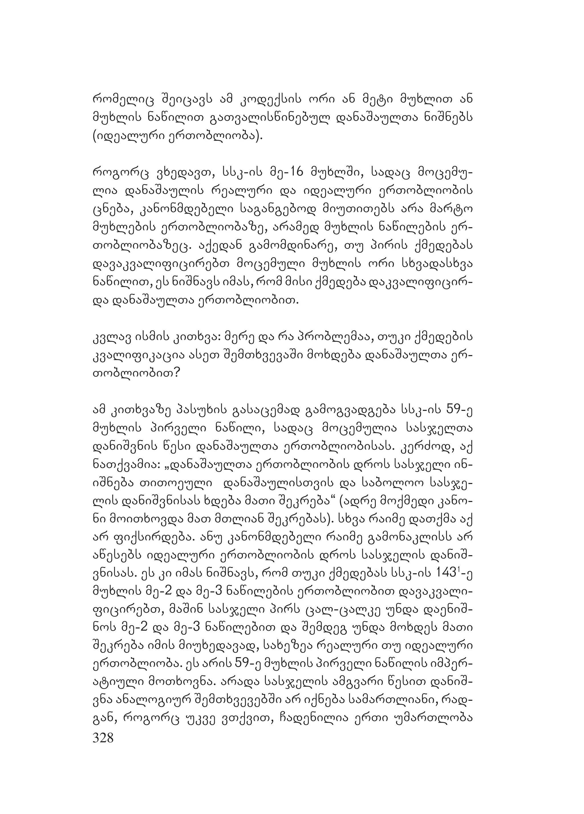 328
romelic Seicavs am kodeqsis ori an meti muxliT an
muxlis nawiliT gaTvaliswinebul danaSaulTa niSnebs
(idealuri erToblioba).
rogorc vxedavT, ssk-is me-16 muxlSi, sadac mocemu-
lia danaSaulis realuri da idealuri erTobliobis
cneba, kanonmdebeli sagangebod miuTiTebs ara marto
muxlebis erTobliobaze, aramed muxlis nawilebis er-
Tobliobazec. aqedan gamomdinare, Tu piris qmedebas
davakvalificirebT mocemuli muxlis ori sxvadasxva
nawiliT, es niSnavs imas, rom misi qmedeba dakvalificir-
da danaSaulTa erTobliobiT.
kvlav ismis kiTxva: mere da ra problemaa, Tuki qmedebis
kvalifikacia aseT SemTxvevaSi moxdeba danaSaulTa er-
TobliobiT?
am kiTxvaze pasuxis gasacemad gamogvadgeba ssk-is 59-e
muxlis pirveli nawili, sadac mocemulia sasjelTa
daniSvnis wesi danaSaulTa erTobliobisas. kerZod, aq
naTqvamia: `danaSaulTa erTobliobis dros sasjeli in-
iSneba TiToeuli danaSaulisTvis da saboloo sasje-
lis daniSvnisas xdeba maTi Sekreba~ (adre moqmedi kano-
ni moiTxovda maT mTlian Sekrebas). sxva raime daTqma aq
ar fiqsirdeba. anu kanonmdebeli raime gamonakliss ar
awesebs idealuri erTobliobis dros sasjelis daniS-
vnisas. es ki imas niSnavs, rom Tuki qmedebas ssk-is 1431
-e
muxlis me-2 da me-3 nawilebis erTobliobiT davakvali-
ficirebT, maSin sasjeli pirs cal-calke unda daeniS-
nos me-2 da me-3 nawilebiT da Semdeg unda moxdes maTi
Sekreba imis miuxedavad, saxezea realuri Tu idealuri
erToblioba. es aris 59-e muxlis pirveli nawilis imper-
atiuli moTxovna. arada sasjelis amgvari wesiT daniS-
vna analogiur SemTxvevebSi ar iqneba samarTliani, rad-
gan, rogorc ukve vTqviT, Cadenilia erTi umarTloba
 