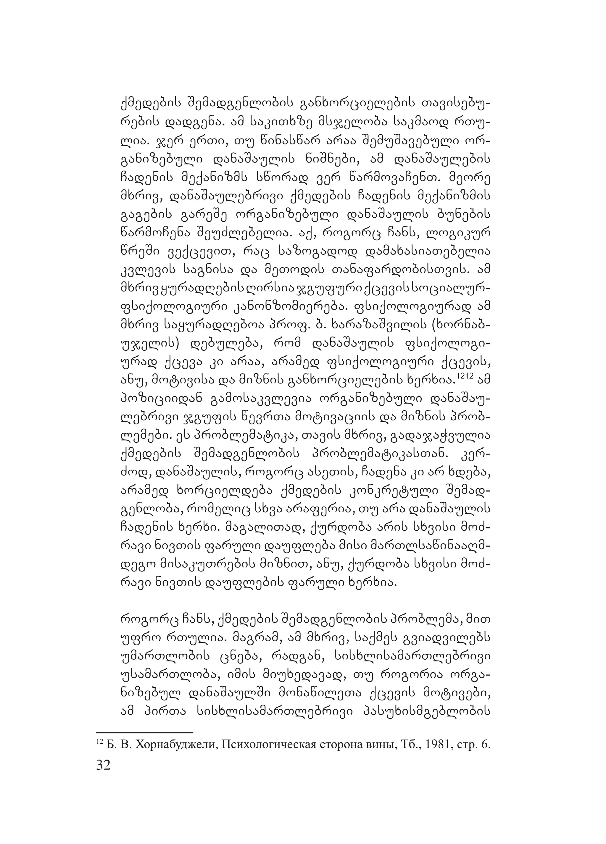 32
qmedebis Semadgenlobis ganxorcielebis Tavisebu-
rebis dadgena. am sakiTxze msjeloba sakmaod rTu-
lia. jer erTi, Tu winaswar araa SemuSavebuli or-
ganizebuli danaSaulis niSnebi, am danaSaulebis
Cadenis meqanizms sworad ver warmovaCenT. meore
mxriv, danaSaulebrivi qmedebis Cadenis meqanizmis
gagebis gareSe organizebuli danaSaulis bunebis
warmoCena SeuZlebelia. aq, rogorc Cans, logikur
wreSi veqceviT, rac sazogadod damaxasiaTebelia
kvlevis sagnisa da meTodis TanafardobisTvis. am
mxrivyuradRebisRirsiajgufuriqcevissocialur-
fsiqologiuri kanonzomiereba. fsiqologiurad am
mxriv sayuradReboa prof. b. xarazaSvilis (xornab-
ujelis) debuleba, rom danaSaulis fsiqologi-
urad qceva ki araa, aramed fsiqologiuri qcevis,
anu, motivisa da miznis ganxorcielebis xerxia.1212
am
poziciidan gamosakvlevia organizebuli danaSau-
lebrivi jgufis wevrTa motivaciis da miznis prob-
lemebi. es problematika, Tavis mxriv, gadajaWvulia
qmedebis Semadgenlobis problematikasTan. ker-
Zod, danaSaulis, rogorc aseTis, Cadena ki ar xdeba,
aramed xorcieldeba qmedebis konkretuli Semad-
genloba, romelic sxva araferia, Tu ara danaSaulis
Cadenis xerxi. magaliTad, qurdoba aris sxvisi moZ-
ravi nivTis faruli daufleba misi marTlsawinaaRm-
dego misakuTrebis mizniT, anu, qurdoba sxvisi moZ-
ravi nivTis dauflebis faruli xerxia.
rogorc Cans, qmedebis Semadgenlobis problema, miT
ufro rTulia. magram, am mxriv, saqmes gviadvilebs
umarTlobis cneba, radgan, sisxlisamarTlebrivi
usamarTloba, imis miuxedavad, Tu rogoria orga-
nizebul danaSaulSi monawileTa qcevis motivebi,
am pirTa sisxlisamarTlebrivi pasuxismgeblobis
12
Б. В. Хорнабуджели, Психологическая сторона вины, Тб., 1981, стр. 6.
 