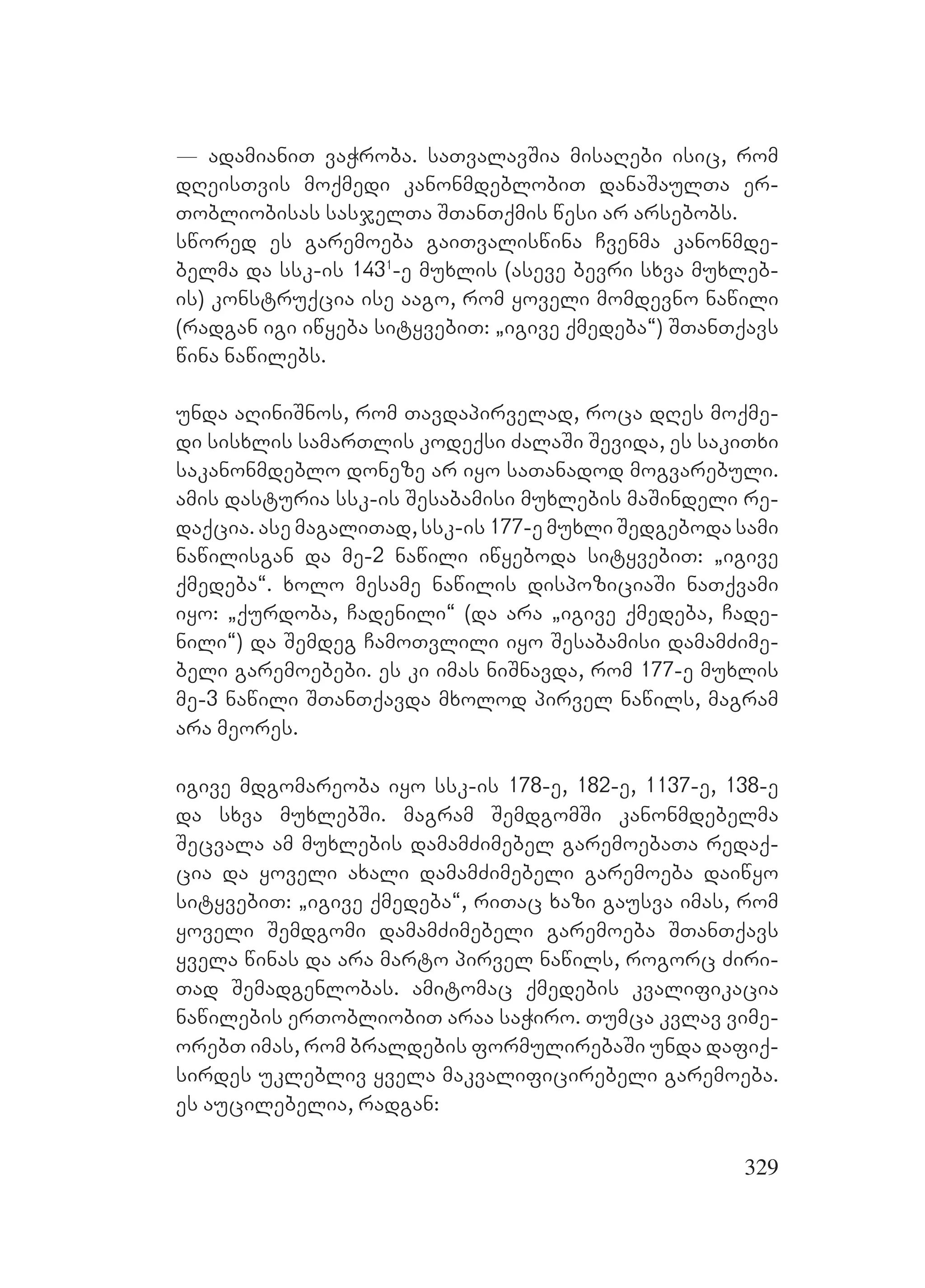 329
_ adamianiT vaWroba. saTvalavSia misaRebi isic, rom
dReisTvis moqmedi kanonmdeblobiT danaSaulTa er-
Tobliobisas sasjelTa STanTqmis wesi ar arsebobs.
swored es garemoeba gaiTvaliswina Cvenma kanonmde-
belma da ssk-is 1431
-e muxlis (aseve bevri sxva muxleb-
is) konstruqcia ise aago, rom yoveli momdevno nawili
(radgan igi iwyeba sityvebiT: `igive qmedeba~) STanTqavs
wina nawilebs.
unda aRiniSnos, rom Tavdapirvelad, roca dRes moqme-
di sisxlis samarTlis kodeqsi ZalaSi Sevida, es sakiTxi
sakanonmdeblo doneze ar iyo saTanadod mogvarebuli.
amis dasturia ssk-is Sesabamisi muxlebis maSindeli re-
daqcia. ase magaliTad, ssk-is 177-e muxli Sedgeboda sami
nawilisgan da me-2 nawili iwyeboda sityvebiT: `igive
qmedeba~. xolo mesame nawilis dispoziciaSi naTqvami
iyo: `qurdoba, Cadenili~ (da ara `igive qmedeba, Cade-
nili~) da Semdeg CamoTvlili iyo Sesabamisi damamZime-
beli garemoebebi. es ki imas niSnavda, rom 177-e muxlis
me-3 nawili STanTqavda mxolod pirvel nawils, magram
ara meores.
igive mdgomareoba iyo ssk-is 178-e, 182-e, 1137-e, 138-e
da sxva muxlebSi. magram SemdgomSi kanonmdebelma
Secvala am muxlebis damamZimebel garemoebaTa redaq-
cia da yoveli axali damamZimebeli garemoeba daiwyo
sityvebiT: `igive qmedeba~, riTac xazi gausva imas, rom
yoveli Semdgomi damamZimebeli garemoeba STanTqavs
yvela winas da ara marto pirvel nawils, rogorc Ziri-
Tad Semadgenlobas. amitomac qmedebis kvalifikacia
nawilebis erTobliobiT araa saWiro. Tumca kvlav vime-
orebT imas, rom braldebis formulirebaSi unda dafiq-
sirdes uklebliv yvela makvalificirebeli garemoeba.
es aucilebelia, radgan:
 