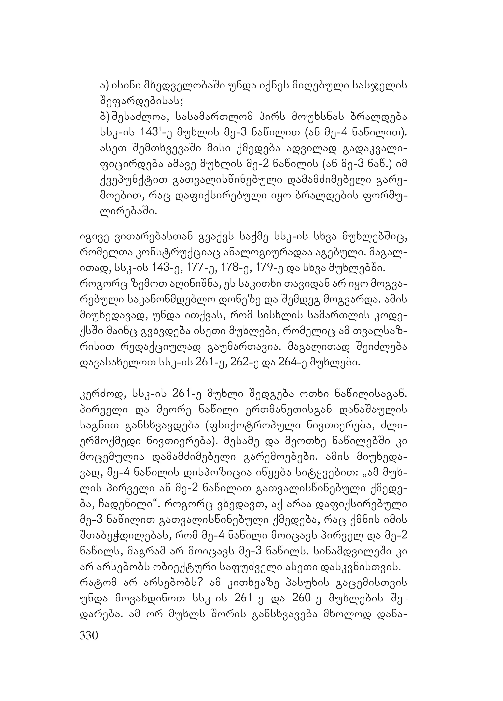 330
a) isini mxedvelobaSi unda iqnes miRebuli sasjelis
Sefardebisas;
b)SesaZloa, sasamarTlom pirs mouxsnas braldeba
ssk-is 1431
-e muxlis me-3 nawiliT (an me-4 nawiliT).
aseT SemTxvevaSi misi qmedeba advilad gadakvali-
ficirdeba amave muxlis me-2 nawilis (an me-3 naw.) im
qvepunqtiT gaTvaliswinebuli damamZimebeli gare-
moebiT, rac dafiqsirebuli iyo braldebis formu-
lirebaSi.
igive viTarebasTan gvaqvs saqme ssk-is sxva muxlebSic,
romelTa konstruqciac analogiuradaa agebuli. magal-
iTad, ssk-is 143-e, 177-e, 178-e, 179-e da sxva muxlebSi.
rogorc zemoT aRiniSna, es sakiTxi Tavidan ar iyo mogva-
rebuli sakanonmdeblo doneze da Semdeg mogvarda. amis
miuxedavad, unda iTqvas, rom sisxlis samarTlis kode-
qsSi mainc gvxvdeba iseTi muxlebi, romelic am Tvalsaz-
risiT redaqciulad gaumarTavia. magaliTad SeiZleba
davasaxeloT ssk-is 261-e, 262-e da 264-e muxlebi.
kerZod, ssk-is 261-e muxli Sedgeba oTxi nawilisagan.
pirveli da meore nawili erTmaneTisgan danaSaulis
sagniT gansxvavdeba (fsiqotropuli nivTiereba, Zli-
ermoqmedi nivTiereba). mesame da meoTxe nawilebSi ki
mocemulia damamZimebeli garemoebebi. amis miuxeda-
vad, me-4 nawilis dispozicia iwyeba sityvebiT: `am mux-
lis pirveli an me-2 nawiliT gaTvaliswinebuli qmede-
ba, Cadenili~. rogorc vxedavT, aq araa dafiqsirebuli
me-3 nawiliT gaTvaliswinebuli qmedeba, rac qmnis imis
STabeWdilebas, rom me-4 nawili moicavs pirvel da me-2
nawils, magram ar moicavs me-3 nawils. sinamdvileSi ki
ar arsebobs obieqturi safuZveli aseTi daskvnisTvis.
ratom ar arsebobs? am kiTxvaze pasuxis gacemisTvis
unda movaxdinoT ssk-is 261-e da 260-e muxlebis Se-
dareba. am or muxls Soris gansxvaveba mxolod dana-
 