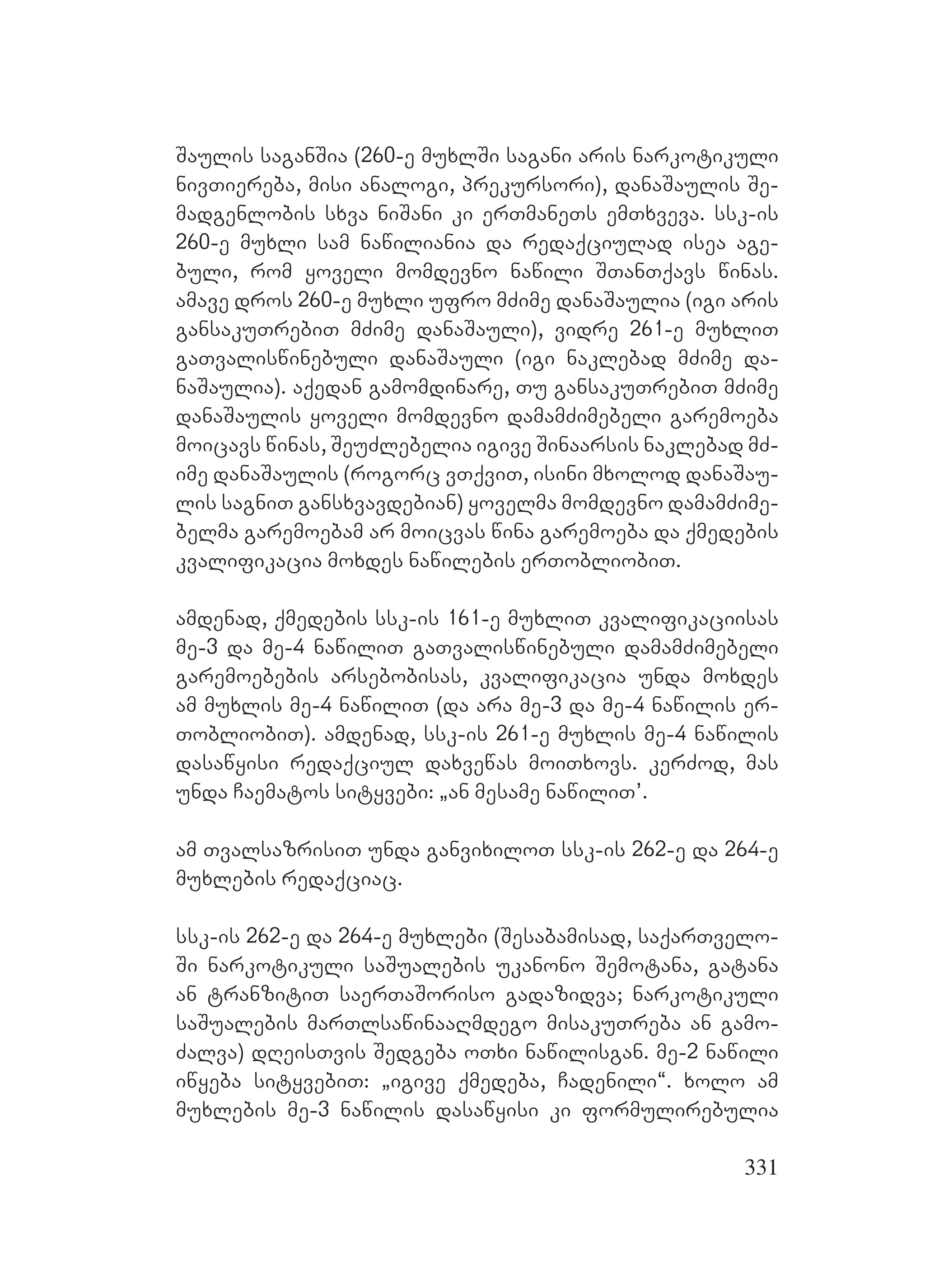 331
Saulis saganSia (260-e muxlSi sagani aris narkotikuli
nivTiereba, misi analogi, prekursori), danaSaulis Se-
madgenlobis sxva niSani ki erTmaneTs emTxveva. ssk-is
260-e muxli sam nawiliania da redaqciulad isea age-
buli, rom yoveli momdevno nawili STanTqavs winas.
amave dros 260-e muxli ufro mZime danaSaulia (igi aris
gansakuTrebiT mZime danaSauli), vidre 261-e muxliT
gaTvaliswinebuli danaSauli (igi naklebad mZime da-
naSaulia). aqedan gamomdinare, Tu gansakuTrebiT mZime
danaSaulis yoveli momdevno damamZimebeli garemoeba
moicavs winas, SeuZlebelia igive Sinaarsis naklebad mZ-
ime danaSaulis (rogorc vTqviT, isini mxolod danaSau-
lis sagniT gansxvavdebian) yovelma momdevno damamZime-
belma garemoebam ar moicvas wina garemoeba da qmedebis
kvalifikacia moxdes nawilebis erTobliobiT.
amdenad, qmedebis ssk-is 161-e muxliT kvalifikaciisas
me-3 da me-4 nawiliT gaTvaliswinebuli damamZimebeli
garemoebebis arsebobisas, kvalifikacia unda moxdes
am muxlis me-4 nawiliT (da ara me-3 da me-4 nawilis er-
TobliobiT). amdenad, ssk-is 261-e muxlis me-4 nawilis
dasawyisi redaqciul daxvewas moiTxovs. kerZod, mas
unda Caematos sityvebi: `an mesame nawiliT’.
am TvalsazrisiT unda ganvixiloT ssk-is 262-e da 264-e
muxlebis redaqciac.
ssk-is 262-e da 264-e muxlebi (Sesabamisad, saqarTvelo-
Si narkotikuli saSualebis ukanono Semotana, gatana
an tranzitiT saerTaSoriso gadazidva; narkotikuli
saSualebis marTlsawinaaRmdego misakuTreba an gamo-
Zalva) dReisTvis Sedgeba oTxi nawilisgan. me-2 nawili
iwyeba sityvebiT: `igive qmedeba, Cadenili~. xolo am
muxlebis me-3 nawilis dasawyisi ki formulirebulia
 