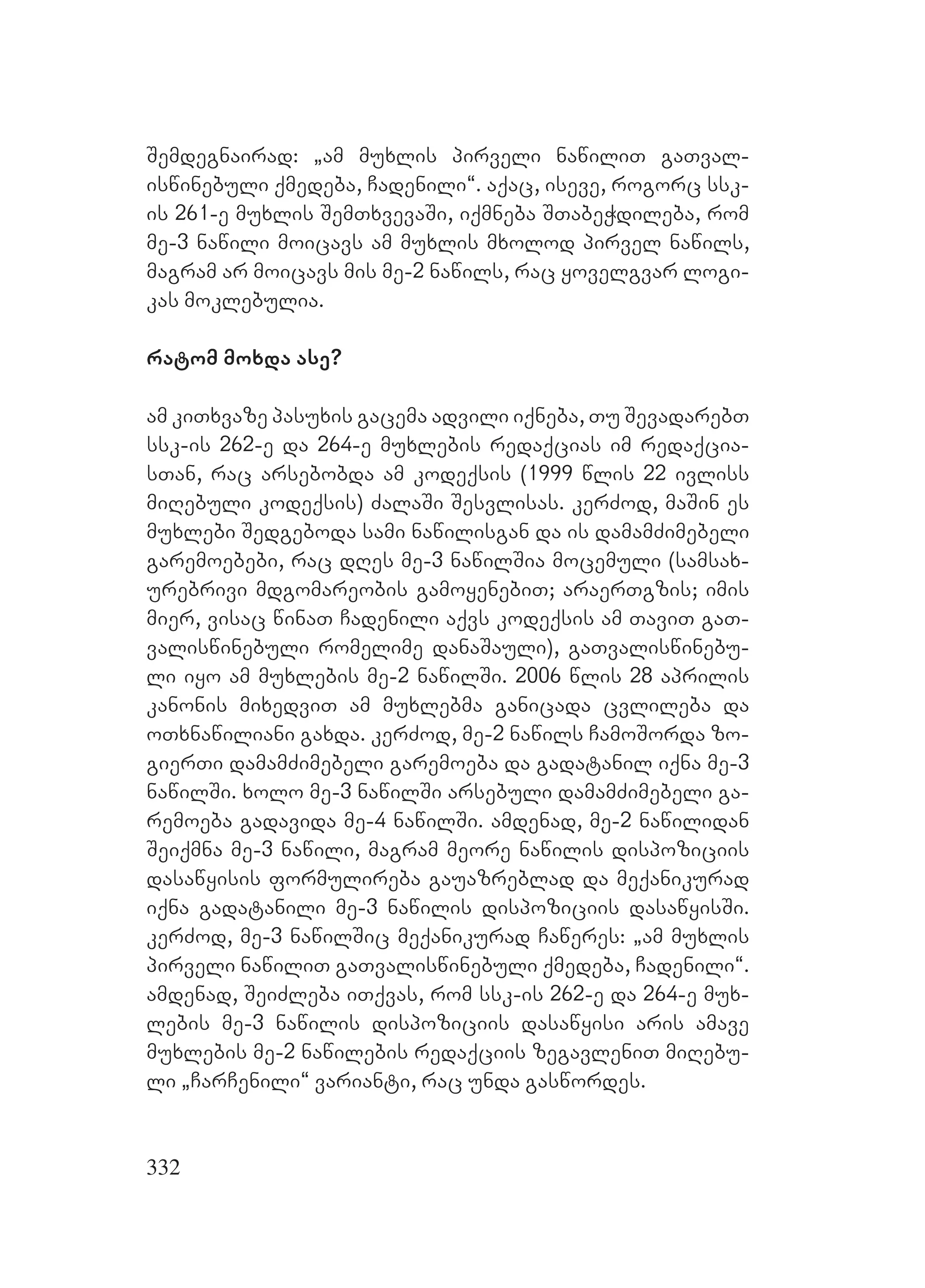 332
Semdegnairad: `am muxlis pirveli nawiliT gaTval-
iswinebuli qmedeba, Cadenili~. aqac, iseve, rogorc ssk-
is 261-e muxlis SemTxvevaSi, iqmneba STabeWdileba, rom
me-3 nawili moicavs am muxlis mxolod pirvel nawils,
magram ar moicavs mis me-2 nawils, rac yovelgvar logi-
kas moklebulia.
ratom moxda ase?
am kiTxvaze pasuxis gacema advili iqneba, Tu SevadarebT
ssk-is 262-e da 264-e muxlebis redaqcias im redaqcia-
sTan, rac arsebobda am kodeqsis (1999 wlis 22 ivliss
miRebuli kodeqsis) ZalaSi Sesvlisas. kerZod, maSin es
muxlebi Sedgeboda sami nawilisgan da is damamZimebeli
garemoebebi, rac dRes me-3 nawilSia mocemuli (samsax-
urebrivi mdgomareobis gamoyenebiT; araerTgzis; imis
mier, visac winaT Cadenili aqvs kodeqsis am TaviT gaT-
valiswinebuli romelime danaSauli), gaTvaliswinebu-
li iyo am muxlebis me-2 nawilSi. 2006 wlis 28 aprilis
kanonis mixedviT am muxlebma ganicada cvlileba da
oTxnawiliani gaxda. kerZod, me-2 nawils CamoSorda zo-
gierTi damamZimebeli garemoeba da gadatanil iqna me-3
nawilSi. xolo me-3 nawilSi arsebuli damamZimebeli ga-
remoeba gadavida me-4 nawilSi. amdenad, me-2 nawilidan
Seiqmna me-3 nawili, magram meore nawilis dispoziciis
dasawyisis formulireba gauazreblad da meqanikurad
iqna gadatanili me-3 nawilis dispoziciis dasawyisSi.
kerZod, me-3 nawilSic meqanikurad Caweres: `am muxlis
pirveli nawiliT gaTvaliswinebuli qmedeba, Cadenili~.
amdenad, SeiZleba iTqvas, rom ssk-is 262-e da 264-e mux-
lebis me-3 nawilis dispoziciis dasawyisi aris amave
muxlebis me-2 nawilebis redaqciis zegavleniT miRebu-
li `CarCenili~ varianti, rac unda gaswordes.
 