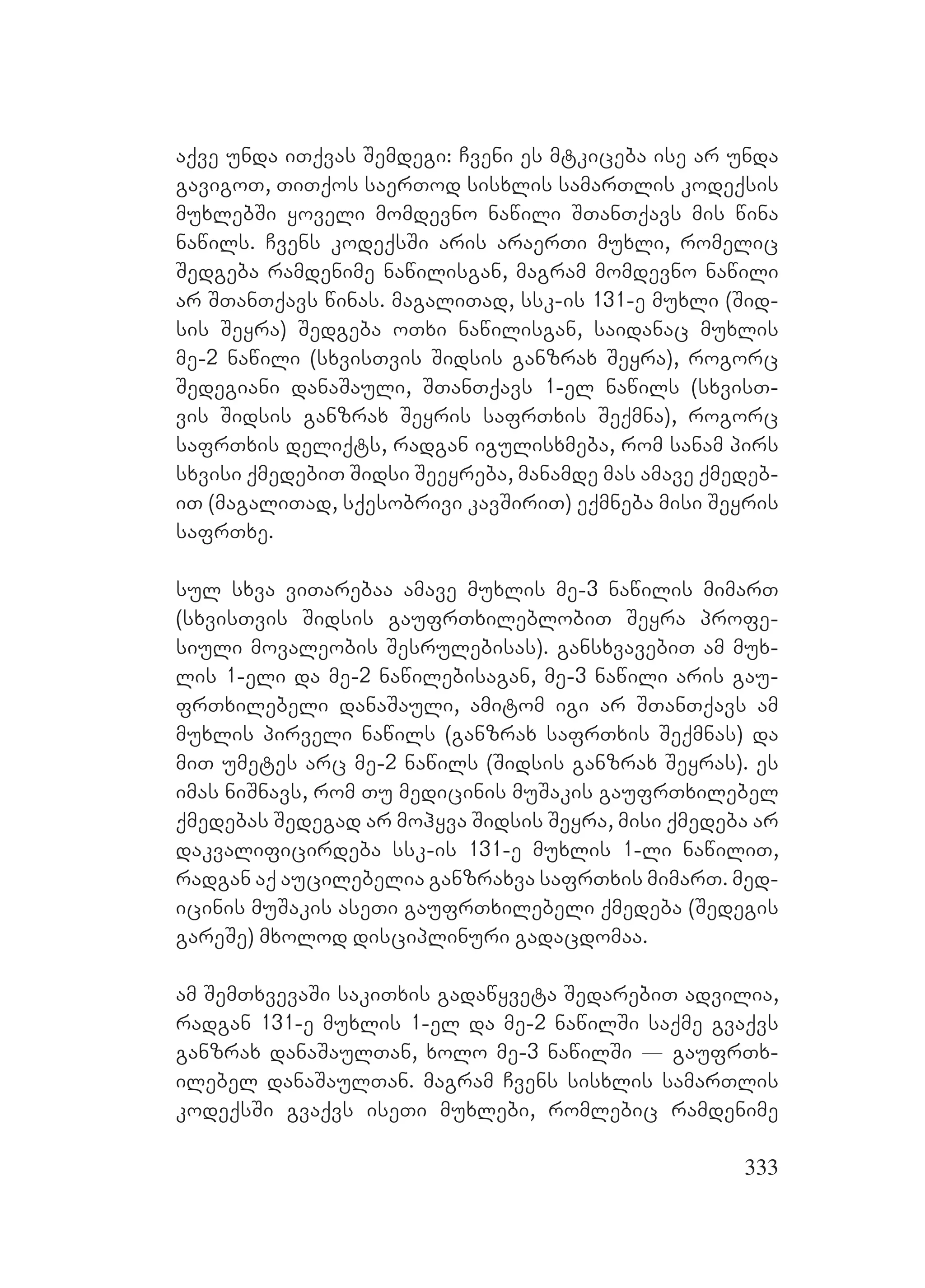 333
aqve unda iTqvas Semdegi: Cveni es mtkiceba ise ar unda
gavigoT, TiTqos saerTod sisxlis samarTlis kodeqsis
muxlebSi yoveli momdevno nawili STanTqavs mis wina
nawils. Cvens kodeqsSi aris araerTi muxli, romelic
Sedgeba ramdenime nawilisgan, magram momdevno nawili
ar STanTqavs winas. magaliTad, ssk-is 131-e muxli (Sid-
sis Seyra) Sedgeba oTxi nawilisgan, saidanac muxlis
me-2 nawili (sxvisTvis Sidsis ganzrax Seyra), rogorc
Sedegiani danaSauli, STanTqavs 1-el nawils (sxvisT-
vis Sidsis ganzrax Seyris safrTxis Seqmna), rogorc
safrTxis deliqts, radgan igulisxmeba, rom sanam pirs
sxvisi qmedebiT Sidsi Seeyreba, manamde mas amave qmedeb-
iT (magaliTad, sqesobrivi kavSiriT) eqmneba misi Seyris
safrTxe.
sul sxva viTarebaa amave muxlis me-3 nawilis mimarT
(sxvisTvis Sidsis gaufrTxileblobiT Seyra profe-
siuli movaleobis Sesrulebisas). gansxvavebiT am mux-
lis 1-eli da me-2 nawilebisagan, me-3 nawili aris gau-
frTxilebeli danaSauli, amitom igi ar STanTqavs am
muxlis pirveli nawils (ganzrax safrTxis Seqmnas) da
miT umetes arc me-2 nawils (Sidsis ganzrax Seyras). es
imas niSnavs, rom Tu medicinis muSakis gaufrTxilebel
qmedebas Sedegad ar mohyva Sidsis Seyra, misi qmedeba ar
dakvalificirdeba ssk-is 131-e muxlis 1-li nawiliT,
radgan aq aucilebelia ganzraxva safrTxis mimarT. med-
icinis muSakis aseTi gaufrTxilebeli qmedeba (Sedegis
gareSe) mxolod disciplinuri gadacdomaa.
am SemTxvevaSi sakiTxis gadawyveta SedarebiT advilia,
radgan 131-e muxlis 1-el da me-2 nawilSi saqme gvaqvs
ganzrax danaSaulTan, xolo me-3 nawilSi _ gaufrTx-
ilebel danaSaulTan. magram Cvens sisxlis samarTlis
kodeqsSi gvaqvs iseTi muxlebi, romlebic ramdenime
 