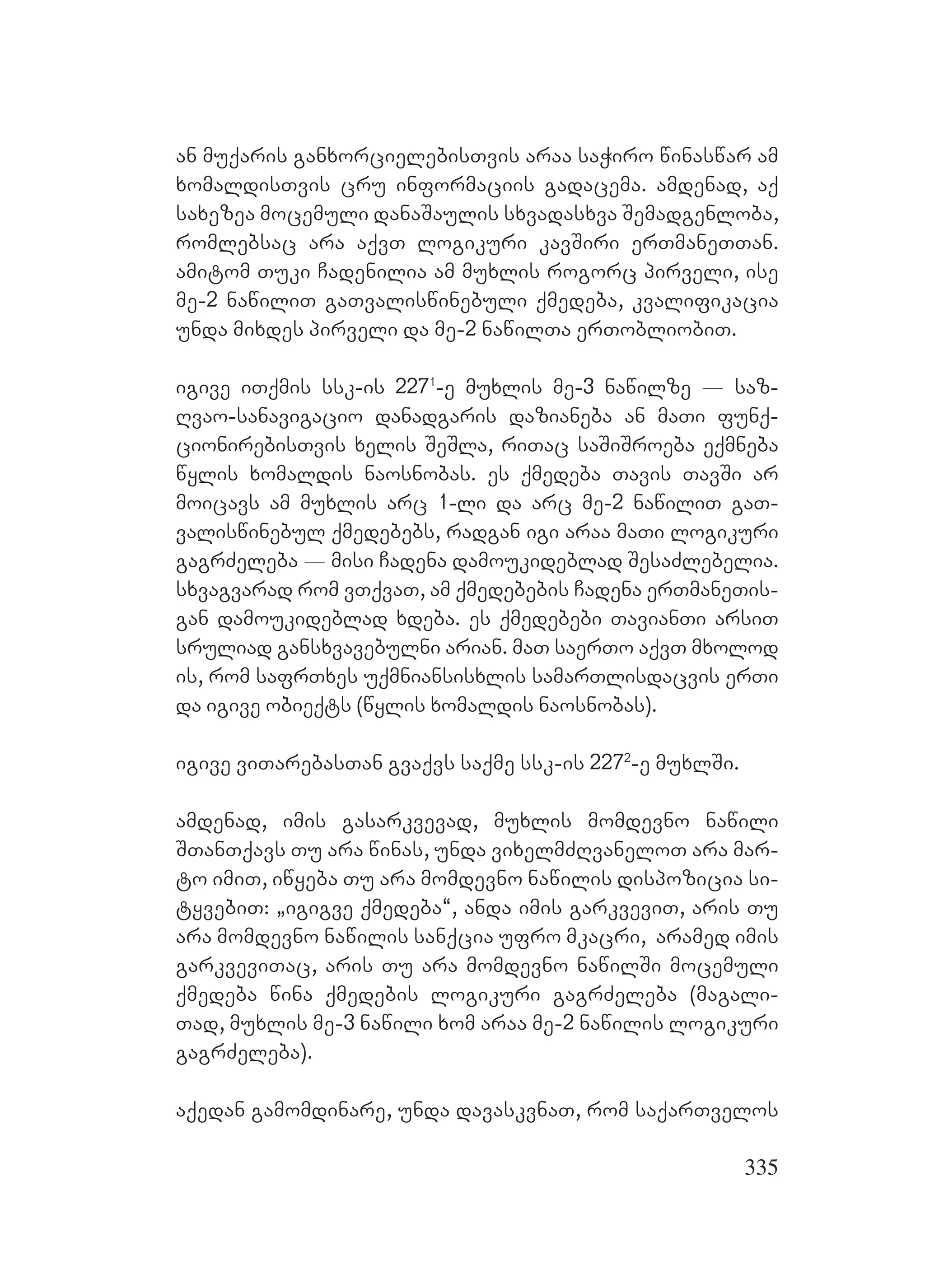 335
an muqaris ganxorcielebisTvis araa saWiro winaswar am
xomaldisTvis cru informaciis gadacema. amdenad, aq
saxezea mocemuli danaSaulis sxvadasxva Semadgenloba,
romlebsac ara aqvT logikuri kavSiri erTmaneTTan.
amitom Tuki Cadenilia am muxlis rogorc pirveli, ise
me-2 nawiliT gaTvaliswinebuli qmedeba, kvalifikacia
unda mixdes pirveli da me-2 nawilTa erTobliobiT.
igive iTqmis ssk-is 2271
-e muxlis me-3 nawilze _ saz-
Rvao-sanavigacio danadgaris dazianeba an maTi funq-
cionirebisTvis xelis SeSla, riTac saSiSroeba eqmneba
wylis xomaldis naosnobas. es qmedeba Tavis TavSi ar
moicavs am muxlis arc 1-li da arc me-2 nawiliT gaT-
valiswinebul qmedebebs, radgan igi araa maTi logikuri
gagrZeleba _ misi Cadena damoukideblad SesaZlebelia.
sxvagvarad rom vTqvaT, am qmedebebis Cadena erTmaneTis-
gan damoukideblad xdeba. es qmedebebi TavianTi arsiT
sruliad gansxvavebulni arian. maT saerTo aqvT mxolod
is, rom safrTxes uqmniansisxlis samarTlisdacvis erTi
da igive obieqts (wylis xomaldis naosnobas).
igive viTarebasTan gvaqvs saqme ssk-is 2272
-e muxlSi.
amdenad, imis gasarkvevad, muxlis momdevno nawili
STanTqavs Tu ara winas, unda vixelmZRvaneloT ara mar-
to imiT, iwyeba Tu ara momdevno nawilis dispozicia si-
tyvebiT: `igigve qmedeba~, anda imis garkveviT, aris Tu
ara momdevno nawilis sanqcia ufro mkacri, aramed imis
garkveviTac, aris Tu ara momdevno nawilSi mocemuli
qmedeba wina qmedebis logikuri gagrZeleba (magali-
Tad, muxlis me-3 nawili xom araa me-2 nawilis logikuri
gagrZeleba).
aqedan gamomdinare, unda davaskvnaT, rom saqarTvelos
 