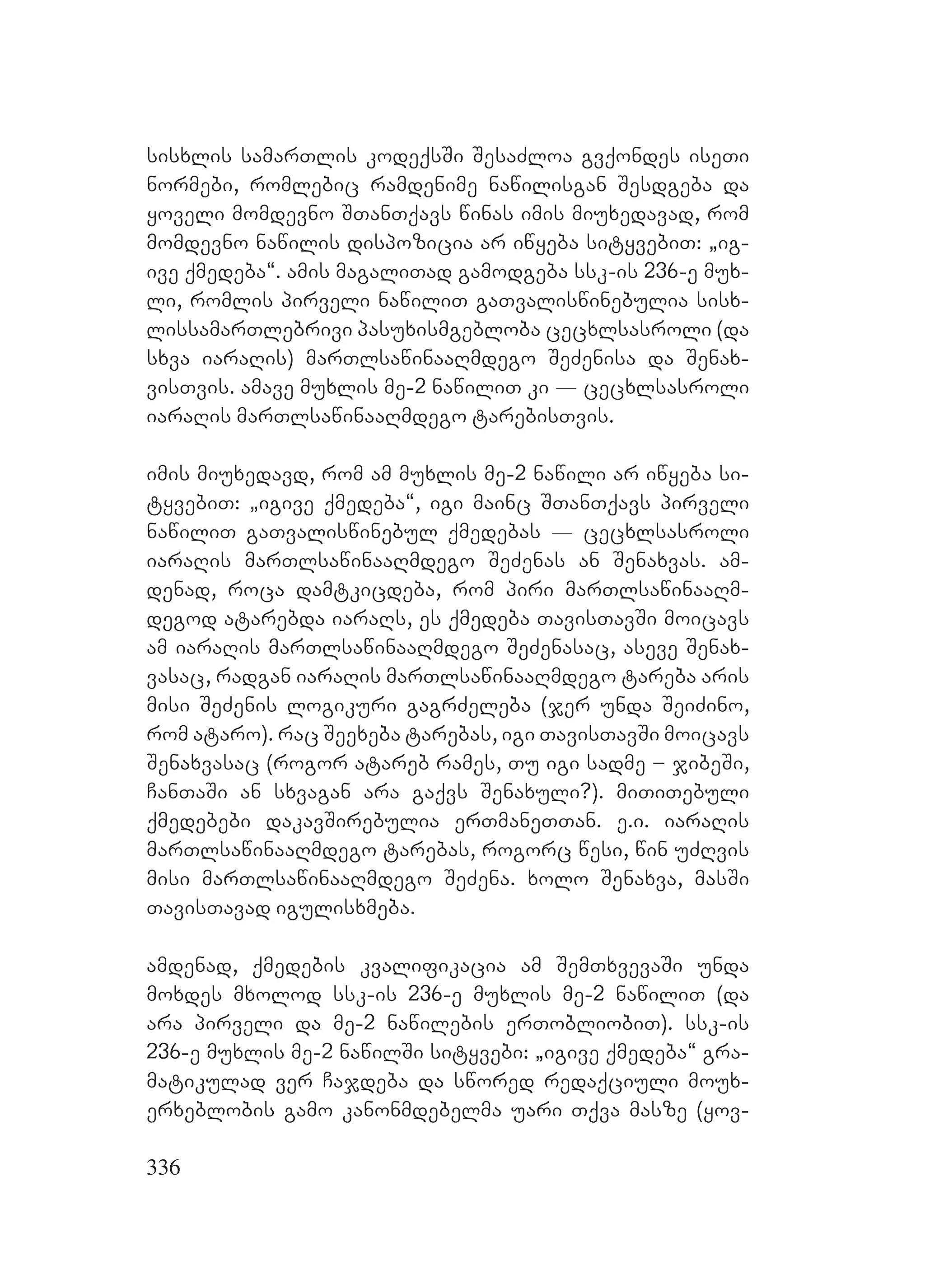 336
sisxlis samarTlis kodeqsSi SesaZloa gvqondes iseTi
normebi, romlebic ramdenime nawilisgan Sesdgeba da
yoveli momdevno STanTqavs winas imis miuxedavad, rom
momdevno nawilis dispozicia ar iwyeba sityvebiT: `ig-
ive qmedeba~. amis magaliTad gamodgeba ssk-is 236-e mux-
li, romlis pirveli nawiliT gaTvaliswinebulia sisx-
lissamarTlebrivi pasuxismgebloba cecxlsasroli (da
sxva iaraRis) marTlsawinaaRmdego SeZenisa da Senax-
visTvis. amave muxlis me-2 nawiliT ki _ cecxlsasroli
iaraRis marTlsawinaaRmdego tarebisTvis.
imis miuxedavd, rom am muxlis me-2 nawili ar iwyeba si-
tyvebiT: `igive qmedeba~, igi mainc STanTqavs pirveli
nawiliT gaTvaliswinebul qmedebas _ cecxlsasroli
iaraRis marTlsawinaaRmdego SeZenas an Senaxvas. am-
denad, roca damtkicdeba, rom piri marTlsawinaaRm-
degod atarebda iaraRs, es qmedeba TavisTavSi moicavs
am iaraRis marTlsawinaaRmdego SeZenasac, aseve Senax-
vasac, radgan iaraRis marTlsawinaaRmdego tareba aris
misi SeZenis logikuri gagrZeleba (jer unda SeiZino,
rom ataro). rac Seexeba tarebas, igi TavisTavSi moicavs
Senaxvasac (rogor atareb rames, Tu igi sadme – jibeSi,
CanTaSi an sxvagan ara gaqvs Senaxuli?). miTiTebuli
qmedebebi dakavSirebulia erTmaneTTan. e.i. iaraRis
marTlsawinaaRmdego tarebas, rogorc wesi, win uZRvis
misi marTlsawinaaRmdego SeZena. xolo Senaxva, masSi
TavisTavad igulisxmeba.
amdenad, qmedebis kvalifikacia am SemTxvevaSi unda
moxdes mxolod ssk-is 236-e muxlis me-2 nawiliT (da
ara pirveli da me-2 nawilebis erTobliobiT). ssk-is
236-e muxlis me-2 nawilSi sityvebi: `igive qmedeba~ gra-
matikulad ver Cajdeba da swored redaqciuli moux-
erxeblobis gamo kanonmdebelma uari Tqva masze (yov-
 