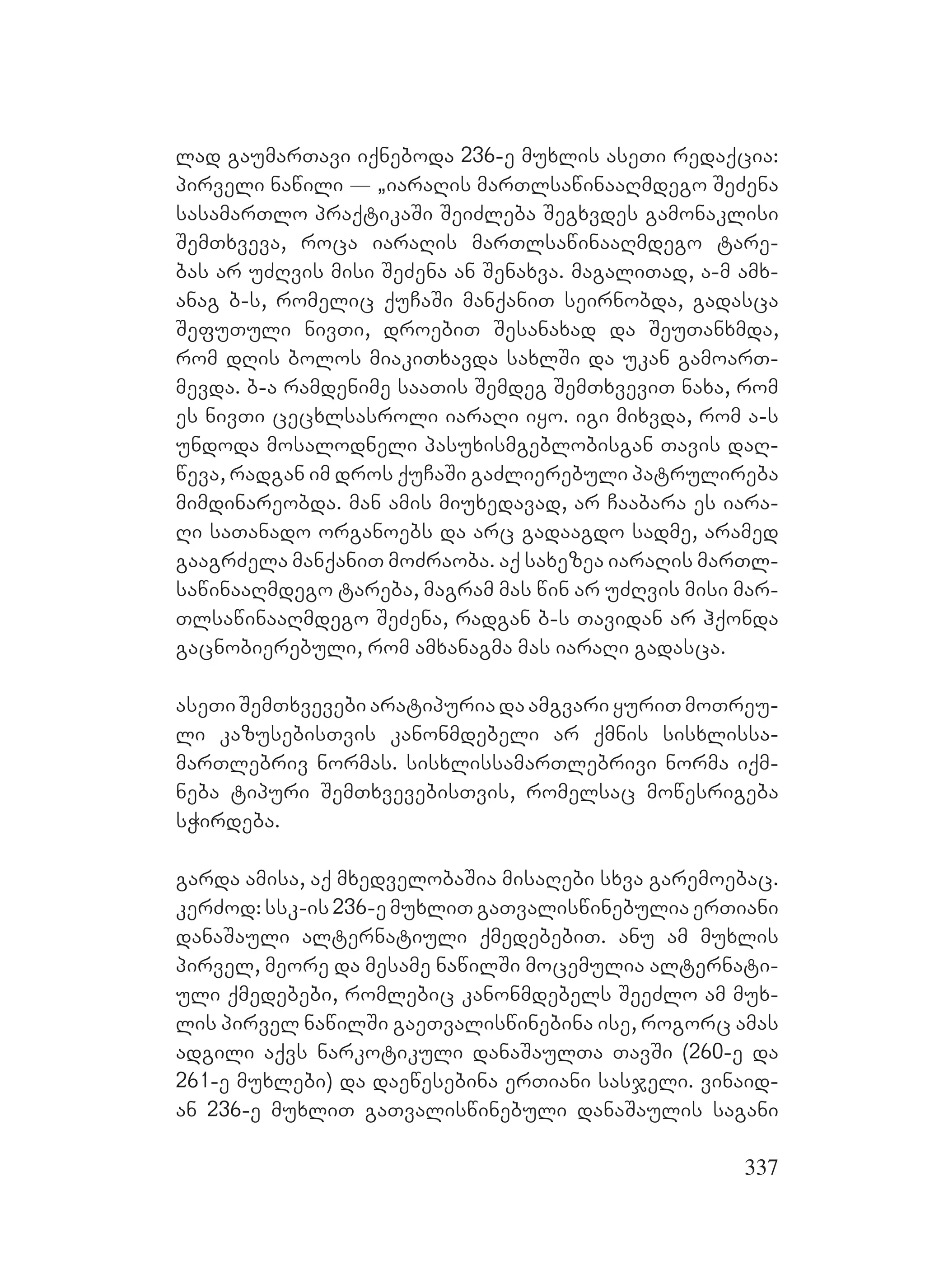 337
lad gaumarTavi iqneboda 236-e muxlis aseTi redaqcia:
pirveli nawili _ `iaraRis marTlsawinaaRmdego SeZena
sasamarTlo praqtikaSi SeiZleba Segxvdes gamonaklisi
SemTxveva, roca iaraRis marTlsawinaaRmdego tare-
bas ar uZRvis misi SeZena an Senaxva. magaliTad, a-m amx-
anag b-s, romelic quCaSi manqaniT seirnobda, gadasca
SefuTuli nivTi, droebiT Sesanaxad da SeuTanxmda,
rom dRis bolos miakiTxavda saxlSi da ukan gamoarT-
mevda. b-a ramdenime saaTis Semdeg SemTxveviT naxa, rom
es nivTi cecxlsasroli iaraRi iyo. igi mixvda, rom a-s
undoda mosalodneli pasuxismgeblobisgan Tavis daR-
weva, radgan im dros quCaSi gaZlierebuli patrulireba
mimdinareobda. man amis miuxedavad, ar Caabara es iara-
Ri saTanado organoebs da arc gadaagdo sadme, aramed
gaagrZela manqaniT moZraoba. aq saxezea iaraRis marTl-
sawinaaRmdego tareba, magram mas win ar uZRvis misi mar-
TlsawinaaRmdego SeZena, radgan b-s Tavidan ar hqonda
gacnobierebuli, rom amxanagma mas iaraRi gadasca.
aseTiSemTxvevebiaratipuriadaamgvariyuriTmoTreu-
li kazusebisTvis kanonmdebeli ar qmnis sisxlissa-
marTlebriv normas. sisxlissamarTlebrivi norma iqm-
neba tipuri SemTxvevebisTvis, romelsac mowesrigeba
sWirdeba.
garda amisa, aq mxedvelobaSia misaRebi sxva garemoebac.
kerZod:ssk-is236-emuxliTgaTvaliswinebuliaerTiani
danaSauli alternatiuli qmedebebiT. anu am muxlis
pirvel, meore da mesame nawilSi mocemulia alternati-
uli qmedebebi, romlebic kanonmdebels SeeZlo am mux-
lis pirvel nawilSi gaeTvaliswinebina ise, rogorc amas
adgili aqvs narkotikuli danaSaulTa TavSi (260-e da
261-e muxlebi) da daewesebina erTiani sasjeli. vinaid-
an 236-e muxliT gaTvaliswinebuli danaSaulis sagani
 