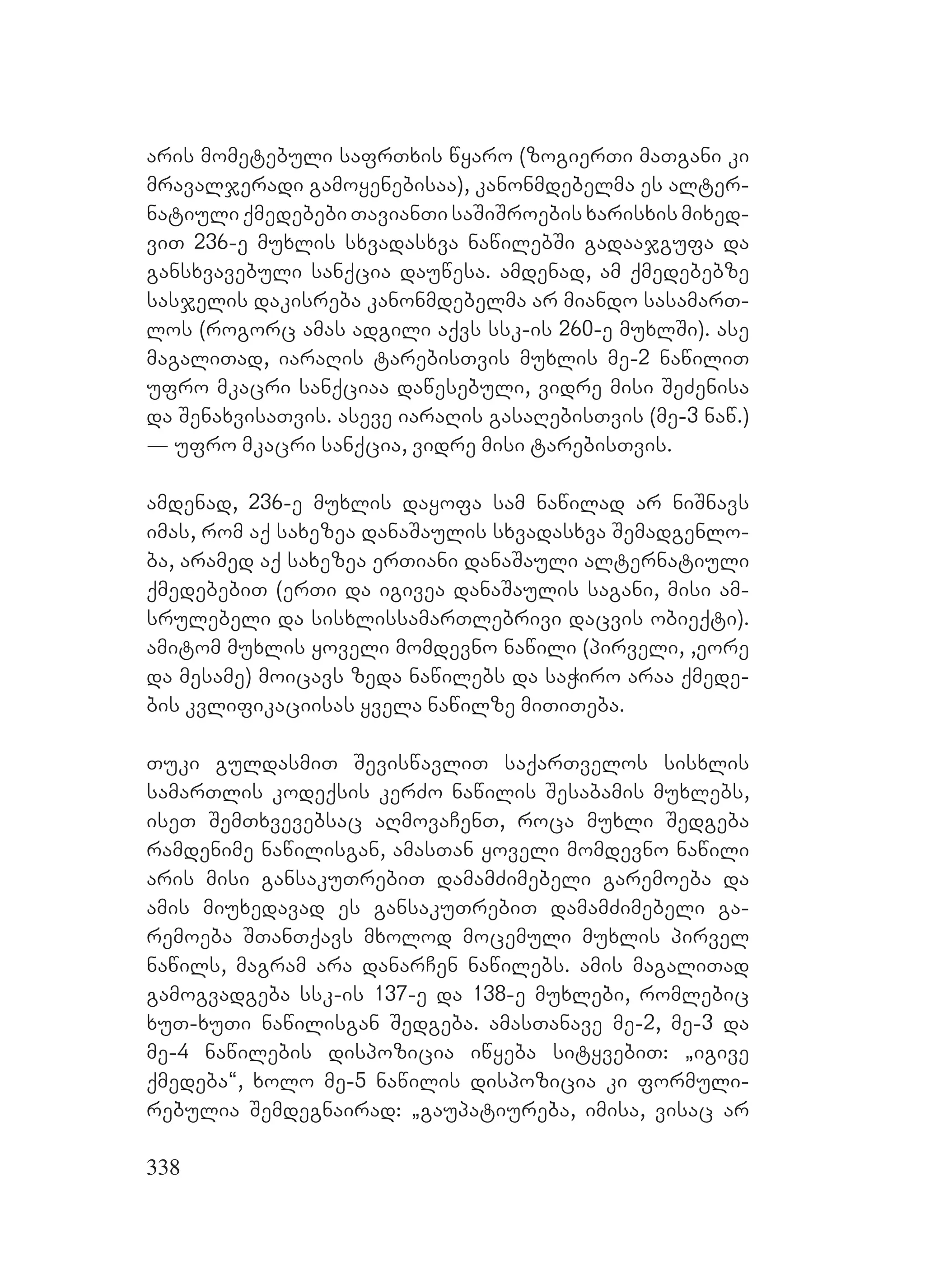 338
aris mometebuli safrTxis wyaro (zogierTi maTgani ki
mravaljeradi gamoyenebisaa), kanonmdebelma es alter-
natiuli qmedebebi TavianTi saSiSroebis xarisxis mixed-
viT 236-e muxlis sxvadasxva nawilebSi gadaajgufa da
gansxvavebuli sanqcia dauwesa. Aamdenad, am qmedebebze
sasjelis dakisreba kanonmdebelma ar miando sasamarT-
los (rogorc amas adgili aqvs ssk-is 260-e muxlSi). Aase
magaliTad, iaraRis tarebisTvis muxlis me-2 nawiliT
ufro mkacri sanqciaa dawesebuli, vidre misi SeZenisa
da SenaxvisaTvis. Aaseve iaraRis gasaRebisTvis (me-3 naw.)
_ ufro mkacri sanqcia, vidre misi tarebisTvis.
amdenad, 236-e muxlis dayofa sam nawilad ar niSnavs
imas, rom aq saxezea danaSaulis sxvadasxva Semadgenlo-
ba, aramed aq saxezea erTiani danaSauli alternatiuli
qmedebebiT (erTi da igivea danaSaulis sagani, misi am-
srulebeli da sisxlissamarTlebrivi dacvis obieqti).
Aamitom muxlis yoveli momdevno nawili (pirveli, ,eore
da mesame) moicavs zeda nawilebs da saWiro araa qmede-
bis kvlifikaciisas yvela nawilze miTiTeba.
Tuki guldasmiT SeviswavliT saqarTvelos sisxlis
samarTlis kodeqsis kerZo nawilis Sesabamis muxlebs,
iseT SemTxvevebsac aRmovaCenT, roca muxli Sedgeba
ramdenime nawilisgan, amasTan yoveli momdevno nawili
aris misi gansakuTrebiT damamZimebeli garemoeba da
amis miuxedavad es gansakuTrebiT damamZimebeli ga-
remoeba STanTqavs mxolod mocemuli muxlis pirvel
nawils, magram ara danarCen nawilebs. amis magaliTad
gamogvadgeba ssk-is 137-e da 138-e muxlebi, romlebic
xuT-xuTi nawilisgan Sedgeba. amasTanave me-2, me-3 da
me-4 nawilebis dispozicia iwyeba sityvebiT: `igive
qmedeba~, xolo me-5 nawilis dispozicia ki formuli-
rebulia Semdegnairad: `gaupatiureba, imisa, visac ar
 