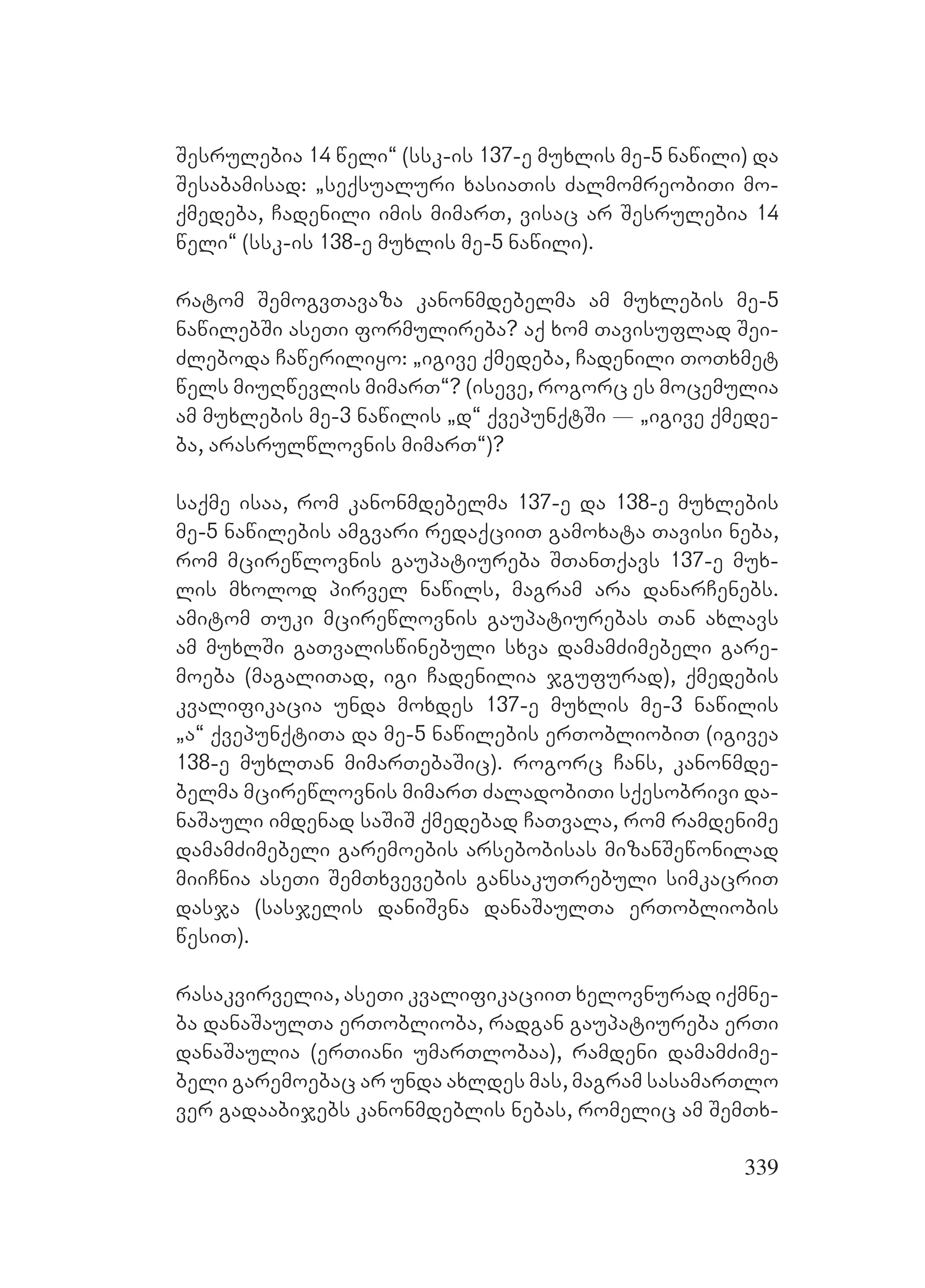339
Sesrulebia 14 weli~ (ssk-is 137-e muxlis me-5 nawili) da
Sesabamisad: `seqsualuri xasiaTis ZalmomreobiTi mo-
qmedeba, Cadenili imis mimarT, visac ar Sesrulebia 14
weli~ (ssk-is 138-e muxlis me-5 nawili).
ratom SemogvTavaza kanonmdebelma am muxlebis me-5
nawilebSi aseTi formulireba? aq xom Tavisuflad Sei-
Zleboda Caweriliyo: `igive qmedeba, Cadenili ToTxmet
wels miuRwevlis mimarT~? (iseve, rogorc es mocemulia
am muxlebis me-3 nawilis `d~ qvepunqtSi _ `igive qmede-
ba, arasrulwlovnis mimarT~)?
saqme isaa, rom kanonmdebelma 137-e da 138-e muxlebis
me-5 nawilebis amgvari redaqciiT gamoxata Tavisi neba,
rom mcirewlovnis gaupatiureba STanTqavs 137-e mux-
lis mxolod pirvel nawils, magram ara danarCenebs.
amitom Tuki mcirewlovnis gaupatiurebas Tan axlavs
am muxlSi gaTvaliswinebuli sxva damamZimebeli gare-
moeba (magaliTad, igi Cadenilia jgufurad), qmedebis
kvalifikacia unda moxdes 137-e muxlis me-3 nawilis
`a~ qvepunqtiTa da me-5 nawilebis erTobliobiT (igivea
138-e muxlTan mimarTebaSic). rogorc Cans, kanonmde-
belma mcirewlovnis mimarT ZaladobiTi sqesobrivi da-
naSauli imdenad saSiS qmedebad CaTvala, rom ramdenime
damamZimebeli garemoebis arsebobisas mizanSewonilad
miiCnia aseTi SemTxvevebis gansakuTrebuli simkacriT
dasja (sasjelis daniSvna danaSaulTa erTobliobis
wesiT).
rasakvirvelia, aseTi kvalifikaciiT xelovnurad iqmne-
ba danaSaulTa erToblioba, radgan gaupatiureba erTi
danaSaulia (erTiani umarTlobaa), ramdeni damamZime-
beli garemoebac ar unda axldes mas, magram sasamarTlo
ver gadaabijebs kanonmdeblis nebas, romelic am SemTx-
 