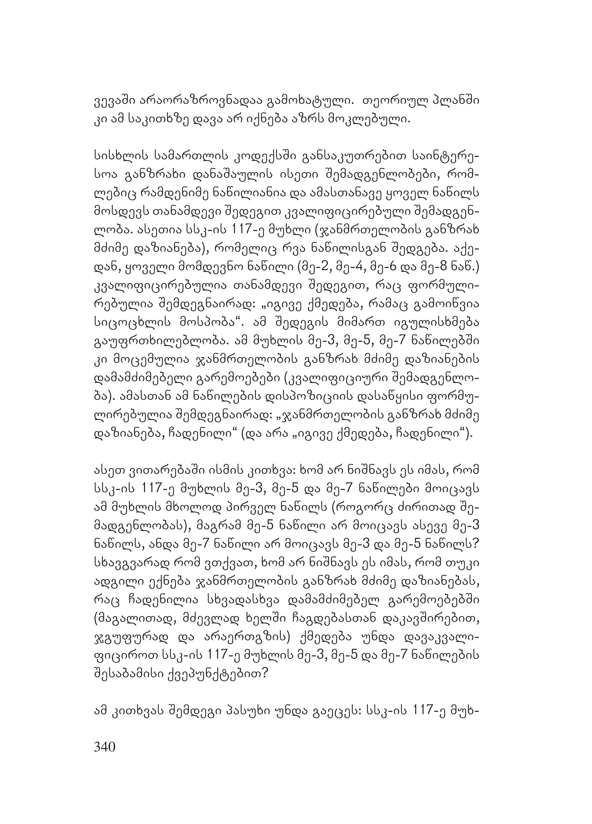 340
vevaSi araorazrovnadaa gamoxatuli. Teoriul planSi
ki am sakiTxze dava ar iqneba azrs moklebuli.
sisxlis samarTlis kodeqsSi gansakuTrebiT saintere-
soa ganzraxi danaSaulis iseTi Semadgenlobebi, rom-
lebic ramdenime nawiliania da amasTanave yovel nawils
mosdevs Tanamdevi SedegiT kvalificirebuli Semadgen-
loba. aseTia ssk-is 117-e muxli (janmrTelobis ganzrax
mZime dazianeba), romelic rva nawilisgan Sedgeba. aqe-
dan, yoveli momdevno nawili (me-2, me-4, me-6 da me-8 naw.)
kvalificirebulia Tanamdevi SedegiT, rac formuli-
rebulia Semdegnairad: `igive qmedeba, ramac gamoiwvia
sicocxlis mospoba~. am Sedegis mimarT igulisxmeba
gaufrTxilebloba. am muxlis me-3, me-5, me-7 nawilebSi
ki mocemulia janmrTelobis ganzrax mZime dazianebis
damamZimebeli garemoebebi (kvalificiuri Semadgenlo-
ba). amasTan am nawilebis dispoziciis dasawyisi formu-
lirebulia Semdegnairad: `janmrTelobis ganzrax mZime
dazianeba, Cadenili~ (da ara `igive qmedeba, Cadenili~).
aseT viTarebaSi ismis kiTxva: xom ar niSnavs es imas, rom
ssk-is 117-e muxlis me-3, me-5 da me-7 nawilebi moicavs
am muxlis mxolod pirvel nawils (rogorc ZiriTad Se-
madgenlobas), magram me-5 nawili ar moicavs aseve me-3
nawils, anda me-7 nawili ar moicavs me-3 da me-5 nawils?
sxavgvarad rom vTqvaT, xom ar niSnavs es imas, rom Tuki
adgili eqneba janmrTelobis ganzrax mZime dazianebas,
rac Cadenilia sxvadasxva damamZimebel garemoebebSi
(magaliTad, mZevlad xelSi CagdebasTan dakavSirebiT,
jgufurad da araerTgzis) qmedeba unda davakvali-
ficiroT ssk-is 117-e muxlis me-3, me-5 da me-7 nawilebis
Sesabamisi qvepunqtebiT?
am kiTxvas Semdegi pasuxi unda gaeces: ssk-is 117-e mux-
 