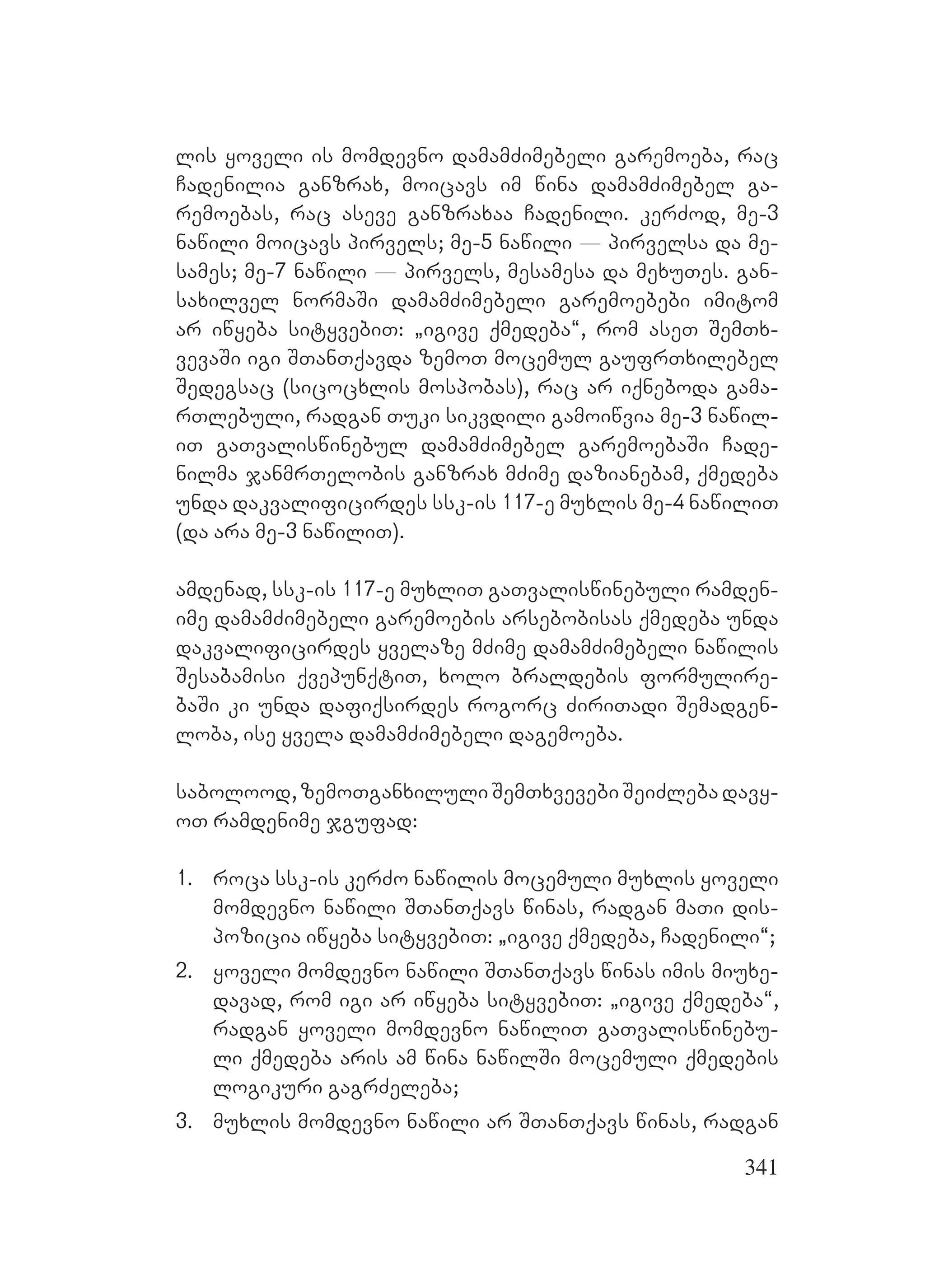 341
lis yoveli is momdevno damamZimebeli garemoeba, rac
Cadenilia ganzrax, moicavs im wina damamZimebel ga-
remoebas, rac aseve ganzraxaa Cadenili. kerZod, me-3
nawili moicavs pirvels; me-5 nawili _ pirvelsa da me-
sames; me-7 nawili _ pirvels, mesamesa da mexuTes. gan-
saxilvel normaSi damamZimebeli garemoebebi imitom
ar iwyeba sityvebiT: `igive qmedeba~, rom aseT SemTx-
vevaSi igi STanTqavda zemoT mocemul gaufrTxilebel
Sedegsac (sicocxlis mospobas), rac ar iqneboda gama-
rTlebuli, radgan Tuki sikvdili gamoiwvia me-3 nawil-
iT gaTvaliswinebul damamZimebel garemoebaSi Cade-
nilma janmrTelobis ganzrax mZime dazianebam, qmedeba
unda dakvalificirdes ssk-is 117-e muxlis me-4 nawiliT
(da ara me-3 nawiliT).
amdenad, ssk-is 117-e muxliT gaTvaliswinebuli ramden-
ime damamZimebeli garemoebis arsebobisas qmedeba unda
dakvalificirdes yvelaze mZime damamZimebeli nawilis
Sesabamisi qvepunqtiT, xolo braldebis formulire-
baSi ki unda dafiqsirdes rogorc ZiriTadi Semadgen-
loba, ise yvela damamZimebeli dagemoeba.
sabolood, zemoTganxiluli SemTxvevebi SeiZleba davy-
oT ramdenime jgufad:
1. roca ssk-is kerZo nawilis mocemuli muxlis yoveli
momdevno nawili STanTqavs winas, radgan maTi dis-
pozicia iwyeba sityvebiT: `igive qmedeba, Cadenili~;
2. yoveli momdevno nawili STanTqavs winas imis miuxe-
davad, rom igi ar iwyeba sityvebiT: `igive qmedeba~,
radgan yoveli momdevno nawiliT gaTvaliswinebu-
li qmedeba aris am wina nawilSi mocemuli qmedebis
logikuri gagrZeleba;
3. muxlis momdevno nawili ar STanTqavs winas, radgan
 