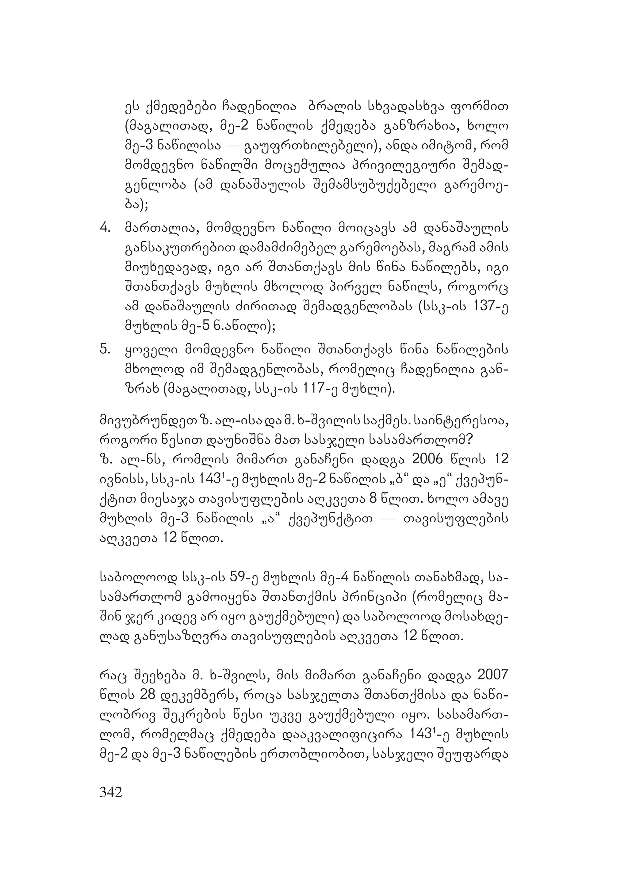 342
es qmedebebi Cadenilia bralis sxvadasxva formiT
(magaliTad, me-2 nawilis qmedeba ganzraxia, xolo
me-3 nawilisa _ gaufrTxilebeli), anda imitom, rom
momdevno nawilSi mocemulia privilegiuri Semad-
genloba (am danaSaulis Semamsubuqebeli garemoe-
ba);
4. marTalia, momdevno nawili moicavs am danaSaulis
gansakuTrebiT damamZimebel garemoebas, magram amis
miuxedavad, igi ar STanTqavs mis wina nawilebs, igi
STanTqavs muxlis mxolod pirvel nawils, rogorc
am danaSaulis ZiriTad Semadgenlobas (ssk-is 137-e
muxlis me-5 n.awili);
5. yoveli momdevno nawili STanTqavs wina nawilebis
mxolod im Semadgenlobas, romelic Cadenilia gan-
zrax (magaliTad, ssk-is 117-e muxli).
mivubrundeTz.al-isadam.x-Svilissaqmes.sainteresoa,
rogori wesiT dauniSna maT sasjeli sasamarTlom?
z. al-ns, romlis mimarT ganaCeni dadga 2006 wlis 12
ivniss, ssk-is 1431
-e muxlis me-2 nawilis `b~ da `e~ qvepun-
qtiT miesaja Tavisuflebis aRkveTa 8 wliT. xolo amave
muxlis me-3 nawilis `a~ qvepunqtiT _ Tavisuflebis
aRkveTa 12 wliT.
sabolood ssk-is 59-e muxlis me-4 nawilis Tanaxmad, sa-
samarTlom gamoiyena STanTqmis principi (romelic ma-
Sin jer kidev ar iyo gauqmebuli) da sabolood mosaxde-
lad ganusazRvra Tavisuflebis aRkveTa 12 wliT.
rac Seexeba m. x-Svils, mis mimarT ganaCeni dadga 2007
wlis 28 dekembers, roca sasjelTa STanTqmisa da nawi-
lobriv Sekrebis wesi ukve gauqmebuli iyo. sasamarT-
lom, romelmac qmedeba daakvalificira 1431
-e muxlis
me-2 da me-3 nawilebis erTobliobiT, sasjeli Seufarda
 
