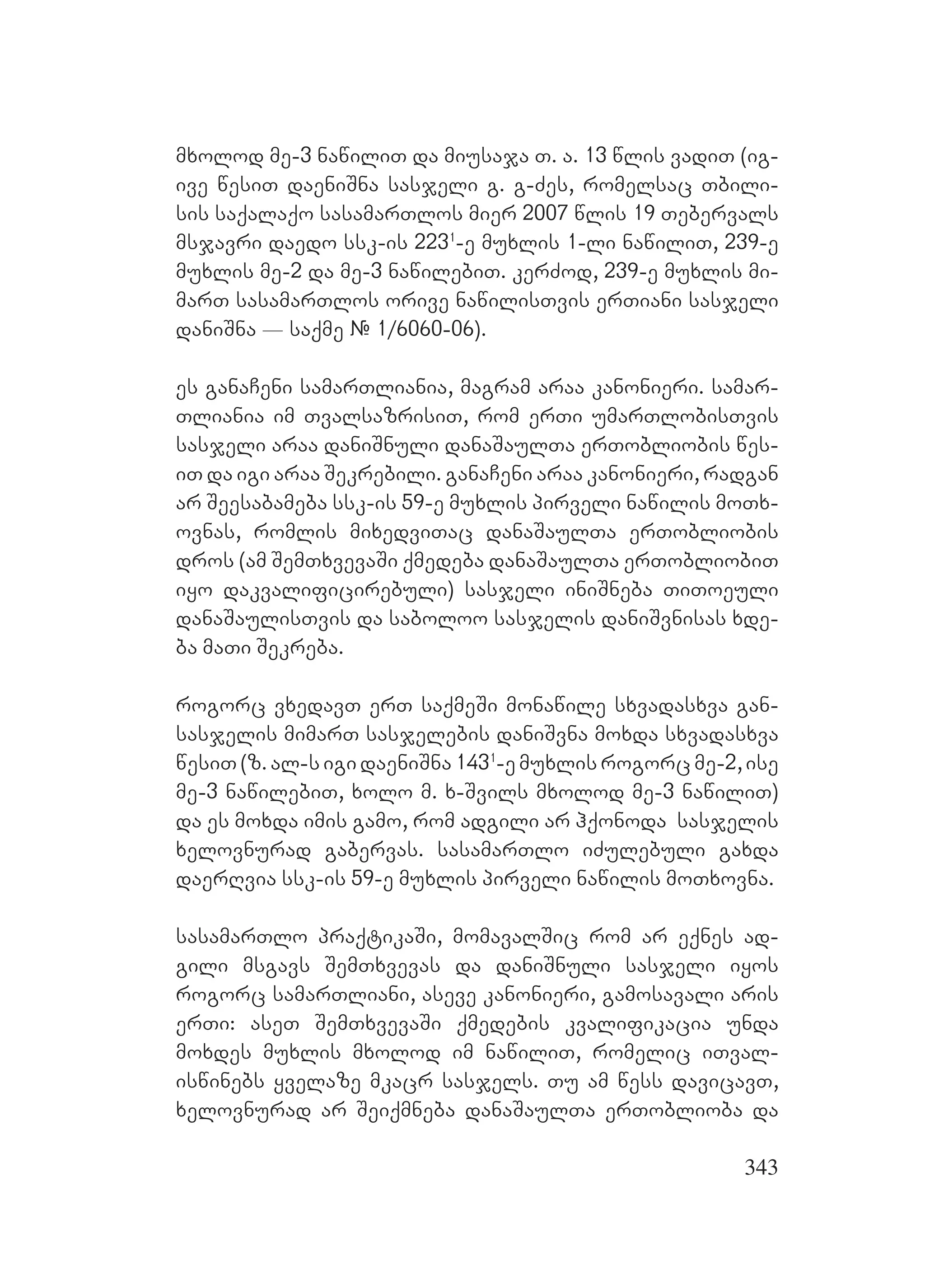 343
mxolod me-3 nawiliT da miusaja T. a. 13 wlis vadiT (ig-
ive wesiT daeniSna sasjeli g. g-Zes, romelsac Tbili-
sis saqalaqo sasamarTlos mier 2007 wlis 19 Tebervals
msjavri daedo ssk-is 2231
-e muxlis 1-li nawiliT, 239-e
muxlis me-2 da me-3 nawilebiT. kerZod, 239-e muxlis mi-
marT sasamarTlos orive nawilisTvis erTiani sasjeli
daniSna _ saqme # 1/6060-06).
es ganaCeni samarTliania, magram araa kanonieri. samar-
Tliania im TvalsazrisiT, rom erTi umarTlobisTvis
sasjeli araa daniSnuli danaSaulTa erTobliobis wes-
iT da igi araa Sekrebili. ganaCeni araa kanonieri, radgan
ar Seesabameba ssk-is 59-e muxlis pirveli nawilis moTx-
ovnas, romlis mixedviTac danaSaulTa erTobliobis
dros (am SemTxvevaSi qmedeba danaSaulTa erTobliobiT
iyo dakvalificirebuli) sasjeli iniSneba TiToeuli
danaSaulisTvis da saboloo sasjelis daniSvnisas xde-
ba maTi Sekreba.
rogorc vxedavT erT saqmeSi monawile sxvadasxva gan-
sasjelis mimarT sasjelebis daniSvna moxda sxvadasxva
wesiT (z. al-s igi daeniSna 1431
-e muxlis rogorc me-2, ise
me-3 nawilebiT, xolo m. x-Svils mxolod me-3 nawiliT)
da es moxda imis gamo, rom adgili ar hqonoda sasjelis
xelovnurad gabervas. sasamarTlo iZulebuli gaxda
daerRvia ssk-is 59-e muxlis pirveli nawilis moTxovna.
sasamarTlo praqtikaSi, momavalSic rom ar eqnes ad-
gili msgavs SemTxvevas da daniSnuli sasjeli iyos
rogorc samarTliani, aseve kanonieri, gamosavali aris
erTi: aseT SemTxvevaSi qmedebis kvalifikacia unda
moxdes muxlis mxolod im nawiliT, romelic iTval-
iswinebs yvelaze mkacr sasjels. Tu am wess davicavT,
xelovnurad ar Seiqmneba danaSaulTa erToblioba da
 