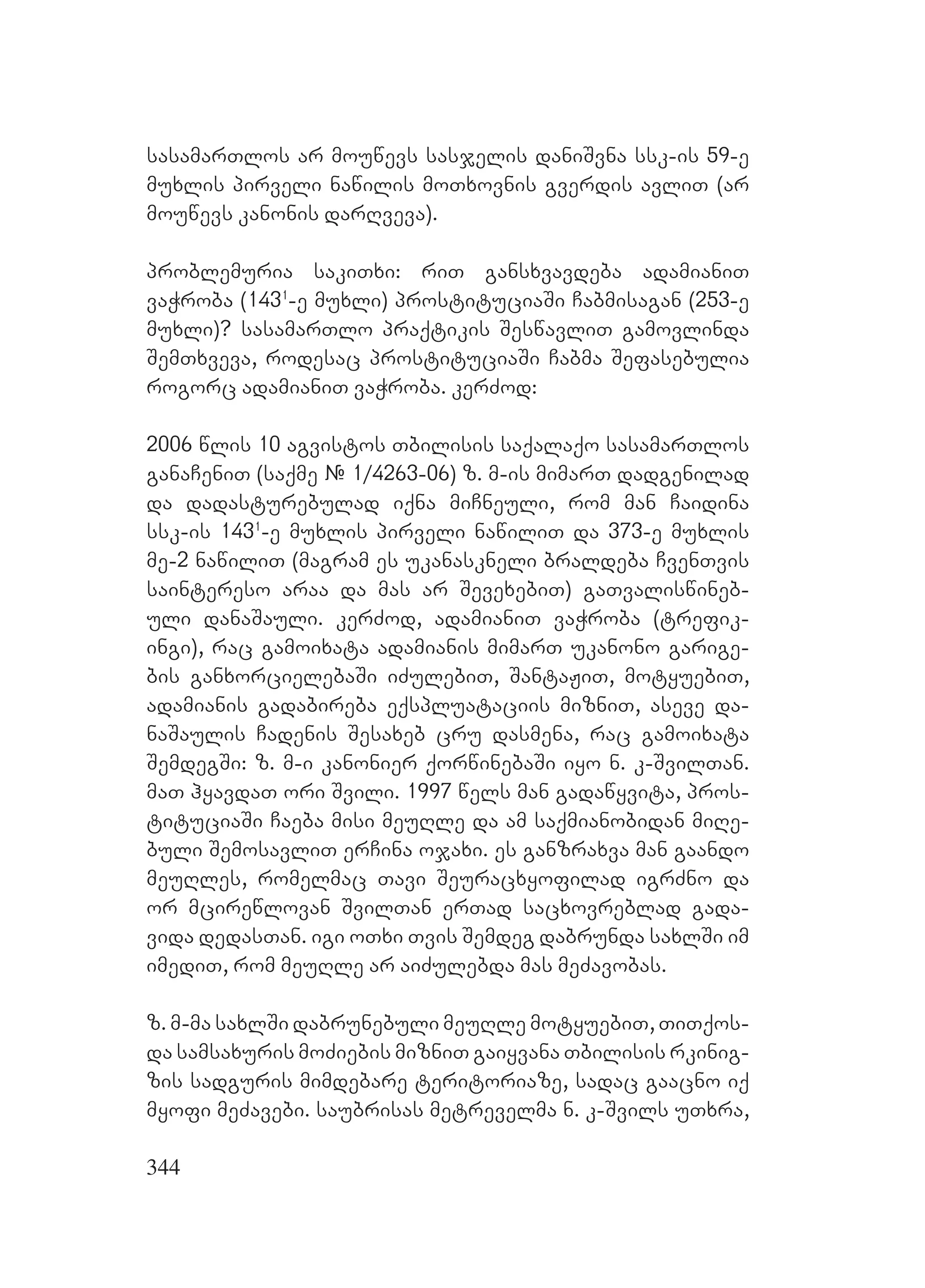 344
sasamarTlos ar mouwevs sasjelis daniSvna ssk-is 59-e
muxlis pirveli nawilis moTxovnis gverdis avliT (ar
mouwevs kanonis darRveva).
problemuria sakiTxi: riT gansxvavdeba adamianiT
vaWroba (1431
-e muxli) prostituciaSi Cabmisagan (253-e
muxli)? sasamarTlo praqtikis SeswavliT gamovlinda
SemTxveva, rodesac prostituciaSi Cabma Sefasebulia
rogorc adamianiT vaWroba. kerZod:
2006 wlis 10 agvistos Tbilisis saqalaqo sasamarTlos
ganaCeniT (saqme # 1/4263-06) z. m-is mimarT dadgenilad
da dadasturebulad iqna miCneuli, rom man Caidina
ssk-is 1431
-e muxlis pirveli nawiliT da 373-e muxlis
me-2 nawiliT (magram es ukanaskneli braldeba CvenTvis
saintereso araa da mas ar SevexebiT) gaTvaliswineb-
uli danaSauli. kerZod, adamianiT vaWroba (trefik-
ingi), rac gamoixata adamianis mimarT ukanono garige-
bis ganxorcielebaSi iZulebiT, SantaJiT, motyuebiT,
adamianis gadabireba eqspluataciis mizniT, aseve da-
naSaulis Cadenis Sesaxeb cru dasmena, rac gamoixata
SemdegSi: z. m-i kanonier qorwinebaSi iyo n. k-SvilTan.
maT hyavdaT ori Svili. 1997 wels man gadawyvita, pros-
tituciaSi Caeba misi meuRle da am saqmianobidan miRe-
buli SemosavliT erCina ojaxi. es ganzraxva man gaando
meuRles, romelmac Tavi Seuracxyofilad igrZno da
or mcirewlovan SvilTan erTad sacxovreblad gada-
vida dedasTan. igi oTxi Tvis Semdeg dabrunda saxlSi im
imediT, rom meuRle ar aiZulebda mas meZavobas.
z. m-ma saxlSi dabrunebuli meuRle motyuebiT, TiTqos-
da samsaxuris moZiebis mizniT gaiyvana Tbilisis rkinig-
zis sadguris mimdebare teritoriaze, sadac gaacno iq
myofi meZavebi. saubrisas metrevelma n. k-Svils uTxra,
 