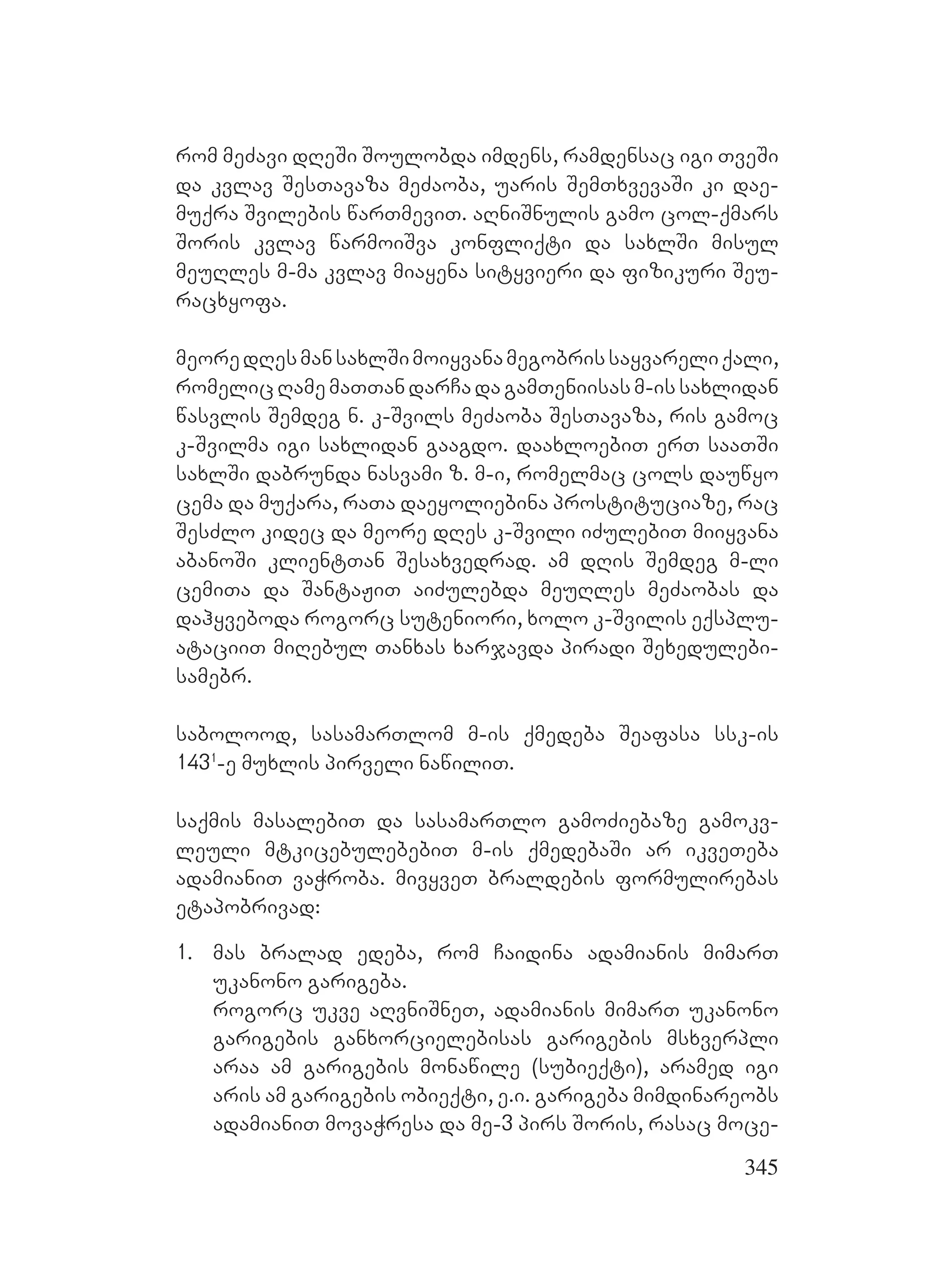 345
rom meZavi dReSi Soulobda imdens, ramdensac igi TveSi
da kvlav SesTavaza meZaoba, uaris SemTxvevaSi ki dae-
muqra Svilebis warTmeviT. aRniSnulis gamo col-qmars
Soris kvlav warmoiSva konfliqti da saxlSi misul
meuRles m-ma kvlav miayena sityvieri da fizikuri Seu-
racxyofa.
meoredResmansaxlSimoiyvanamegobrissayvareliqali,
romelicRamemaTTandarCadagamTeniisasm-issaxlidan
wasvlis Semdeg n. k-Svils meZaoba SesTavaza, ris gamoc
k-Svilma igi saxlidan gaagdo. daaxloebiT erT saaTSi
saxlSi dabrunda nasvami z. m-i, romelmac cols dauwyo
cema da muqara, raTa daeyoliebina prostituciaze, rac
SesZlo kidec da meore dRes k-Svili iZulebiT miiyvana
abanoSi klientTan Sesaxvedrad. am dRis Semdeg m-li
cemiTa da SantaJiT aiZulebda meuRles meZaobas da
dahyveboda rogorc suteniori, xolo k-Svilis eqsplu-
ataciiT miRebul Tanxas xarjavda piradi Sexedulebi-
samebr.
sabolood, sasamarTlom m-is qmedeba Seafasa ssk-is
1431
-e muxlis pirveli nawiliT.
saqmis masalebiT da sasamarTlo gamoZiebaze gamokv-
leuli mtkicebulebebiT m-is qmedebaSi ar ikveTeba
adamianiT vaWroba. mivyveT braldebis formulirebas
etapobrivad:
1. mas bralad edeba, rom Caidina adamianis mimarT
ukanono garigeba.
rogorc ukve aRvniSneT, adamianis mimarT ukanono
garigebis ganxorcielebisas garigebis msxverpli
araa am garigebis monawile (subieqti), aramed igi
aris am garigebis obieqti, e.i. garigeba mimdinareobs
adamianiT movaWresa da me-3 pirs Soris, rasac moce-
 
