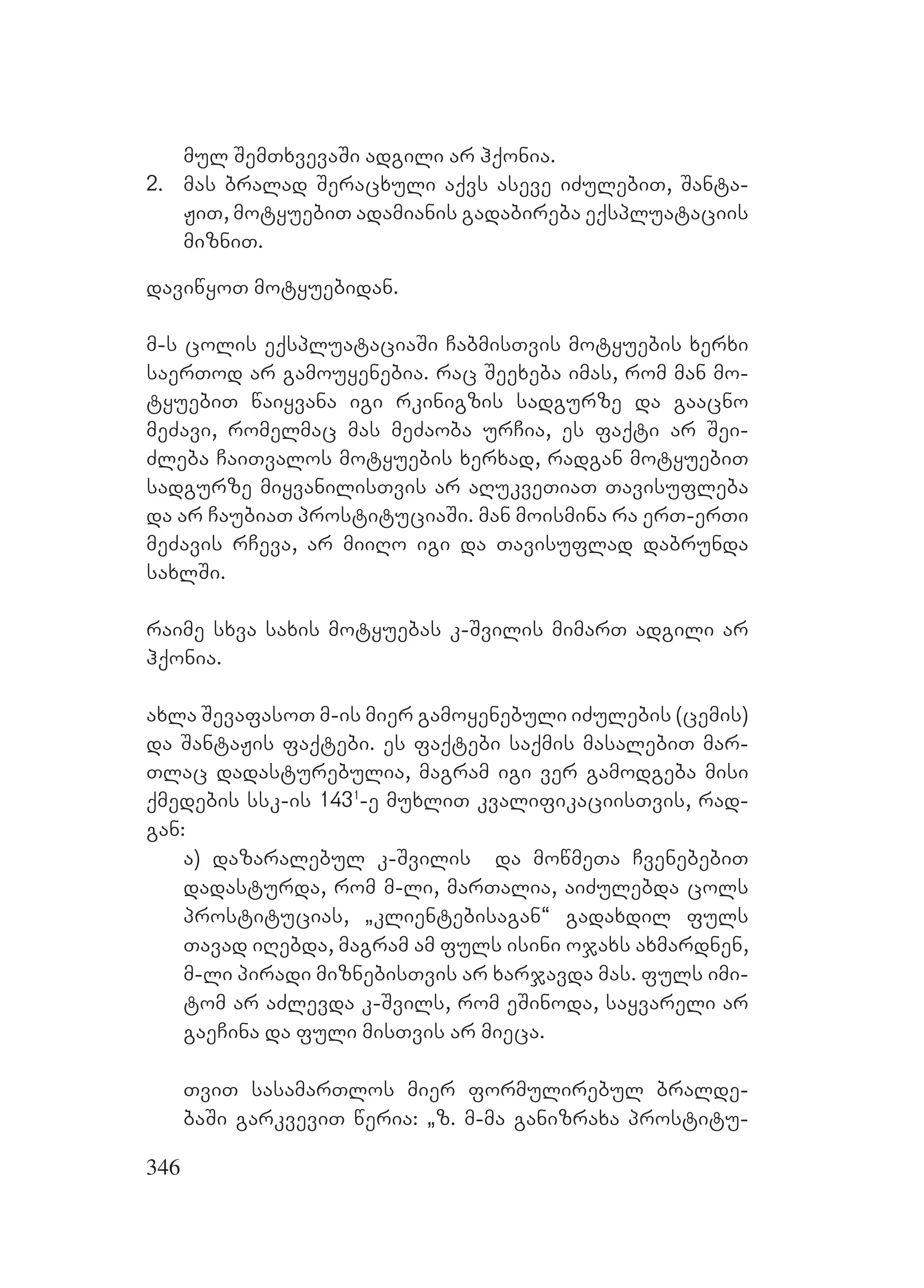 346
mul SemTxvevaSi adgili ar hqonia.
2. mas bralad Seracxuli aqvs aseve iZulebiT, Santa-
JiT, motyuebiT adamianis gadabireba eqspluataciis
mizniT.
daviwyoT motyuebidan.
m-s colis eqspluataciaSi CabmisTvis motyuebis xerxi
saerTod ar gamouyenebia. rac Seexeba imas, rom man mo-
tyuebiT waiyvana igi rkinigzis sadgurze da gaacno
meZavi, romelmac mas meZaoba urCia, es faqti ar Sei-
Zleba CaiTvalos motyuebis xerxad, radgan motyuebiT
sadgurze miyvanilisTvis ar aRukveTiaT Tavisufleba
da ar CaubiaT prostituciaSi. man moismina ra erT-erTi
meZavis rCeva, ar miiRo igi da Tavisuflad dabrunda
saxlSi.
raime sxva saxis motyuebas k-Svilis mimarT adgili ar
hqonia.
axla SevafasoT m-is mier gamoyenebuli iZulebis (cemis)
da SantaJis faqtebi. es faqtebi saqmis masalebiT mar-
Tlac dadasturebulia, magram igi ver gamodgeba misi
qmedebis ssk-is 1431
-e muxliT kvalifikaciisTvis, rad-
gan:
a) dazaralebul k-Svilis da mowmeTa CvenebebiT
dadasturda, rom m-li, marTalia, aiZulebda cols
prostitucias, `klientebisagan~ gadaxdil fuls
Tavad iRebda, magram am fuls isini ojaxs axmardnen,
m-li piradi miznebisTvis ar xarjavda mas. fuls imi-
tom ar aZlevda k-Svils, rom eSinoda, sayvareli ar
gaeCina da fuli misTvis ar mieca.
TviT sasamarTlos mier formulirebul bralde-
baSi garkveviT weria: `z. m-ma ganizraxa prostitu-
 