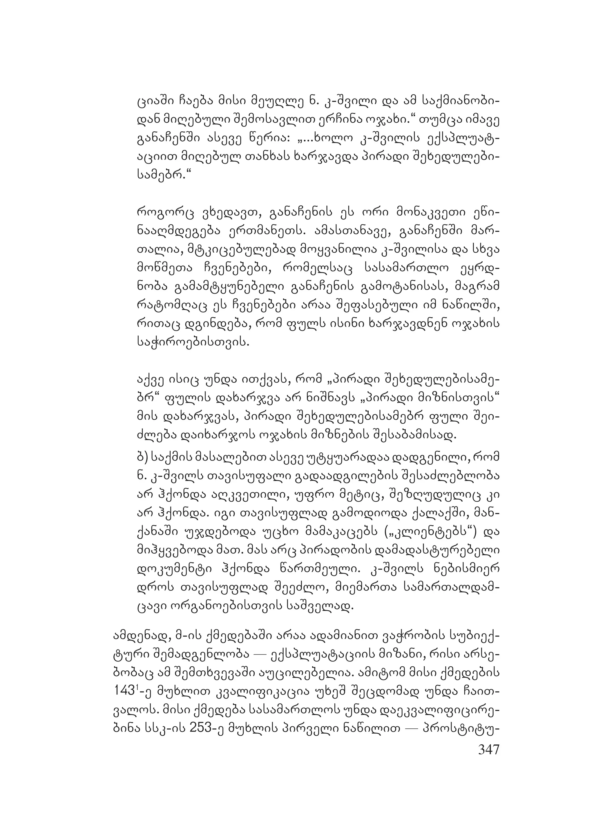 347
ciaSi Caeba misi meuRle n. k-Svili da am saqmianobi-
dan miRebuli SemosavliT erCina ojaxi.~ Tumca imave
ganaCenSi aseve weria: `...xolo k-Svilis eqspluat-
aciiT miRebul Tanxas xarjavda piradi Sexedulebi-
samebr.~
rogorc vxedavT, ganaCenis es ori monakveTi ewi-
naaRmdegeba erTmaneTs. amasTanave, ganaCenSi mar-
Talia, mtkicebulebad moyvanilia k-Svilisa da sxva
mowmeTa Cvenebebi, romelsac sasamarTlo eyrd-
noba gamamtyunebeli ganaCenis gamotanisas, magram
ratomRac es Cvenebebi araa Sefasebuli im nawilSi,
riTac dgindeba, rom fuls isini xarjavdnen ojaxis
saWiroebisTvis.
aqve isic unda iTqvas, rom `piradi Sexedulebisame-
br~ fulis daxarjva ar niSnavs `piradi miznisTvis~
mis daxarjvas, piradi Sexedulebisamebr fuli Sei-
Zleba daixarjos ojaxis miznebis Sesabamisad.
b)saqmismasalebiTaseveutyuaradaadadgenili,rom
n. k-Svils Tavisufali gadaadgilebis SesaZlebloba
ar hqonda aRkveTili, ufro metic, SezRudulic ki
ar hqonda. igi Tavisuflad gamodioda qalaqSi, man-
qanaSi ujdeboda ucxo mamakacebs (`klientebs~) da
mihyveboda maT. mas arc piradobis damadasturebeli
dokumenti hqonda warTmeuli. k-Svils nebismier
dros Tavisuflad SeeZlo, miemarTa samarTaldam-
cavi organoebisTvis saSvelad.
amdenad, m-is qmedebaSi araa adamianiT vaWrobis subieq-
turi Semadgenloba _ eqspluataciis mizani, risi arse-
bobac am SemTxvevaSi aucilebelia. amitom misi qmedebis
1431
-e muxliT kvalifikacia uxeS Secdomad unda CaiT-
valos. misi qmedeba sasamarTlos unda daekvalificire-
bina ssk-is 253-e muxlis pirveli nawiliT _ prostitu-
 