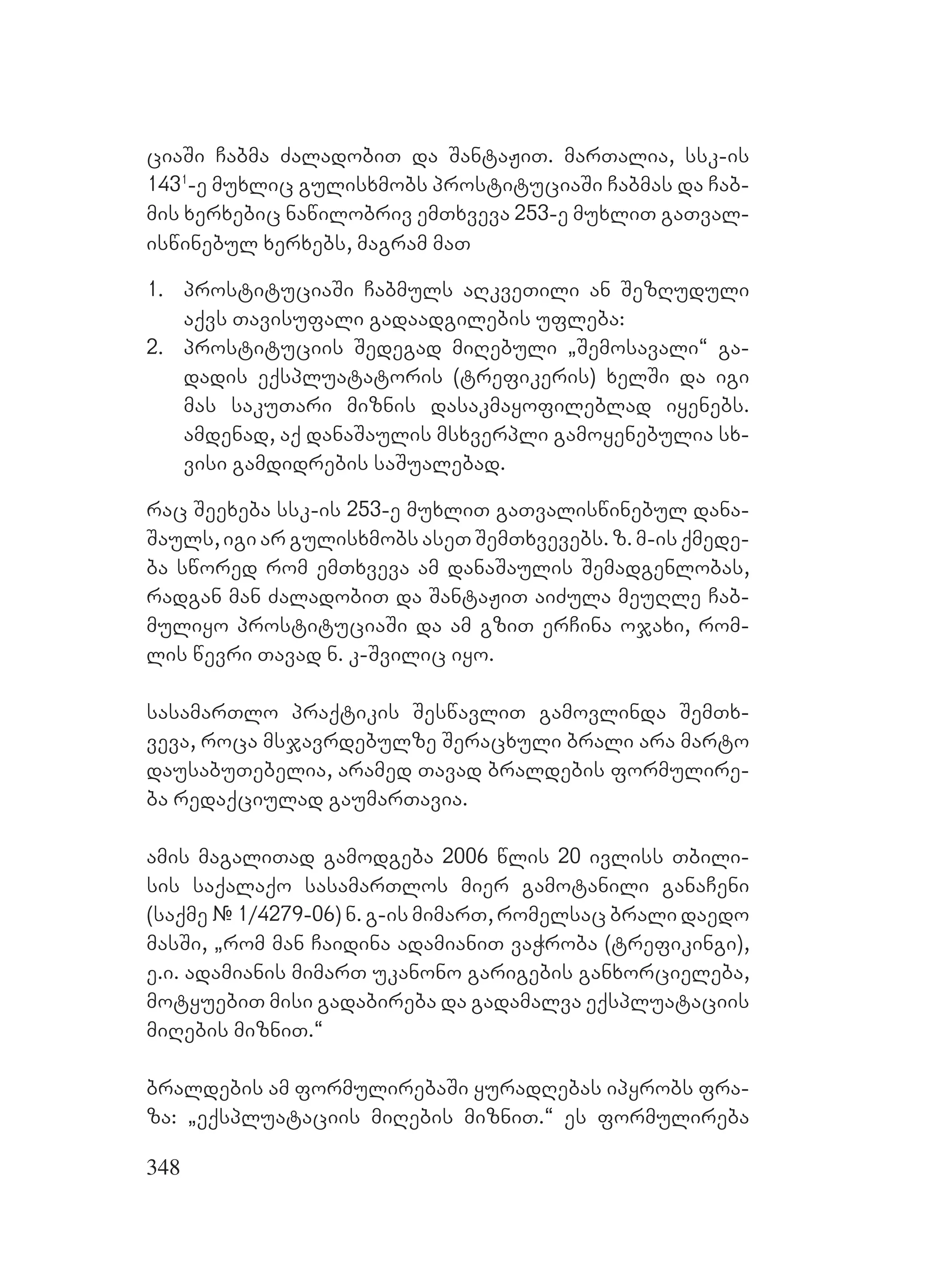 348
ciaSi Cabma ZaladobiT da SantaJiT. marTalia, ssk-is
1431
-e muxlic gulisxmobs prostituciaSi Cabmas da Cab-
mis xerxebic nawilobriv emTxveva 253-e muxliT gaTval-
iswinebul xerxebs, magram maT
1. prostituciaSi Cabmuls aRkveTili an SezRuduli
aqvs Tavisufali gadaadgilebis ufleba:
2. prostituciis Sedegad miRebuli `Semosavali~ ga-
dadis eqspluatatoris (trefikeris) xelSi da igi
mas sakuTari miznis dasakmayofileblad iyenebs.
amdenad, aq danaSaulis msxverpli gamoyenebulia sx-
visi gamdidrebis saSualebad.
rac Seexeba ssk-is 253-e muxliT gaTvaliswinebul dana-
Sauls, igi ar gulisxmobs aseT SemTxvevebs. z. m-is qmede-
ba swored rom emTxveva am danaSaulis Semadgenlobas,
radgan man ZaladobiT da SantaJiT aiZula meuRle Cab-
muliyo prostituciaSi da am gziT erCina ojaxi, rom-
lis wevri Tavad n. k-Svilic iyo.
sasamarTlo praqtikis SeswavliT gamovlinda SemTx-
veva, roca msjavrdebulze Seracxuli brali ara marto
dausabuTebelia, aramed Tavad braldebis formulire-
ba redaqciulad gaumarTavia.
amis magaliTad gamodgeba 2006 wlis 20 ivliss Tbili-
sis saqalaqo sasamarTlos mier gamotanili ganaCeni
(saqme # 1/4279-06) n. g-is mimarT, romelsac brali daedo
masSi, `rom man Caidina adamianiT vaWroba (trefikingi),
e.i. adamianis mimarT ukanono garigebis ganxorcieleba,
motyuebiT misi gadabireba da gadamalva eqspluataciis
miRebis mizniT.~
braldebis am formulirebaSi yuradRebas ipyrobs fra-
za: `eqspluataciis miRebis mizniT.~ es formulireba
 