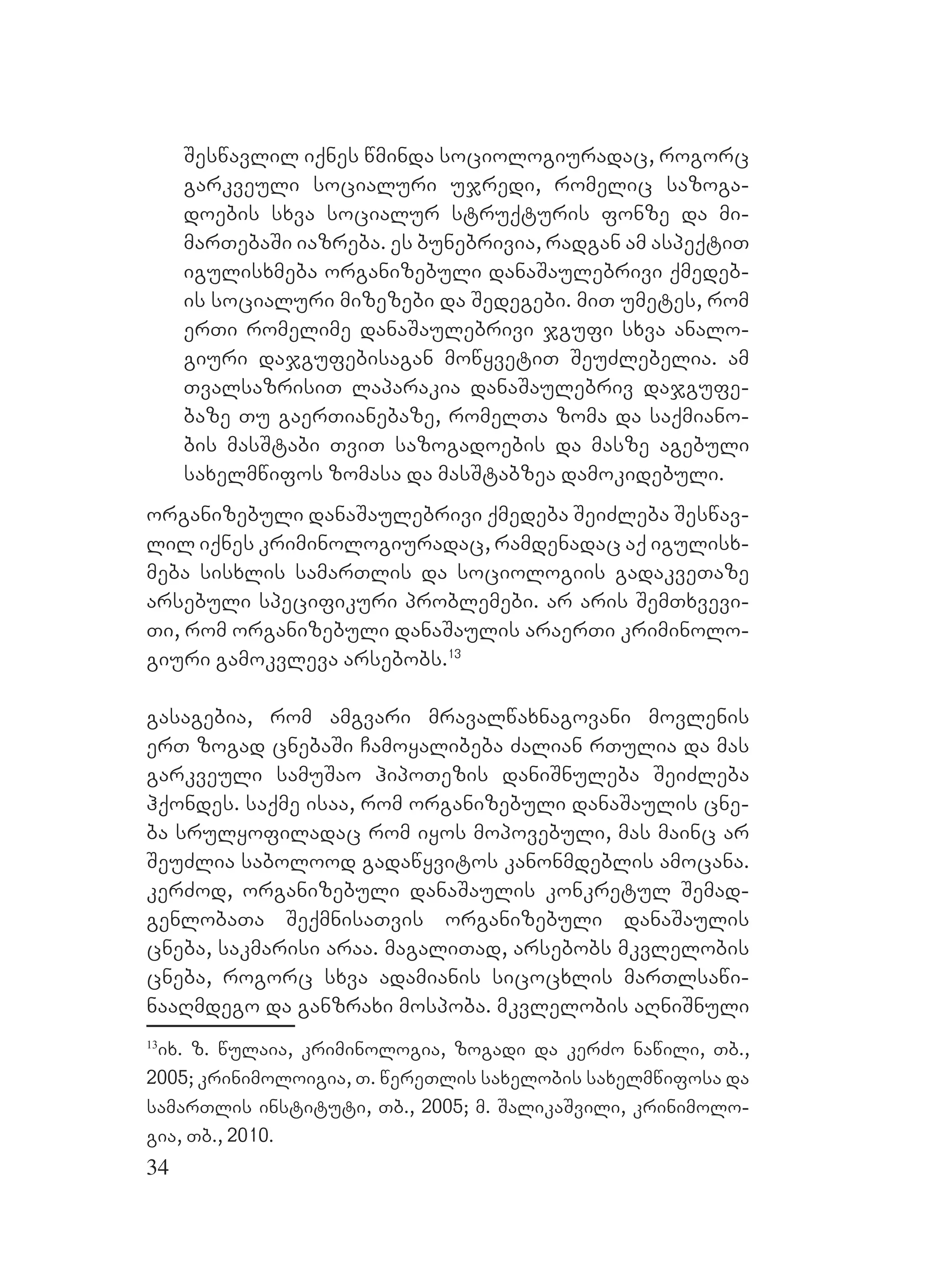 34
Seswavlil iqnes wminda sociologiuradac, rogorc
garkveuli socialuri ujredi, romelic sazoga-
doebis sxva socialur struqturis fonze da mi-
marTebaSi iazreba. es bunebrivia, radgan am aspeqtiT
igulisxmeba organizebuli danaSaulebrivi qmedeb-
is socialuri mizezebi da Sedegebi. miT umetes, rom
erTi romelime danaSaulebrivi jgufi sxva analo-
giuri dajgufebisagan mowyvetiT SeuZlebelia. am
TvalsazrisiT laparakia danaSaulebriv dajgufe-
baze Tu gaerTianebaze, romelTa zoma da saqmiano-
bis masStabi TviT sazogadoebis da masze agebuli
saxelmwifos zomasa da masStabzea damokidebuli.
organizebuli danaSaulebrivi qmedeba SeiZleba Seswav-
lil iqnes kriminologiuradac, ramdenadac aq igulisx-
meba sisxlis samarTlis da sociologiis gadakveTaze
arsebuli specifikuri problemebi. ar aris SemTxvevi-
Ti, rom organizebuli danaSaulis araerTi kriminolo-
giuri gamokvleva arsebobs.13
gasagebia, rom amgvari mravalwaxnagovani movlenis
erT zogad cnebaSi Camoyalibeba Zalian rTulia da mas
garkveuli samuSao hipoTezis daniSnuleba SeiZleba
hqondes. saqme isaa, rom organizebuli danaSaulis cne-
ba srulyofiladac rom iyos mopovebuli, mas mainc ar
SeuZlia sabolood gadawyvitos kanonmdeblis amocana.
kerZod, organizebuli danaSaulis konkretul Semad-
genlobaTa SeqmnisaTvis organizebuli danaSaulis
cneba, sakmarisi araa. magaliTad, arsebobs mkvlelobis
cneba, rogorc sxva adamianis sicocxlis marTlsawi-
naaRmdego da ganzraxi mospoba. mkvlelobis aRniSnuli
13
ix. z. wulaia, kriminologia, zogadi da kerZo nawili, Tb.,
2005; krinimoloigia, T. wereTlis saxelobis saxelmwifosa da
samarTlis instituti, UTb., 2005; m. SalikaSvili, krinimolo-
gia, Tb., 2010.
 