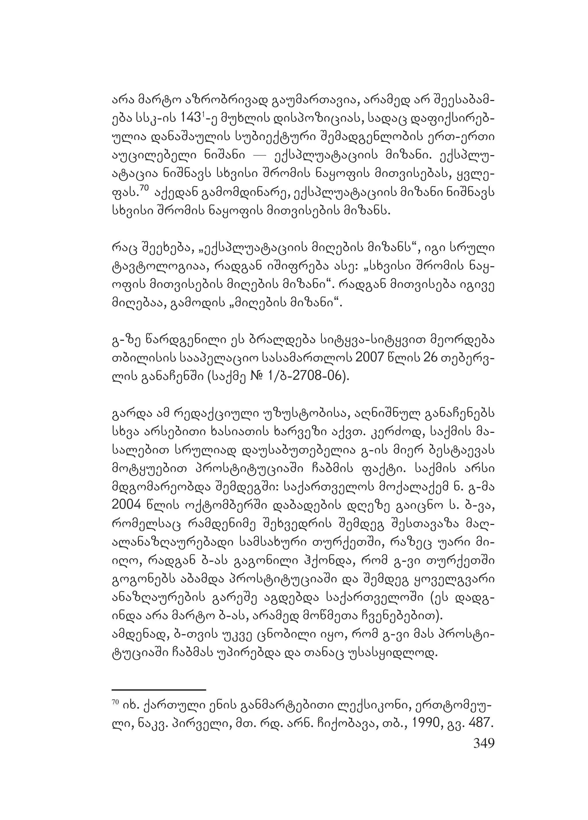 349
ara marto azrobrivad gaumarTavia, aramed ar Seesabam-
eba ssk-is 1431
-e muxlis dispozicias, sadac dafiqsireb-
ulia danaSaulis subieqturi Semadgenlobis erT-erTi
aucilebeli niSani _ eqspluataciis mizani. eqsplu-
atacia niSnavs sxvisi Sromis nayofis miTvisebas, yvle-
fas.70
aqedan gamomdinare, eqspluataciis mizani niSnavs
sxvisi Sromis nayofis miTvisebis mizans.
rac Seexeba, `eqspluataciis miRebis mizans~, igi sruli
tavtologiaa, radgan iSifreba ase: `sxvisi Sromis nay-
ofis miTvisebis miRebis mizani~. radgan miTviseba igive
miRebaa, gamodis `miRebis mizani~.
g-ze wardgenili es braldeba sityva-sityviT meordeba
Tbilisis saapelacio sasamarTlos 2007 wlis 26 Teberv-
lis ganaCenSi (saqme # 1/b-2708-06).
garda am redaqciuli uzustobisa, aRniSnul ganaCenebs
sxva arsebiTi xasiaTis xarvezi aqvT. kerZod, saqmis ma-
salebiT sruliad dausabuTebelia g-is mier bestaevas
motyuebiT prostituciaSi Cabmis faqti. saqmis arsi
mdgomareobda SemdegSi: saqarTvelos moqalaqem n. g-ma
2004 wlis oqtomberSi dabadebis dReze gaicno s. b-va,
romelsac ramdenime Sexvedris Semdeg SesTavaza maR-
alanazRaurebadi samsaxuri TurqeTSi, razec uari mi-
iRo, radgan b-as gagonili hqonda, rom g-vi TurqeTSi
gogonebs abamda prostituciaSi da Semdeg yovelgvari
anazRaurebis gareSe agdebda saqarTveloSi (es dadg-
inda ara marto b-as, aramed mowmeTa CvenebebiT).
amdenad, b-Tvis ukve cnobili iyo, rom g-vi mas prosti-
tuciaSi Cabmas upirebda da Tanac usasyidlod.
70
ix. qarTuli enis ganmartebiTi leqsikoni, erTtomeu-
li, nakv. pirveli, mT. rd. arn. Ciqobava, Tb., 1990, gv. 487.
 