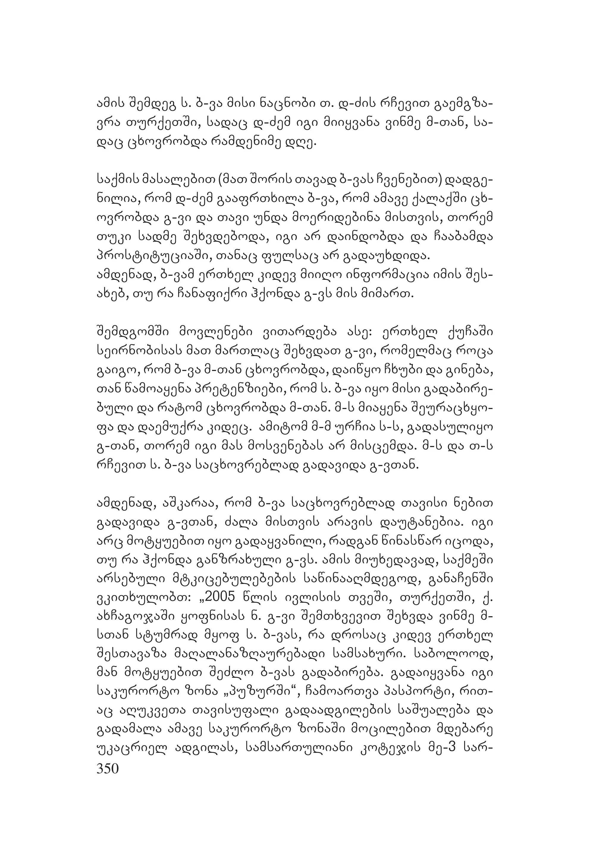 350
amis Semdeg s. b-va misi nacnobi T. d-Zis rCeviT gaemgza-
vra TurqeTSi, sadac d-Zem igi miiyvana vinme m-Tan, sa-
dac cxovrobda ramdenime dRe.
saqmis masalebiT (maT Soris Tavad b-vas CvenebiT) dadge-
nilia, rom d-Zem gaafrTxila b-va, rom amave qalaqSi cx-
ovrobda g-vi da Tavi unda moeridebina misTvis, Torem
Tuki sadme Sexvdeboda, igi ar daindobda da Caabamda
prostituciaSi, Tanac fulsac ar gadauxdida.
amdenad, b-vam erTxel kidev miiRo informacia imis Ses-
axeb, Tu ra Canafiqri hqonda g-vs mis mimarT.
SemdgomSi movlenebi viTardeba ase: erTxel quCaSi
seirnobisas maT marTlac SexvdaT g-vi, romelmac roca
gaigo, rom b-va m-Tan cxovrobda, daiwyo Cxubi da gineba,
Tan wamoayena pretenziebi, rom s. b-va iyo misi gadabire-
buli da ratom cxovrobda m-Tan. m-s miayena Seuracxyo-
fa da daemuqra kidec. amitom m-m urCia s-s, gadasuliyo
g-Tan, Torem igi mas mosvenebas ar miscemda. m-s da T-s
rCeviT s. b-va sacxovreblad gadavida g-vTan.
amdenad, aSkaraa, rom b-va sacxovreblad Tavisi nebiT
gadavida g-vTan, Zala misTvis aravis dautanebia. igi
arc motyuebiT iyo gadayvanili, radgan winaswar icoda,
Tu ra hqonda ganzraxuli g-vs. amis miuxedavad, saqmeSi
arsebuli mtkicebulebebis sawinaaRmdegod, ganaCenSi
vkiTxulobT: `2005 wlis ivlisis TveSi, TurqeTSi, q.
axCagojaSi yofnisas n. g-vi SemTxveviT Sexvda vinme m-
sTan stumrad myof s. b-vas, ra drosac kidev erTxel
SesTavaza maRalanazRaurebadi samsaxuri. sabolood,
man motyuebiT SeZlo b-vas gadabireba. gadaiyvana igi
sakurorto zona `puzurSi~, CamoarTva pasporti, riT-
ac aRukveTa Tavisufali gadaadgilebis saSualeba da
gadamala amave sakurorto zonaSi mocilebiT mdebare
ukacriel adgilas, samsarTuliani kotejis me-3 sar-
 