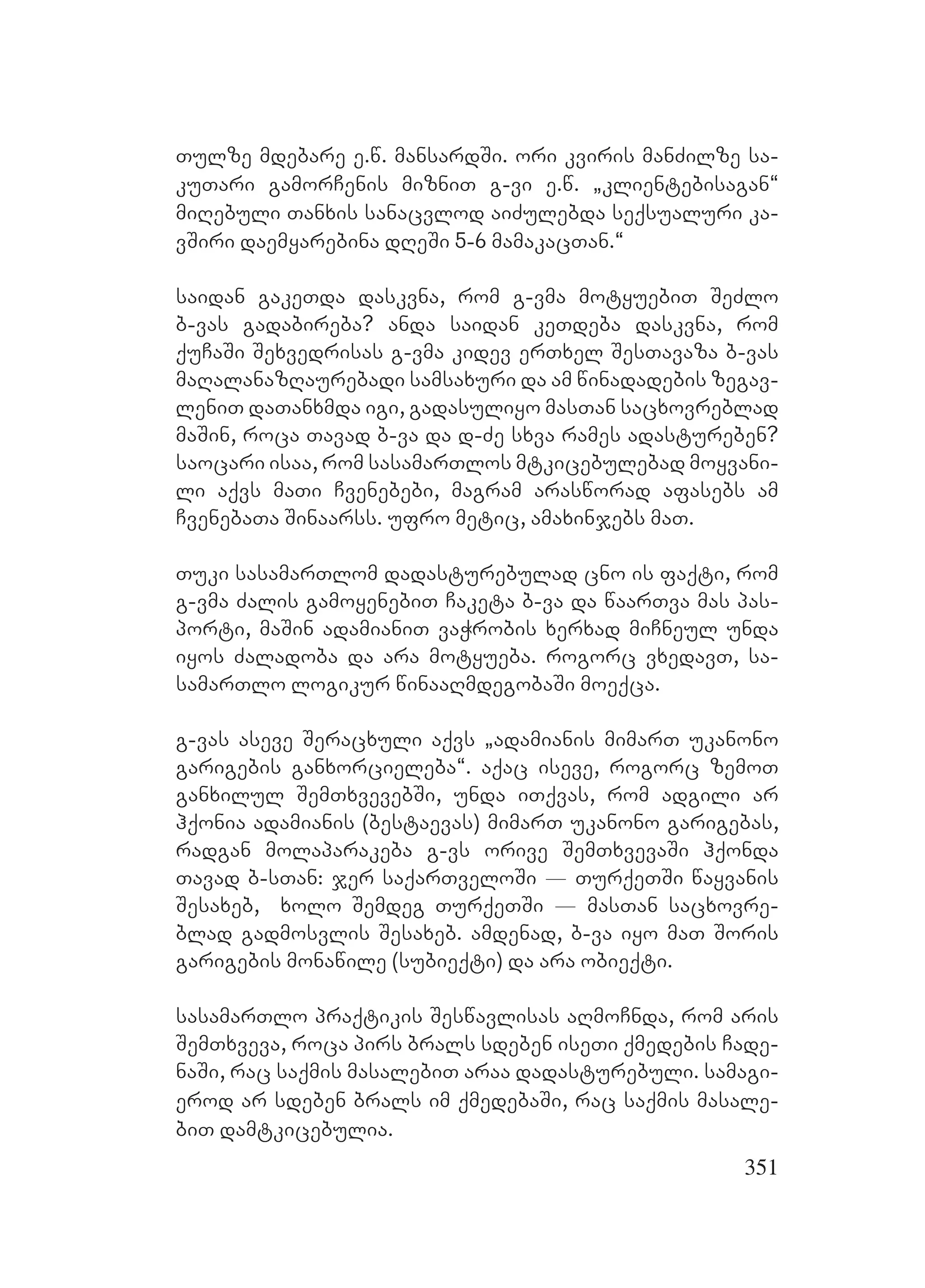 351
Tulze mdebare e.w. mansardSi. ori kviris manZilze sa-
kuTari gamorCenis mizniT g-vi e.w. `klientebisagan~
miRebuli Tanxis sanacvlod aiZulebda seqsualuri ka-
vSiri daemyarebina dReSi 5-6 mamakacTan.~
saidan gakeTda daskvna, rom g-vma motyuebiT SeZlo
b-vas gadabireba? anda saidan keTdeba daskvna, rom
quCaSi Sexvedrisas g-vma kidev erTxel SesTavaza b-vas
maRalanazRaurebadi samsaxuri da am winadadebis zegav-
leniT daTanxmda igi, gadasuliyo masTan sacxovreblad
maSin, roca Tavad b-va da d-Ze sxva rames adastureben?
saocari isaa, rom sasamarTlos mtkicebulebad moyvani-
li aqvs maTi Cvenebebi, magram arasworad afasebs am
CvenebaTa Sinaarss. ufro metic, amaxinjebs maT.
Tuki sasamarTlom dadasturebulad cno is faqti, rom
g-vma Zalis gamoyenebiT Caketa b-va da waarTva mas pas-
porti, maSin adamianiT vaWrobis xerxad miCneul unda
iyos Zaladoba da ara motyueba. rogorc vxedavT, sa-
samarTlo logikur winaaRmdegobaSi moeqca.
g-vas aseve Seracxuli aqvs `adamianis mimarT ukanono
garigebis ganxorcieleba~. aqac iseve, rogorc zemoT
ganxilul SemTxvevebSi, unda iTqvas, rom adgili ar
hqonia adamianis (bestaevas) mimarT ukanono garigebas,
radgan molaparakeba g-vs orive SemTxvevaSi hqonda
Tavad b-sTan: jer saqarTveloSi _ TurqeTSi wayvanis
Sesaxeb, xolo Semdeg TurqeTSi _ masTan sacxovre-
blad gadmosvlis Sesaxeb. amdenad, b-va iyo maT Soris
garigebis monawile (subieqti) da ara obieqti.
sasamarTlo praqtikis Seswavlisas aRmoCnda, rom aris
SemTxveva, roca pirs brals sdeben iseTi qmedebis Cade-
naSi, rac saqmis masalebiT araa dadasturebuli. samagi-
erod ar sdeben brals im qmedebaSi, rac saqmis masale-
biT damtkicebulia.
 